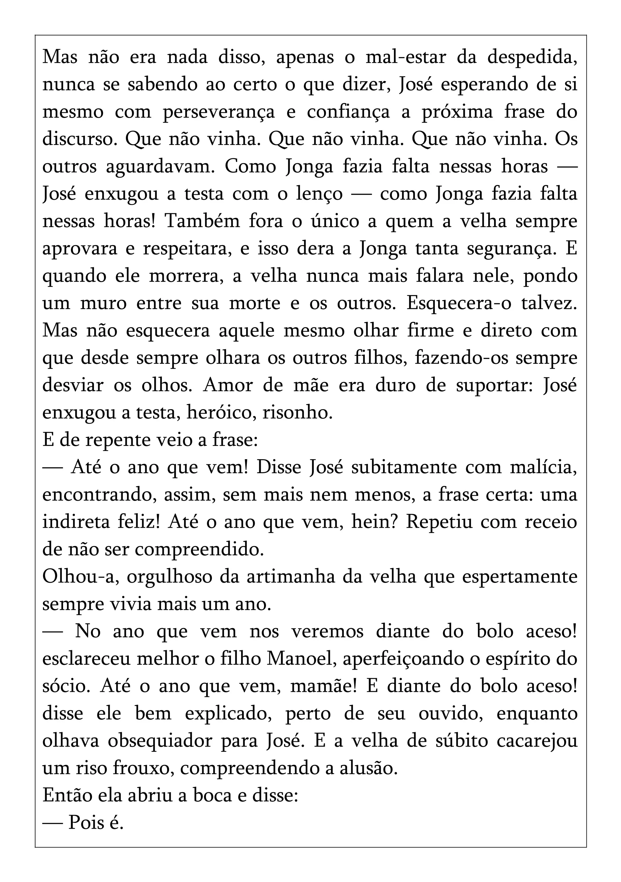 Mas não era nada disso, apenas o mal-estar da despedida,
nunca se sabendo ao certo o que dizer, José esperando de si
mesmo com perseverança e confiança a próxima frase do
discurso. Que não vinha. Que não vinha. Que não vinha. Os
outros aguardavam. Como Jonga fazia falta nessas horas —
José enxugou a testa com o lenço — como Jonga fazia falta
nessas horas! Também fora o único a quem a velha sempre
aprovara e respeitara, e isso dera a Jonga tanta segurança. E
quando ele morrera, a velha nunca mais falara nele, pondo
um muro entre sua morte e os outros. Esquecera-o talvez.
Mas não esquecera aquele mesmo olhar firme e direto com
que desde sempre olhara os outros filhos, fazendo-os sempre
desviar os olhos. Amor de mãe era duro de suportar: José
enxugou a testa, heróico, risonho.
E de repente veio a frase:
— Até o ano que vem! Disse José subitamente com malícia,
encontrando, assim, sem mais nem menos, a frase certa: uma
indireta feliz! Até o ano que vem, hein? Repetiu com receio
de não ser compreendido.
Olhou-a, orgulhoso da artimanha da velha que espertamente
sempre vivia mais um ano.
— No ano que vem nos veremos diante do bolo aceso!
esclareceu melhor o filho Manoel, aperfeiçoando o espírito do
sócio. Até o ano que vem, mamãe! E diante do bolo aceso!
disse ele bem explicado, perto de seu ouvido, enquanto
olhava obsequiador para José. E a velha de súbito cacarejou
um riso frouxo, compreendendo a alusão.
Então ela abriu a boca e disse:
— Pois é.
 