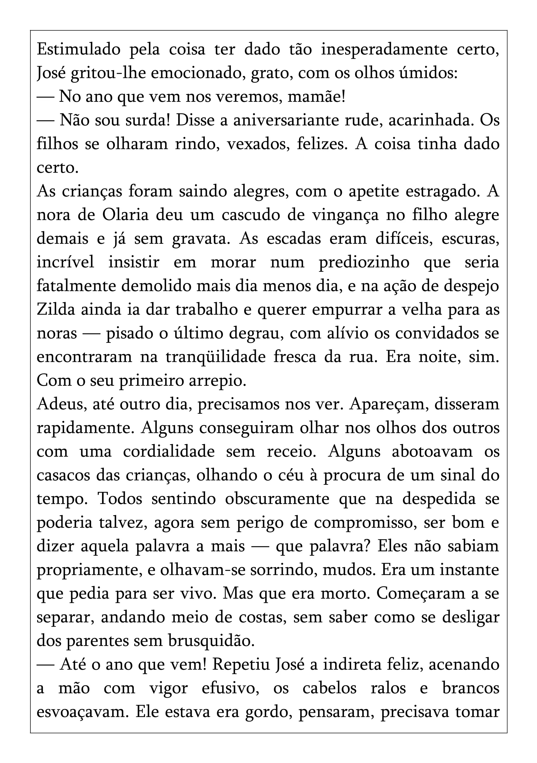 Estimulado pela coisa ter dado tão inesperadamente certo,
José gritou-lhe emocionado, grato, com os olhos úmidos:
— No ano que vem nos veremos, mamãe!
— Não sou surda! Disse a aniversariante rude, acarinhada. Os
filhos se olharam rindo, vexados, felizes. A coisa tinha dado
certo.
As crianças foram saindo alegres, com o apetite estragado. A
nora de Olaria deu um cascudo de vingança no filho alegre
demais e já sem gravata. As escadas eram difíceis, escuras,
incrível insistir em morar num prediozinho que seria
fatalmente demolido mais dia menos dia, e na ação de despejo
Zilda ainda ia dar trabalho e querer empurrar a velha para as
noras — pisado o último degrau, com alívio os convidados se
encontraram na tranqüilidade fresca da rua. Era noite, sim.
Com o seu primeiro arrepio.
Adeus, até outro dia, precisamos nos ver. Apareçam, disseram
rapidamente. Alguns conseguiram olhar nos olhos dos outros
com uma cordialidade sem receio. Alguns abotoavam os
casacos das crianças, olhando o céu à procura de um sinal do
tempo. Todos sentindo obscuramente que na despedida se
poderia talvez, agora sem perigo de compromisso, ser bom e
dizer aquela palavra a mais — que palavra? Eles não sabiam
propriamente, e olhavam-se sorrindo, mudos. Era um instante
que pedia para ser vivo. Mas que era morto. Começaram a se
separar, andando meio de costas, sem saber como se desligar
dos parentes sem brusquidão.
— Até o ano que vem! Repetiu José a indireta feliz, acenando
a mão com vigor efusivo, os cabelos ralos e brancos
esvoaçavam. Ele estava era gordo, pensaram, precisava tomar
 