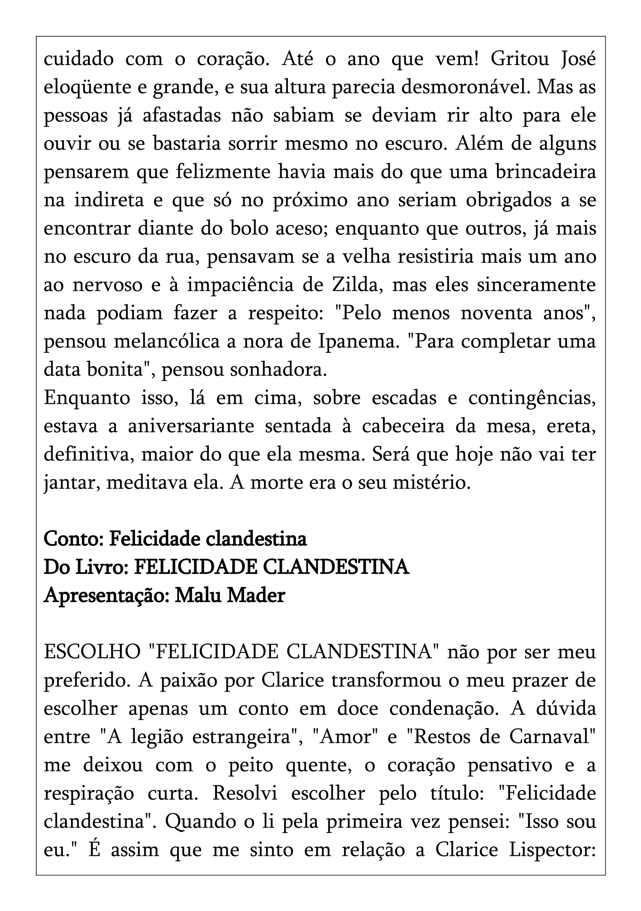 cuidado com o coração. Até o ano que vem! Gritou José
eloqüente e grande, e sua altura parecia desmoronável. Mas as
pessoas já afastadas não sabiam se deviam rir alto para ele
ouvir ou se bastaria sorrir mesmo no escuro. Além de alguns
pensarem que felizmente havia mais do que uma brincadeira
na indireta e que só no próximo ano seriam obrigados a se
encontrar diante do bolo aceso; enquanto que outros, já mais
no escuro da rua, pensavam se a velha resistiria mais um ano
ao nervoso e à impaciência de Zilda, mas eles sinceramente
nada podiam fazer a respeito: "Pelo menos noventa anos",
pensou melancólica a nora de Ipanema. "Para completar uma
data bonita", pensou sonhadora.
Enquanto isso, lá em cima, sobre escadas e contingências,
estava a aniversariante sentada à cabeceira da mesa, ereta,
definitiva, maior do que ela mesma. Será que hoje não vai ter
jantar, meditava ela. A morte era o seu mistério.
Conto: Felicidade clandestina
Do Livro: FELICIDADE CLANDESTINA
Apresentação: Malu Mader
ESCOLHO "FELICIDADE CLANDESTINA" não por ser meu
preferido. A paixão por Clarice transformou o meu prazer de
escolher apenas um conto em doce condenação. A dúvida
entre "A legião estrangeira", "Amor" e "Restos de Carnaval"
me deixou com o peito quente, o coração pensativo e a
respiração curta. Resolvi escolher pelo título: "Felicidade
clandestina". Quando o li pela primeira vez pensei: "Isso sou
eu." É assim que me sinto em relação a Clarice Lispector:
 