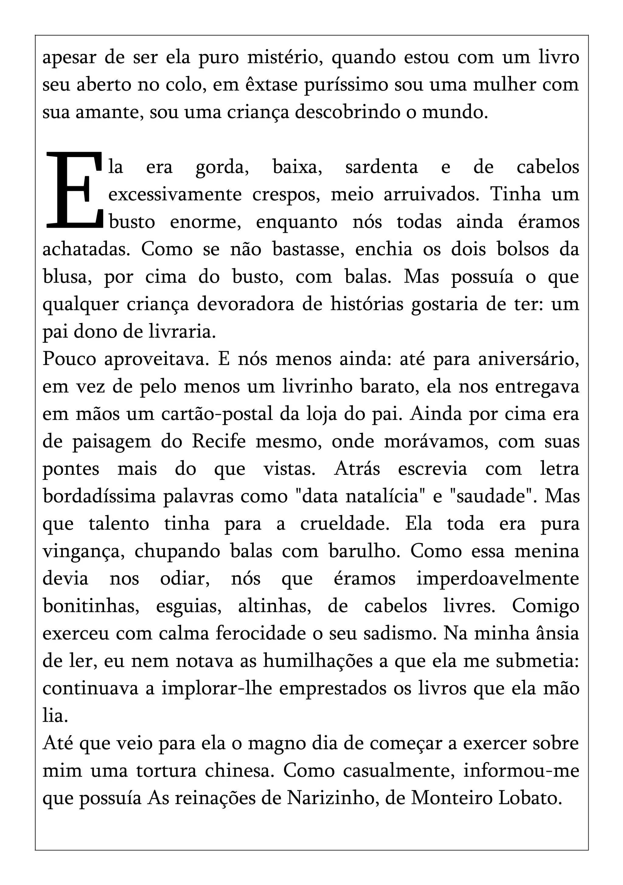 apesar de ser ela puro mistério, quando estou com um livro
seu aberto no colo, em êxtase puríssimo sou uma mulher com
sua amante, sou uma criança descobrindo o mundo.
la era gorda, baixa, sardenta e de cabelos
excessivamente crespos, meio arruivados. Tinha um
busto enorme, enquanto nós todas ainda éramos
achatadas. Como se não bastasse, enchia os dois bolsos da
blusa, por cima do busto, com balas. Mas possuía o que
qualquer criança devoradora de histórias gostaria de ter: um
pai dono de livraria.
E
Pouco aproveitava. E nós menos ainda: até para aniversário,
em vez de pelo menos um livrinho barato, ela nos entregava
em mãos um cartão-postal da loja do pai. Ainda por cima era
de paisagem do Recife mesmo, onde morávamos, com suas
pontes mais do que vistas. Atrás escrevia com letra
bordadíssima palavras como "data natalícia" e "saudade". Mas
que talento tinha para a crueldade. Ela toda era pura
vingança, chupando balas com barulho. Como essa menina
devia nos odiar, nós que éramos imperdoavelmente
bonitinhas, esguias, altinhas, de cabelos livres. Comigo
exerceu com calma ferocidade o seu sadismo. Na minha ânsia
de ler, eu nem notava as humilhações a que ela me submetia:
continuava a implorar-lhe emprestados os livros que ela mão
lia.
Até que veio para ela o magno dia de começar a exercer sobre
mim uma tortura chinesa. Como casualmente, informou-me
que possuía As reinações de Narizinho, de Monteiro Lobato.
 