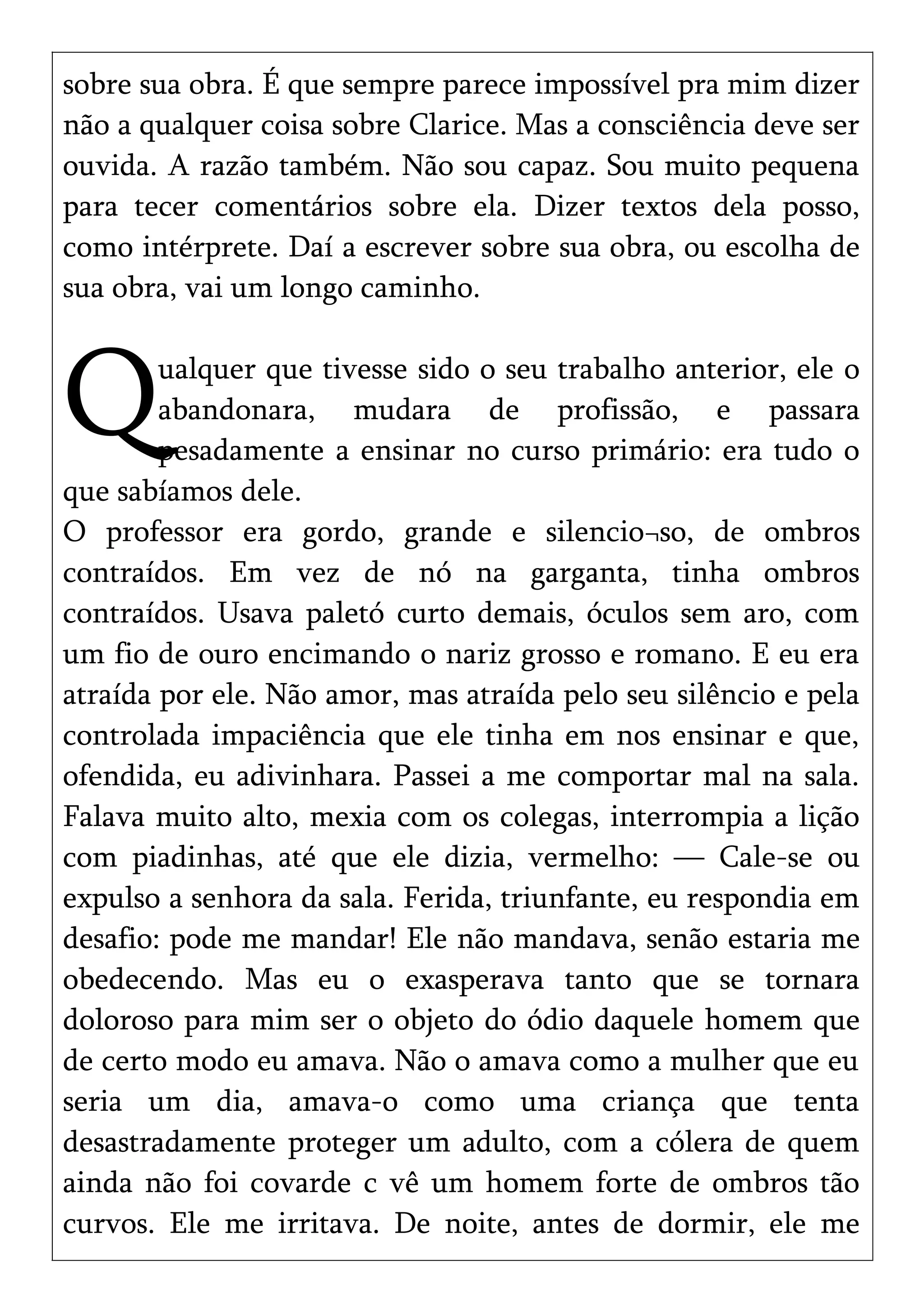 sobre sua obra. É que sempre parece impossível pra mim dizer
não a qualquer coisa sobre Clarice. Mas a consciência deve ser
ouvida. A razão também. Não sou capaz. Sou muito pequena
para tecer comentários sobre ela. Dizer textos dela posso,
como intérprete. Daí a escrever sobre sua obra, ou escolha de
sua obra, vai um longo caminho.
ualquer que tivesse sido o seu trabalho anterior, ele o
abandonara, mudara de profissão, e passara
pesadamente a ensinar no curso primário: era tudo o
que sabíamos dele.
Q
O professor era gordo, grande e silencio¬so, de ombros
contraídos. Em vez de nó na garganta, tinha ombros
contraídos. Usava paletó curto demais, óculos sem aro, com
um fio de ouro encimando o nariz grosso e romano. E eu era
atraída por ele. Não amor, mas atraída pelo seu silêncio e pela
controlada impaciência que ele tinha em nos ensinar e que,
ofendida, eu adivinhara. Passei a me comportar mal na sala.
Falava muito alto, mexia com os colegas, interrompia a lição
com piadinhas, até que ele dizia, vermelho: — Cale-se ou
expulso a senhora da sala. Ferida, triunfante, eu respondia em
desafio: pode me mandar! Ele não mandava, senão estaria me
obedecendo. Mas eu o exasperava tanto que se tornara
doloroso para mim ser o objeto do ódio daquele homem que
de certo modo eu amava. Não o amava como a mulher que eu
seria um dia, amava-o como uma criança que tenta
desastradamente proteger um adulto, com a cólera de quem
ainda não foi covarde c vê um homem forte de ombros tão
curvos. Ele me irritava. De noite, antes de dormir, ele me
 