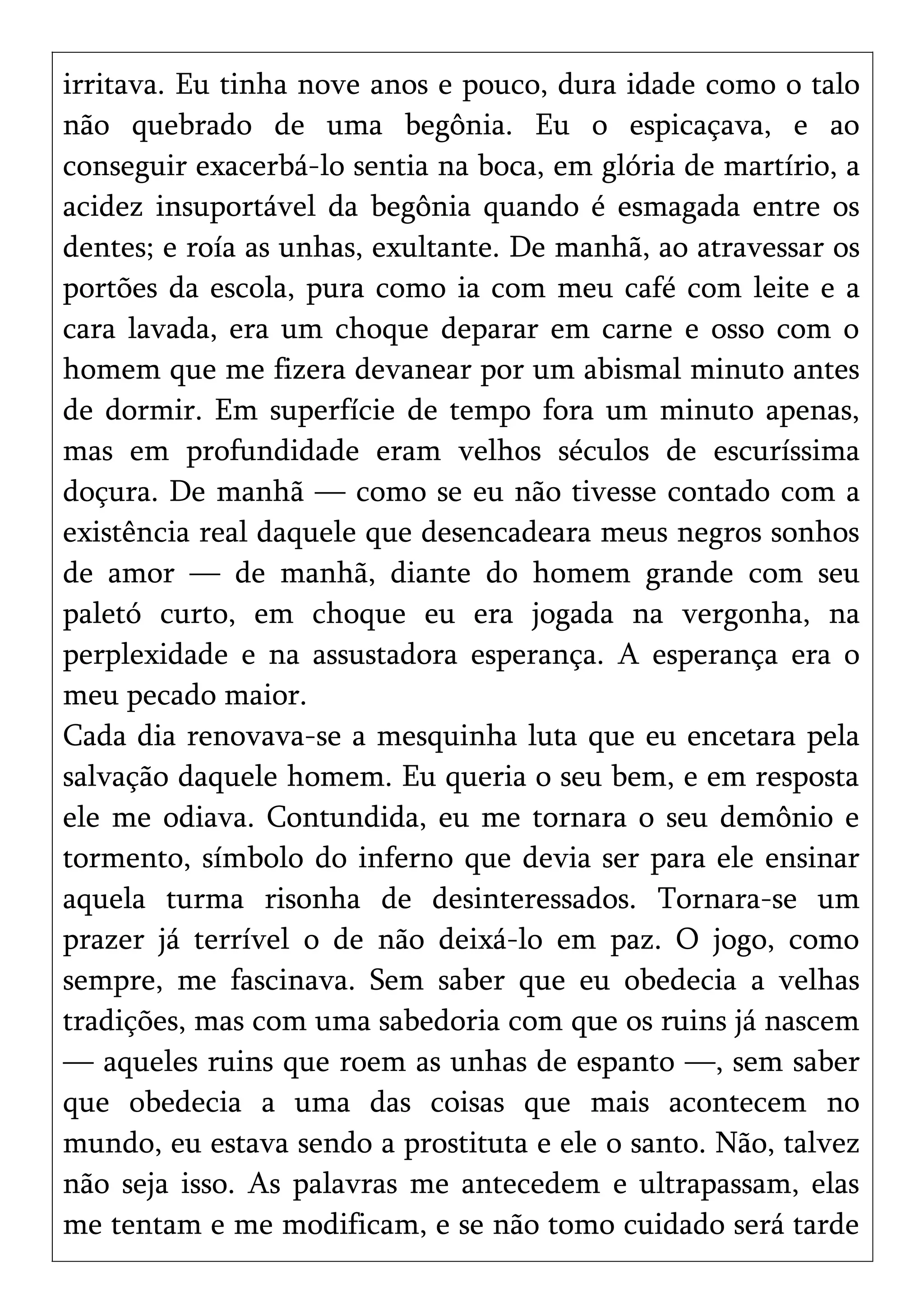 irritava. Eu tinha nove anos e pouco, dura idade como o talo
não quebrado de uma begônia. Eu o espicaçava, e ao
conseguir exacerbá-lo sentia na boca, em glória de martírio, a
acidez insuportável da begônia quando é esmagada entre os
dentes; e roía as unhas, exultante. De manhã, ao atravessar os
portões da escola, pura como ia com meu café com leite e a
cara lavada, era um choque deparar em carne e osso com o
homem que me fizera devanear por um abismal minuto antes
de dormir. Em superfície de tempo fora um minuto apenas,
mas em profundidade eram velhos séculos de escuríssima
doçura. De manhã — como se eu não tivesse contado com a
existência real daquele que desencadeara meus negros sonhos
de amor — de manhã, diante do homem grande com seu
paletó curto, em choque eu era jogada na vergonha, na
perplexidade e na assustadora esperança. A esperança era o
meu pecado maior.
Cada dia renovava-se a mesquinha luta que eu encetara pela
salvação daquele homem. Eu queria o seu bem, e em resposta
ele me odiava. Contundida, eu me tornara o seu demônio e
tormento, símbolo do inferno que devia ser para ele ensinar
aquela turma risonha de desinteressados. Tornara-se um
prazer já terrível o de não deixá-lo em paz. O jogo, como
sempre, me fascinava. Sem saber que eu obedecia a velhas
tradições, mas com uma sabedoria com que os ruins já nascem
— aqueles ruins que roem as unhas de espanto —, sem saber
que obedecia a uma das coisas que mais acontecem no
mundo, eu estava sendo a prostituta e ele o santo. Não, talvez
não seja isso. As palavras me antecedem e ultrapassam, elas
me tentam e me modificam, e se não tomo cuidado será tarde
 