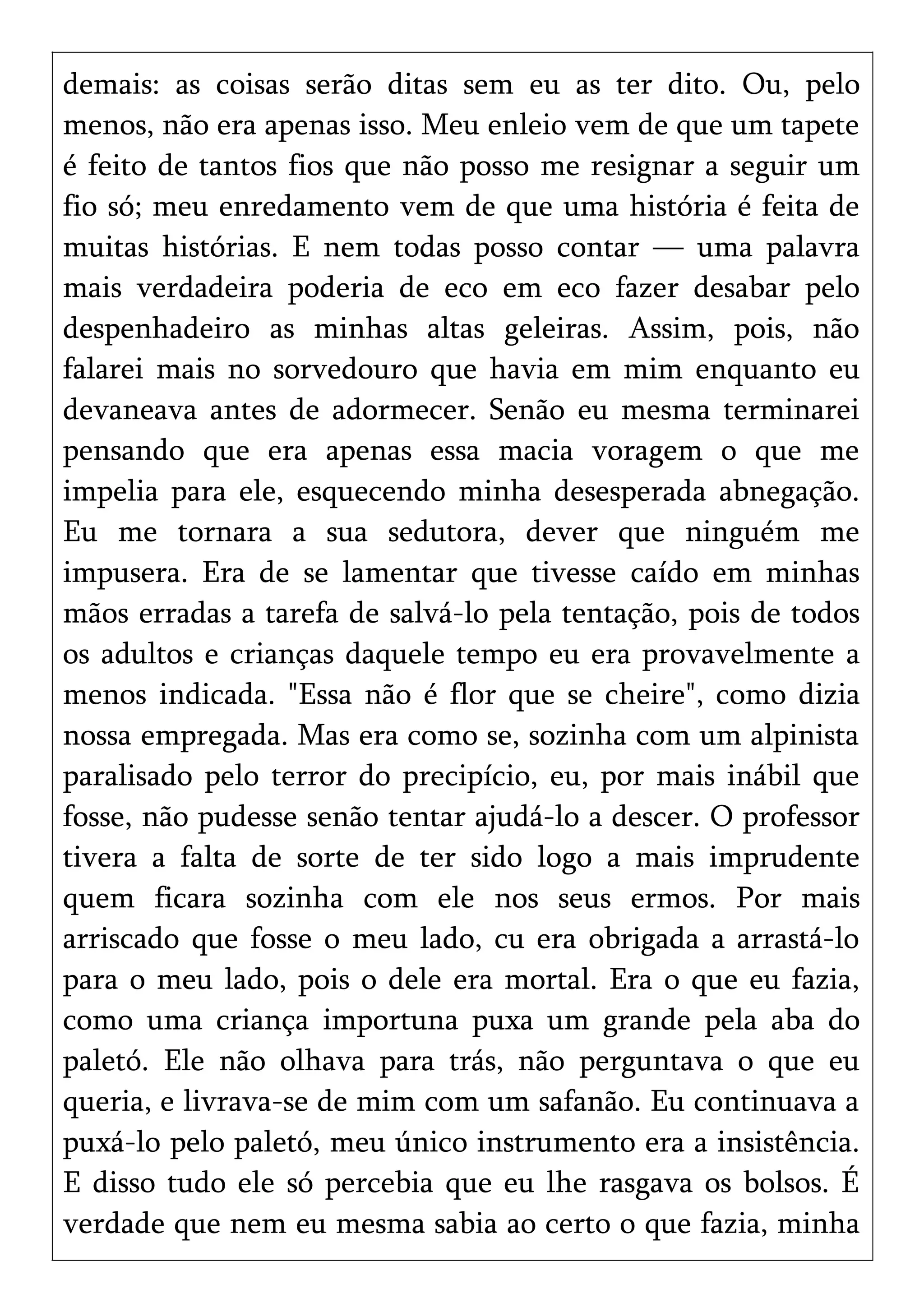 demais: as coisas serão ditas sem eu as ter dito. Ou, pelo
menos, não era apenas isso. Meu enleio vem de que um tapete
é feito de tantos fios que não posso me resignar a seguir um
fio só; meu enredamento vem de que uma história é feita de
muitas histórias. E nem todas posso contar — uma palavra
mais verdadeira poderia de eco em eco fazer desabar pelo
despenhadeiro as minhas altas geleiras. Assim, pois, não
falarei mais no sorvedouro que havia em mim enquanto eu
devaneava antes de adormecer. Senão eu mesma terminarei
pensando que era apenas essa macia voragem o que me
impelia para ele, esquecendo minha desesperada abnegação.
Eu me tornara a sua sedutora, dever que ninguém me
impusera. Era de se lamentar que tivesse caído em minhas
mãos erradas a tarefa de salvá-lo pela tentação, pois de todos
os adultos e crianças daquele tempo eu era provavelmente a
menos indicada. "Essa não é flor que se cheire", como dizia
nossa empregada. Mas era como se, sozinha com um alpinista
paralisado pelo terror do precipício, eu, por mais inábil que
fosse, não pudesse senão tentar ajudá-lo a descer. O professor
tivera a falta de sorte de ter sido logo a mais imprudente
quem ficara sozinha com ele nos seus ermos. Por mais
arriscado que fosse o meu lado, cu era obrigada a arrastá-lo
para o meu lado, pois o dele era mortal. Era o que eu fazia,
como uma criança importuna puxa um grande pela aba do
paletó. Ele não olhava para trás, não perguntava o que eu
queria, e livrava-se de mim com um safanão. Eu continuava a
puxá-lo pelo paletó, meu único instrumento era a insistência.
E disso tudo ele só percebia que eu lhe rasgava os bolsos. É
verdade que nem eu mesma sabia ao certo o que fazia, minha
 