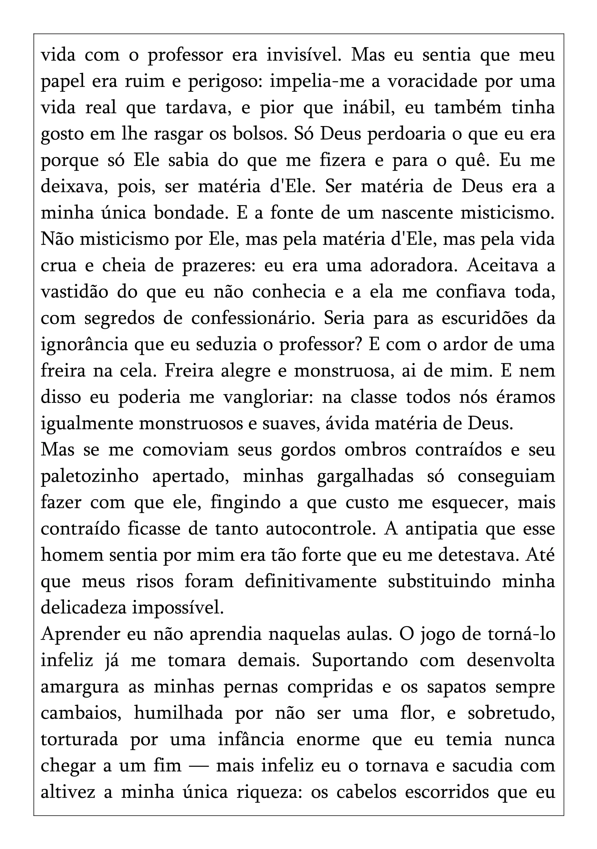 vida com o professor era invisível. Mas eu sentia que meu
papel era ruim e perigoso: impelia-me a voracidade por uma
vida real que tardava, e pior que inábil, eu também tinha
gosto em lhe rasgar os bolsos. Só Deus perdoaria o que eu era
porque só Ele sabia do que me fizera e para o quê. Eu me
deixava, pois, ser matéria d'Ele. Ser matéria de Deus era a
minha única bondade. E a fonte de um nascente misticismo.
Não misticismo por Ele, mas pela matéria d'Ele, mas pela vida
crua e cheia de prazeres: eu era uma adoradora. Aceitava a
vastidão do que eu não conhecia e a ela me confiava toda,
com segredos de confessionário. Seria para as escuridões da
ignorância que eu seduzia o professor? E com o ardor de uma
freira na cela. Freira alegre e monstruosa, ai de mim. E nem
disso eu poderia me vangloriar: na classe todos nós éramos
igualmente monstruosos e suaves, ávida matéria de Deus.
Mas se me comoviam seus gordos ombros contraídos e seu
paletozinho apertado, minhas gargalhadas só conseguiam
fazer com que ele, fingindo a que custo me esquecer, mais
contraído ficasse de tanto autocontrole. A antipatia que esse
homem sentia por mim era tão forte que eu me detestava. Até
que meus risos foram definitivamente substituindo minha
delicadeza impossível.
Aprender eu não aprendia naquelas aulas. O jogo de torná-lo
infeliz já me tomara demais. Suportando com desenvolta
amargura as minhas pernas compridas e os sapatos sempre
cambaios, humilhada por não ser uma flor, e sobretudo,
torturada por uma infância enorme que eu temia nunca
chegar a um fim — mais infeliz eu o tornava e sacudia com
altivez a minha única riqueza: os cabelos escorridos que eu
 