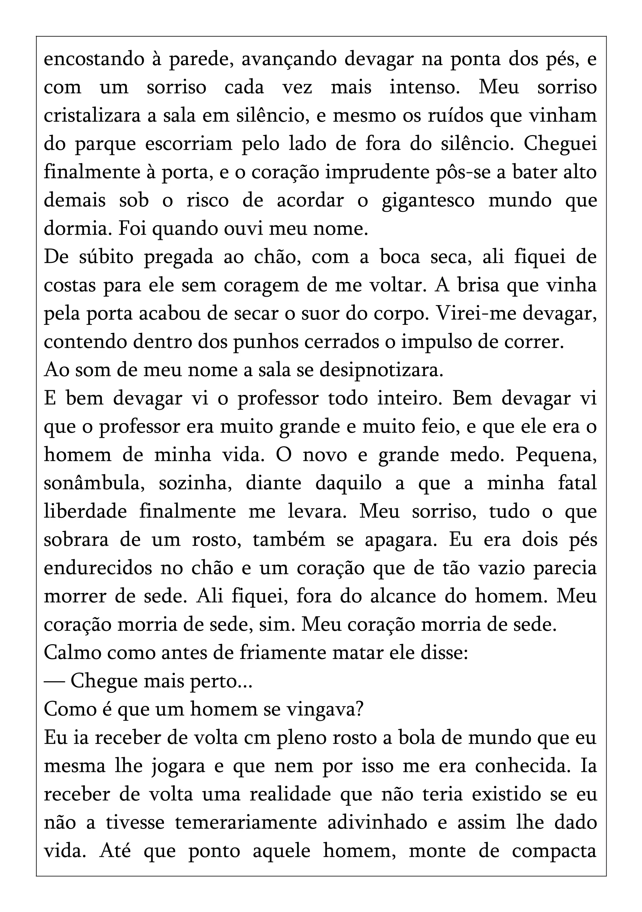encostando à parede, avançando devagar na ponta dos pés, e
com um sorriso cada vez mais intenso. Meu sorriso
cristalizara a sala em silêncio, e mesmo os ruídos que vinham
do parque escorriam pelo lado de fora do silêncio. Cheguei
finalmente à porta, e o coração imprudente pôs-se a bater alto
demais sob o risco de acordar o gigantesco mundo que
dormia. Foi quando ouvi meu nome.
De súbito pregada ao chão, com a boca seca, ali fiquei de
costas para ele sem coragem de me voltar. A brisa que vinha
pela porta acabou de secar o suor do corpo. Virei-me devagar,
contendo dentro dos punhos cerrados o impulso de correr.
Ao som de meu nome a sala se desipnotizara.
E bem devagar vi o professor todo inteiro. Bem devagar vi
que o professor era muito grande e muito feio, e que ele era o
homem de minha vida. O novo e grande medo. Pequena,
sonâmbula, sozinha, diante daquilo a que a minha fatal
liberdade finalmente me levara. Meu sorriso, tudo o que
sobrara de um rosto, também se apagara. Eu era dois pés
endurecidos no chão e um coração que de tão vazio parecia
morrer de sede. Ali fiquei, fora do alcance do homem. Meu
coração morria de sede, sim. Meu coração morria de sede.
Calmo como antes de friamente matar ele disse:
— Chegue mais perto...
Como é que um homem se vingava?
Eu ia receber de volta cm pleno rosto a bola de mundo que eu
mesma lhe jogara e que nem por isso me era conhecida. Ia
receber de volta uma realidade que não teria existido se eu
não a tivesse temerariamente adivinhado e assim lhe dado
vida. Até que ponto aquele homem, monte de compacta
 