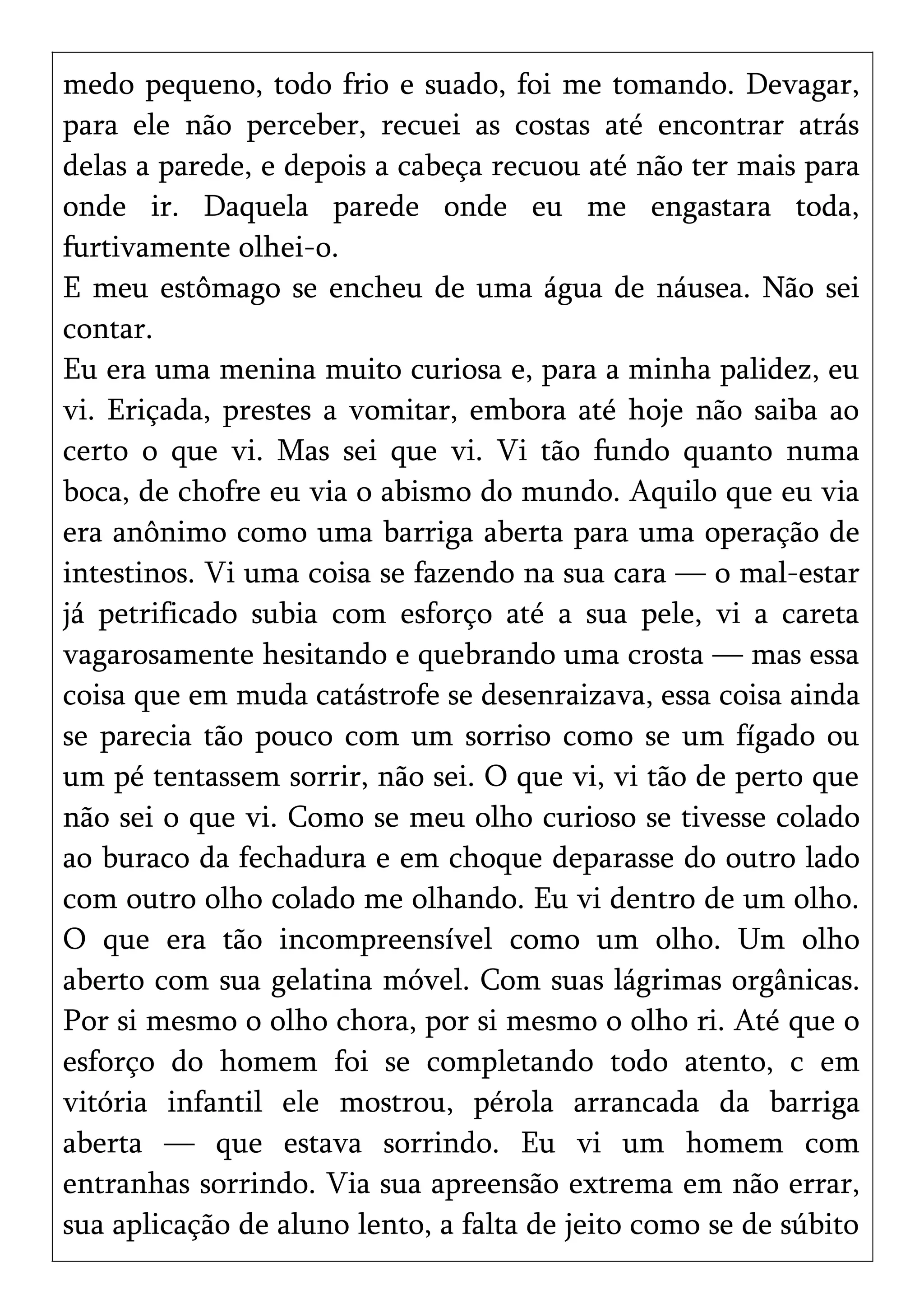 medo pequeno, todo frio e suado, foi me tomando. Devagar,
para ele não perceber, recuei as costas até encontrar atrás
delas a parede, e depois a cabeça recuou até não ter mais para
onde ir. Daquela parede onde eu me engastara toda,
furtivamente olhei-o.
E meu estômago se encheu de uma água de náusea. Não sei
contar.
Eu era uma menina muito curiosa e, para a minha palidez, eu
vi. Eriçada, prestes a vomitar, embora até hoje não saiba ao
certo o que vi. Mas sei que vi. Vi tão fundo quanto numa
boca, de chofre eu via o abismo do mundo. Aquilo que eu via
era anônimo como uma barriga aberta para uma operação de
intestinos. Vi uma coisa se fazendo na sua cara — o mal-estar
já petrificado subia com esforço até a sua pele, vi a careta
vagarosamente hesitando e quebrando uma crosta — mas essa
coisa que em muda catástrofe se desenraizava, essa coisa ainda
se parecia tão pouco com um sorriso como se um fígado ou
um pé tentassem sorrir, não sei. O que vi, vi tão de perto que
não sei o que vi. Como se meu olho curioso se tivesse colado
ao buraco da fechadura e em choque deparasse do outro lado
com outro olho colado me olhando. Eu vi dentro de um olho.
O que era tão incompreensível como um olho. Um olho
aberto com sua gelatina móvel. Com suas lágrimas orgânicas.
Por si mesmo o olho chora, por si mesmo o olho ri. Até que o
esforço do homem foi se completando todo atento, c em
vitória infantil ele mostrou, pérola arrancada da barriga
aberta — que estava sorrindo. Eu vi um homem com
entranhas sorrindo. Via sua apreensão extrema em não errar,
sua aplicação de aluno lento, a falta de jeito como se de súbito
 