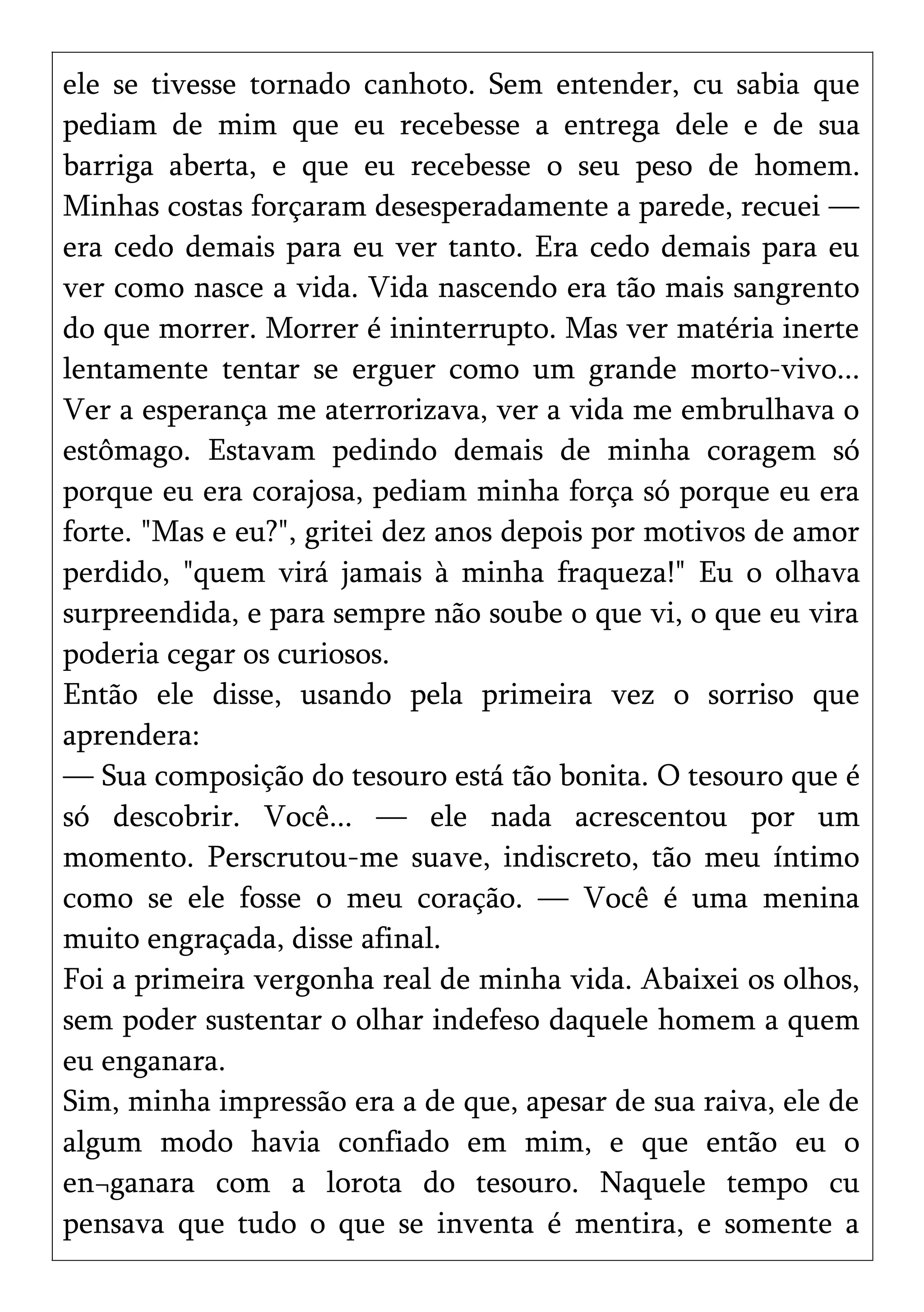 ele se tivesse tornado canhoto. Sem entender, cu sabia que
pediam de mim que eu recebesse a entrega dele e de sua
barriga aberta, e que eu recebesse o seu peso de homem.
Minhas costas forçaram desesperadamente a parede, recuei —
era cedo demais para eu ver tanto. Era cedo demais para eu
ver como nasce a vida. Vida nascendo era tão mais sangrento
do que morrer. Morrer é ininterrupto. Mas ver matéria inerte
lentamente tentar se erguer como um grande morto-vivo...
Ver a esperança me aterrorizava, ver a vida me embrulhava o
estômago. Estavam pedindo demais de minha coragem só
porque eu era corajosa, pediam minha força só porque eu era
forte. "Mas e eu?", gritei dez anos depois por motivos de amor
perdido, "quem virá jamais à minha fraqueza!" Eu o olhava
surpreendida, e para sempre não soube o que vi, o que eu vira
poderia cegar os curiosos.
Então ele disse, usando pela primeira vez o sorriso que
aprendera:
— Sua composição do tesouro está tão bonita. O tesouro que é
só descobrir. Você... — ele nada acrescentou por um
momento. Perscrutou-me suave, indiscreto, tão meu íntimo
como se ele fosse o meu coração. — Você é uma menina
muito engraçada, disse afinal.
Foi a primeira vergonha real de minha vida. Abaixei os olhos,
sem poder sustentar o olhar indefeso daquele homem a quem
eu enganara.
Sim, minha impressão era a de que, apesar de sua raiva, ele de
algum modo havia confiado em mim, e que então eu o
en¬ganara com a lorota do tesouro. Naquele tempo cu
pensava que tudo o que se inventa é mentira, e somente a
 