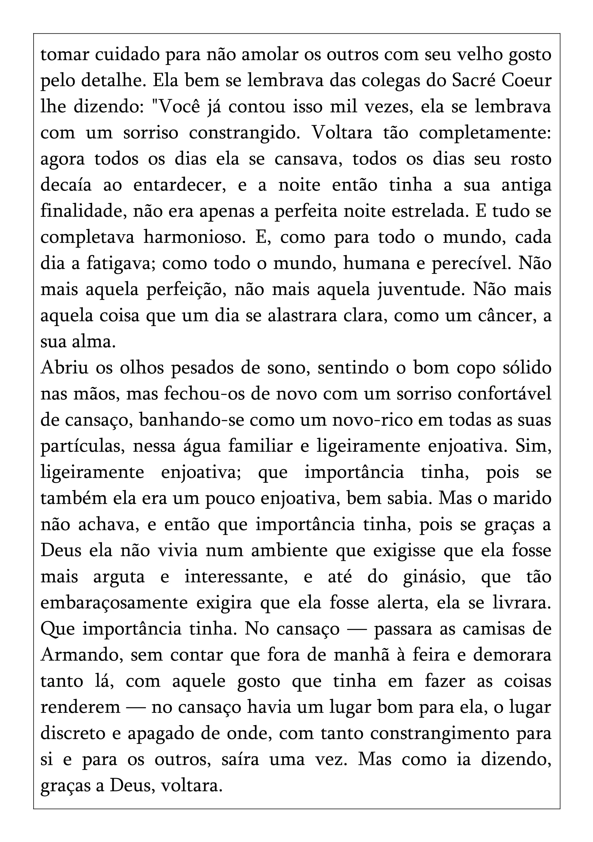 tomar cuidado para não amolar os outros com seu velho gosto
pelo detalhe. Ela bem se lembrava das colegas do Sacré Coeur
lhe dizendo: "Você já contou isso mil vezes, ela se lembrava
com um sorriso constrangido. Voltara tão completamente:
agora todos os dias ela se cansava, todos os dias seu rosto
decaía ao entardecer, e a noite então tinha a sua antiga
finalidade, não era apenas a perfeita noite estrelada. E tudo se
completava harmonioso. E, como para todo o mundo, cada
dia a fatigava; como todo o mundo, humana e perecível. Não
mais aquela perfeição, não mais aquela juventude. Não mais
aquela coisa que um dia se alastrara clara, como um câncer, a
sua alma.
Abriu os olhos pesados de sono, sentindo o bom copo sólido
nas mãos, mas fechou-os de novo com um sorriso confortável
de cansaço, banhando-se como um novo-rico em todas as suas
partículas, nessa água familiar e ligeiramente enjoativa. Sim,
ligeiramente enjoativa; que importância tinha, pois se
também ela era um pouco enjoativa, bem sabia. Mas o marido
não achava, e então que importância tinha, pois se graças a
Deus ela não vivia num ambiente que exigisse que ela fosse
mais arguta e interessante, e até do ginásio, que tão
embaraçosamente exigira que ela fosse alerta, ela se livrara.
Que importância tinha. No cansaço — passara as camisas de
Armando, sem contar que fora de manhã à feira e demorara
tanto lá, com aquele gosto que tinha em fazer as coisas
renderem — no cansaço havia um lugar bom para ela, o lugar
discreto e apagado de onde, com tanto constrangimento para
si e para os outros, saíra uma vez. Mas como ia dizendo,
graças a Deus, voltara.
 