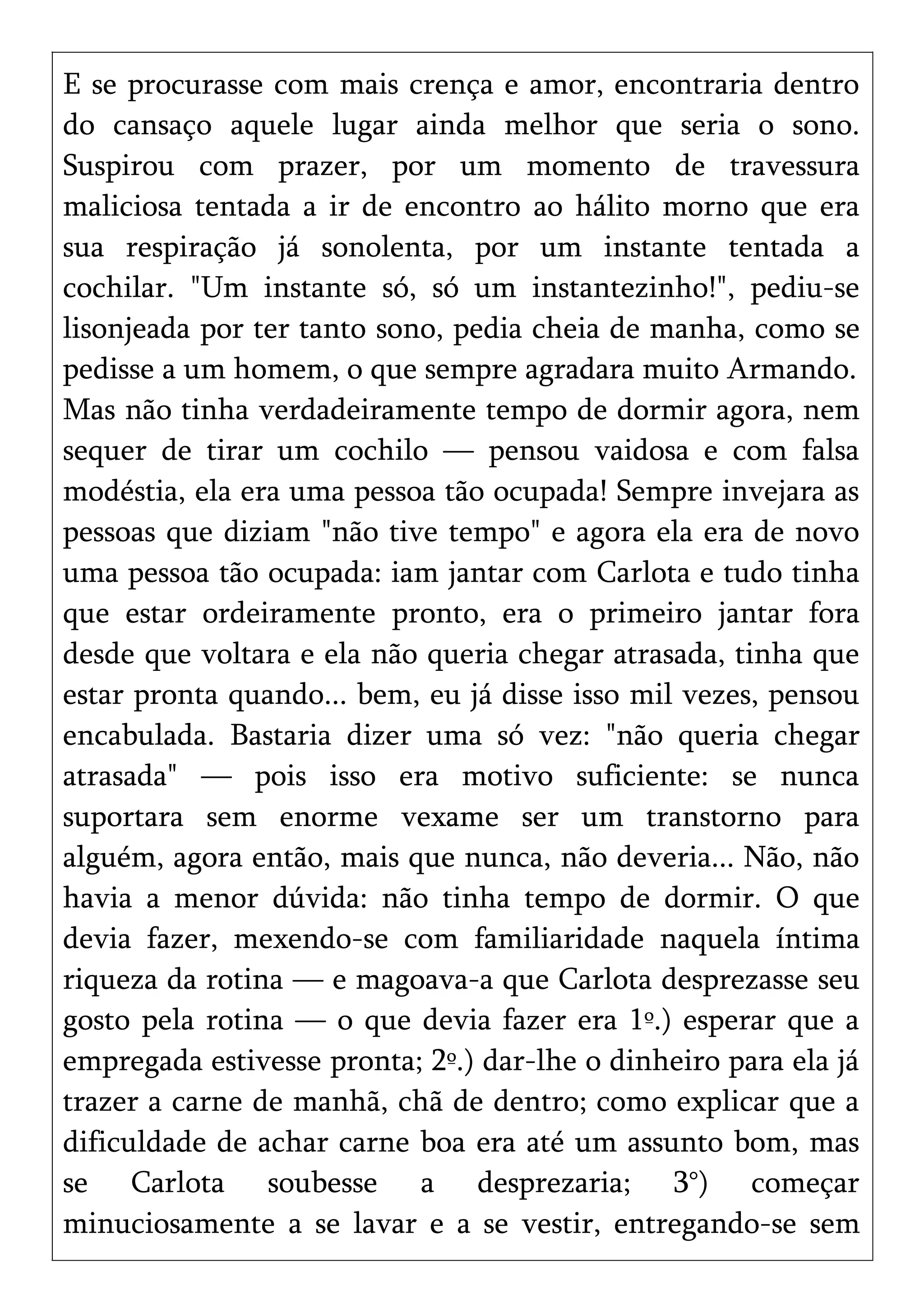 E se procurasse com mais crença e amor, encontraria dentro
do cansaço aquele lugar ainda melhor que seria o sono.
Suspirou com prazer, por um momento de travessura
maliciosa tentada a ir de encontro ao hálito morno que era
sua respiração já sonolenta, por um instante tentada a
cochilar. "Um instante só, só um instantezinho!", pediu-se
lisonjeada por ter tanto sono, pedia cheia de manha, como se
pedisse a um homem, o que sempre agradara muito Armando.
Mas não tinha verdadeiramente tempo de dormir agora, nem
sequer de tirar um cochilo — pensou vaidosa e com falsa
modéstia, ela era uma pessoa tão ocupada! Sempre invejara as
pessoas que diziam "não tive tempo" e agora ela era de novo
uma pessoa tão ocupada: iam jantar com Carlota e tudo tinha
que estar ordeiramente pronto, era o primeiro jantar fora
desde que voltara e ela não queria chegar atrasada, tinha que
estar pronta quando... bem, eu já disse isso mil vezes, pensou
encabulada. Bastaria dizer uma só vez: "não queria chegar
atrasada" — pois isso era motivo suficiente: se nunca
suportara sem enorme vexame ser um transtorno para
alguém, agora então, mais que nunca, não deveria... Não, não
havia a menor dúvida: não tinha tempo de dormir. O que
devia fazer, mexendo-se com familiaridade naquela íntima
riqueza da rotina — e magoava-a que Carlota desprezasse seu
gosto pela rotina — o que devia fazer era 1º.) esperar que a
empregada estivesse pronta; 2º.) dar-lhe o dinheiro para ela já
trazer a carne de manhã, chã de dentro; como explicar que a
dificuldade de achar carne boa era até um assunto bom, mas
se Carlota soubesse a desprezaria; 3°) começar
minuciosamente a se lavar e a se vestir, entregando-se sem
 