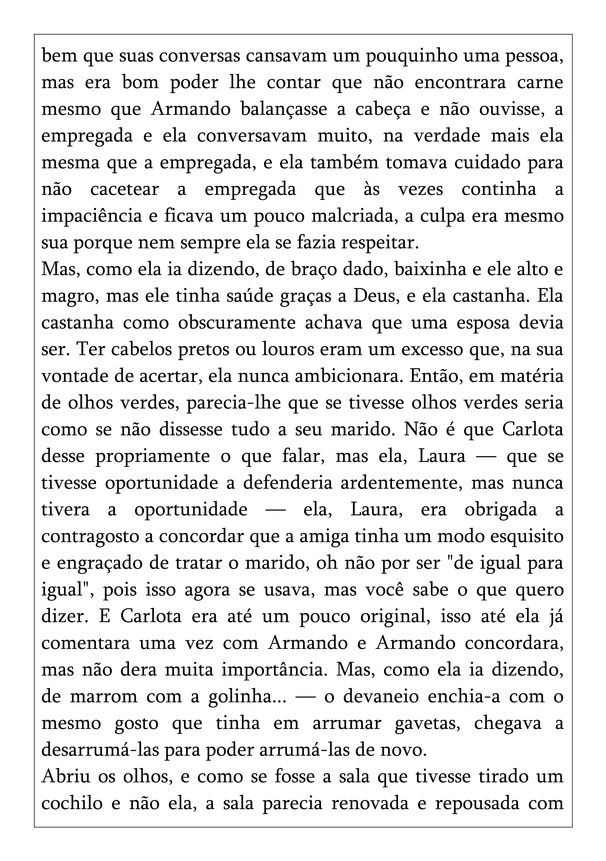 bem que suas conversas cansavam um pouquinho uma pessoa,
mas era bom poder lhe contar que não encontrara carne
mesmo que Armando balançasse a cabeça e não ouvisse, a
empregada e ela conversavam muito, na verdade mais ela
mesma que a empregada, e ela também tomava cuidado para
não cacetear a empregada que às vezes continha a
impaciência e ficava um pouco malcriada, a culpa era mesmo
sua porque nem sempre ela se fazia respeitar.
Mas, como ela ia dizendo, de braço dado, baixinha e ele alto e
magro, mas ele tinha saúde graças a Deus, e ela castanha. Ela
castanha como obscuramente achava que uma esposa devia
ser. Ter cabelos pretos ou louros eram um excesso que, na sua
vontade de acertar, ela nunca ambicionara. Então, em matéria
de olhos verdes, parecia-lhe que se tivesse olhos verdes seria
como se não dissesse tudo a seu marido. Não é que Carlota
desse propriamente o que falar, mas ela, Laura — que se
tivesse oportunidade a defenderia ardentemente, mas nunca
tivera a oportunidade — ela, Laura, era obrigada a
contragosto a concordar que a amiga tinha um modo esquisito
e engraçado de tratar o marido, oh não por ser "de igual para
igual", pois isso agora se usava, mas você sabe o que quero
dizer. E Carlota era até um pouco original, isso até ela já
comentara uma vez com Armando e Armando concordara,
mas não dera muita importância. Mas, como ela ia dizendo,
de marrom com a golinha... — o devaneio enchia-a com o
mesmo gosto que tinha em arrumar gavetas, chegava a
desarrumá-las para poder arrumá-las de novo.
Abriu os olhos, e como se fosse a sala que tivesse tirado um
cochilo e não ela, a sala parecia renovada e repousada com
 