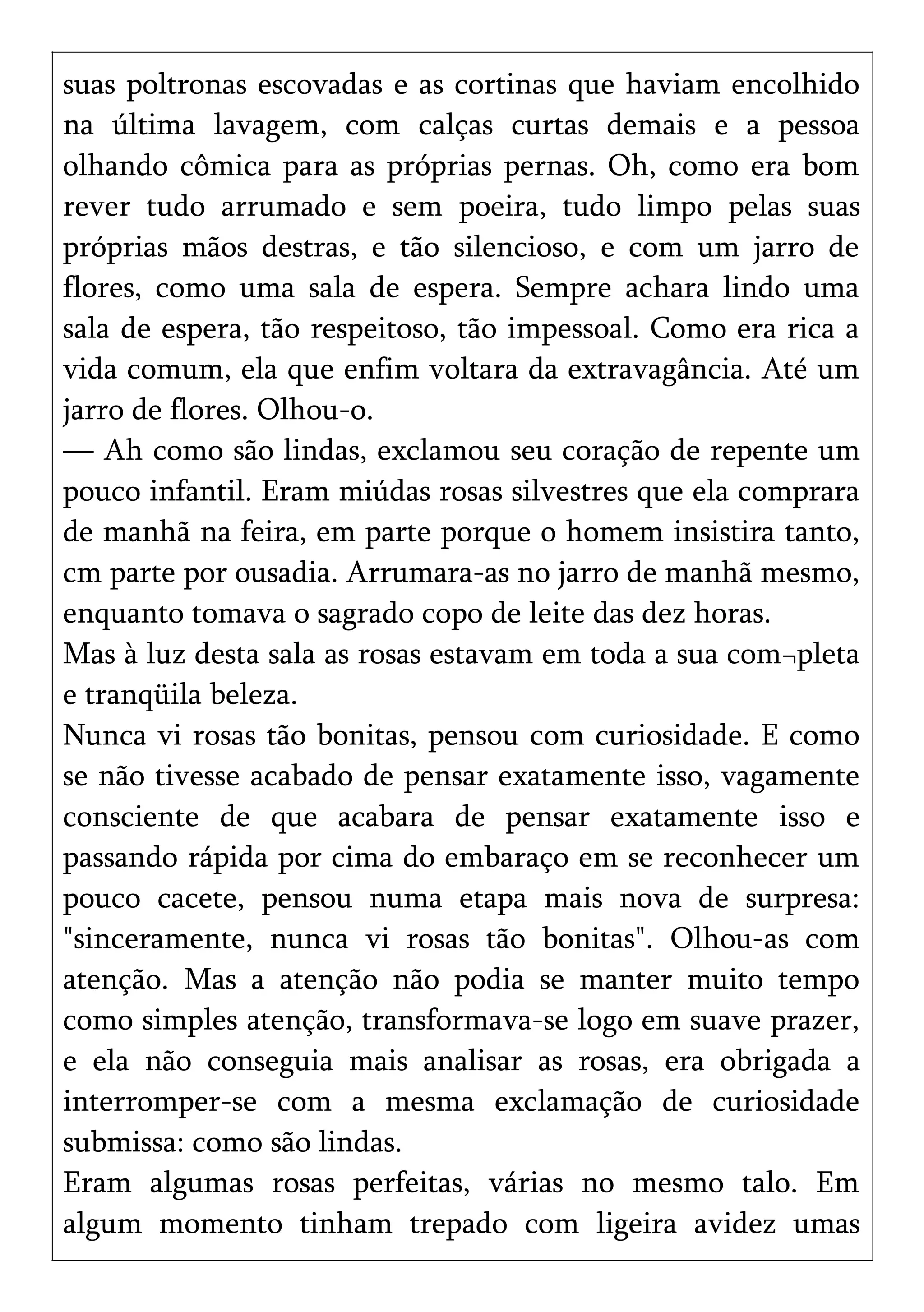 suas poltronas escovadas e as cortinas que haviam encolhido
na última lavagem, com calças curtas demais e a pessoa
olhando cômica para as próprias pernas. Oh, como era bom
rever tudo arrumado e sem poeira, tudo limpo pelas suas
próprias mãos destras, e tão silencioso, e com um jarro de
flores, como uma sala de espera. Sempre achara lindo uma
sala de espera, tão respeitoso, tão impessoal. Como era rica a
vida comum, ela que enfim voltara da extravagância. Até um
jarro de flores. Olhou-o.
— Ah como são lindas, exclamou seu coração de repente um
pouco infantil. Eram miúdas rosas silvestres que ela comprara
de manhã na feira, em parte porque o homem insistira tanto,
cm parte por ousadia. Arrumara-as no jarro de manhã mesmo,
enquanto tomava o sagrado copo de leite das dez horas.
Mas à luz desta sala as rosas estavam em toda a sua com¬pleta
e tranqüila beleza.
Nunca vi rosas tão bonitas, pensou com curiosidade. E como
se não tivesse acabado de pensar exatamente isso, vagamente
consciente de que acabara de pensar exatamente isso e
passando rápida por cima do embaraço em se reconhecer um
pouco cacete, pensou numa etapa mais nova de surpresa:
"sinceramente, nunca vi rosas tão bonitas". Olhou-as com
atenção. Mas a atenção não podia se manter muito tempo
como simples atenção, transformava-se logo em suave prazer,
e ela não conseguia mais analisar as rosas, era obrigada a
interromper-se com a mesma exclamação de curiosidade
submissa: como são lindas.
Eram algumas rosas perfeitas, várias no mesmo talo. Em
algum momento tinham trepado com ligeira avidez umas
 
