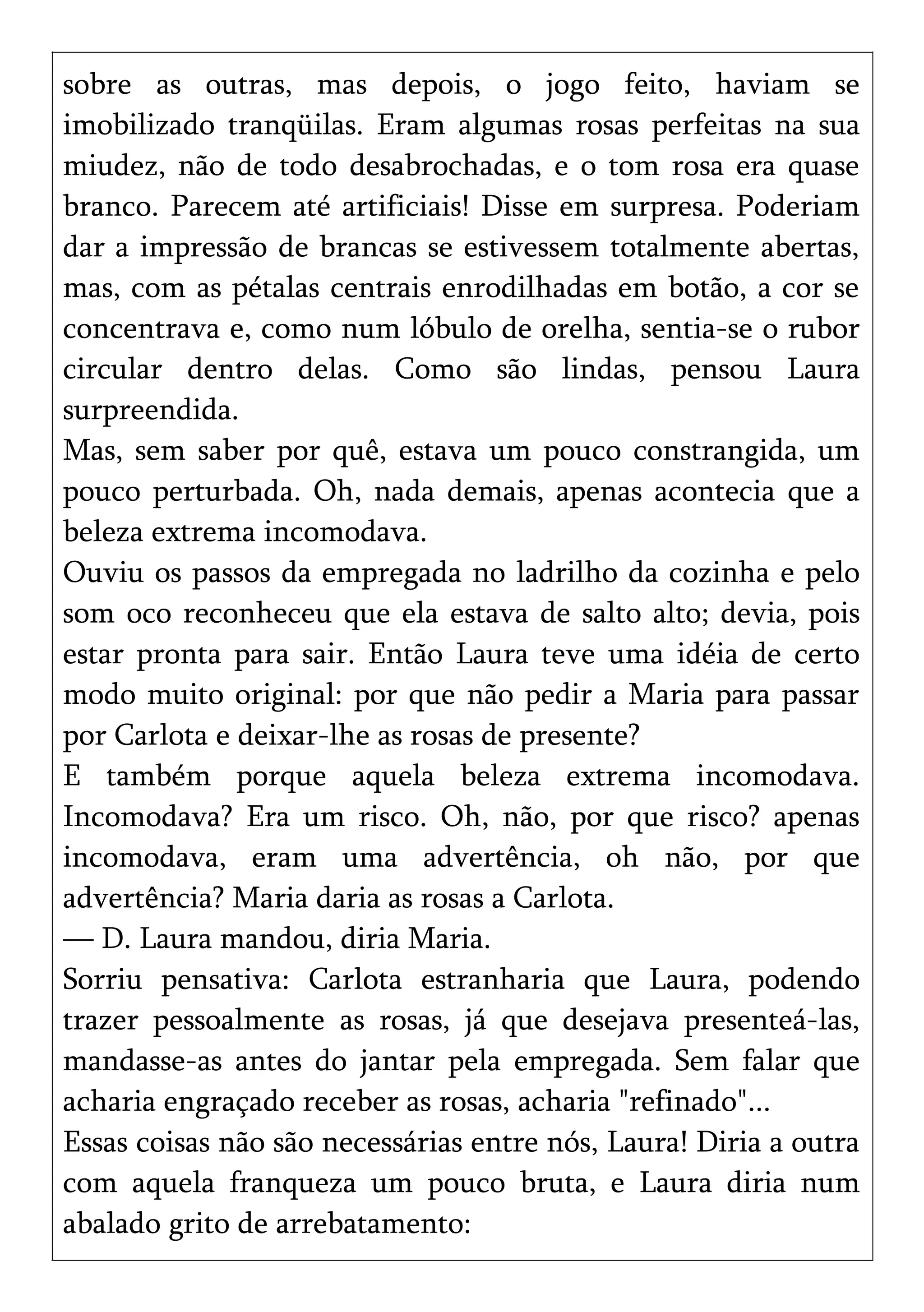 sobre as outras, mas depois, o jogo feito, haviam se
imobilizado tranqüilas. Eram algumas rosas perfeitas na sua
miudez, não de todo desabrochadas, e o tom rosa era quase
branco. Parecem até artificiais! Disse em surpresa. Poderiam
dar a impressão de brancas se estivessem totalmente abertas,
mas, com as pétalas centrais enrodilhadas em botão, a cor se
concentrava e, como num lóbulo de orelha, sentia-se o rubor
circular dentro delas. Como são lindas, pensou Laura
surpreendida.
Mas, sem saber por quê, estava um pouco constrangida, um
pouco perturbada. Oh, nada demais, apenas acontecia que a
beleza extrema incomodava.
Ouviu os passos da empregada no ladrilho da cozinha e pelo
som oco reconheceu que ela estava de salto alto; devia, pois
estar pronta para sair. Então Laura teve uma idéia de certo
modo muito original: por que não pedir a Maria para passar
por Carlota e deixar-lhe as rosas de presente?
E também porque aquela beleza extrema incomodava.
Incomodava? Era um risco. Oh, não, por que risco? apenas
incomodava, eram uma advertência, oh não, por que
advertência? Maria daria as rosas a Carlota.
— D. Laura mandou, diria Maria.
Sorriu pensativa: Carlota estranharia que Laura, podendo
trazer pessoalmente as rosas, já que desejava presenteá-las,
mandasse-as antes do jantar pela empregada. Sem falar que
acharia engraçado receber as rosas, acharia "refinado"...
Essas coisas não são necessárias entre nós, Laura! Diria a outra
com aquela franqueza um pouco bruta, e Laura diria num
abalado grito de arrebatamento:
 