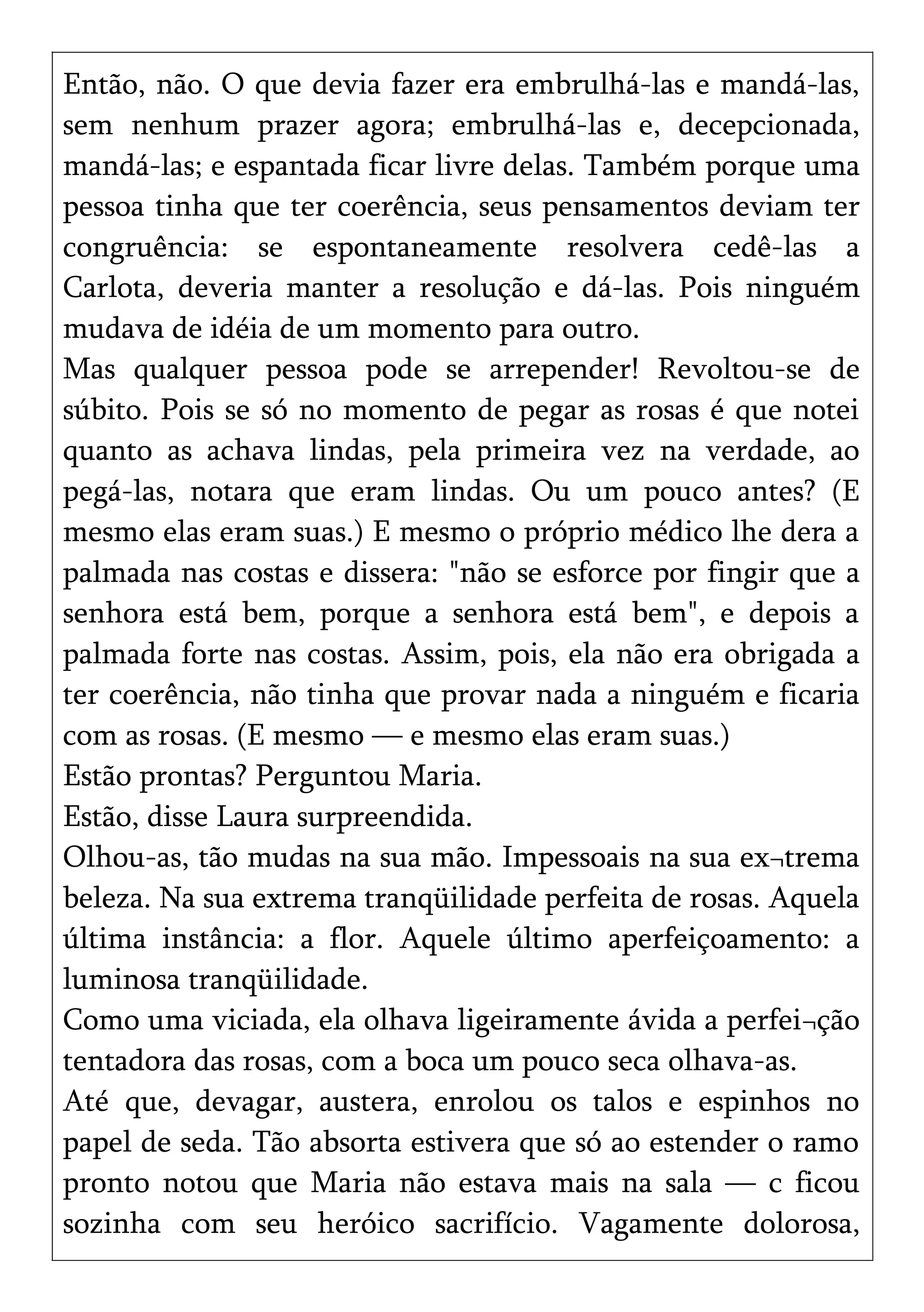 Então, não. O que devia fazer era embrulhá-las e mandá-las,
sem nenhum prazer agora; embrulhá-las e, decepcionada,
mandá-las; e espantada ficar livre delas. Também porque uma
pessoa tinha que ter coerência, seus pensamentos deviam ter
congruência: se espontaneamente resolvera cedê-las a
Carlota, deveria manter a resolução e dá-las. Pois ninguém
mudava de idéia de um momento para outro.
Mas qualquer pessoa pode se arrepender! Revoltou-se de
súbito. Pois se só no momento de pegar as rosas é que notei
quanto as achava lindas, pela primeira vez na verdade, ao
pegá-las, notara que eram lindas. Ou um pouco antes? (E
mesmo elas eram suas.) E mesmo o próprio médico lhe dera a
palmada nas costas e dissera: "não se esforce por fingir que a
senhora está bem, porque a senhora está bem", e depois a
palmada forte nas costas. Assim, pois, ela não era obrigada a
ter coerência, não tinha que provar nada a ninguém e ficaria
com as rosas. (E mesmo — e mesmo elas eram suas.)
Estão prontas? Perguntou Maria.
Estão, disse Laura surpreendida.
Olhou-as, tão mudas na sua mão. Impessoais na sua ex¬trema
beleza. Na sua extrema tranqüilidade perfeita de rosas. Aquela
última instância: a flor. Aquele último aperfeiçoamento: a
luminosa tranqüilidade.
Como uma viciada, ela olhava ligeiramente ávida a perfei¬ção
tentadora das rosas, com a boca um pouco seca olhava-as.
Até que, devagar, austera, enrolou os talos e espinhos no
papel de seda. Tão absorta estivera que só ao estender o ramo
pronto notou que Maria não estava mais na sala — c ficou
sozinha com seu heróico sacrifício. Vagamente dolorosa,
 