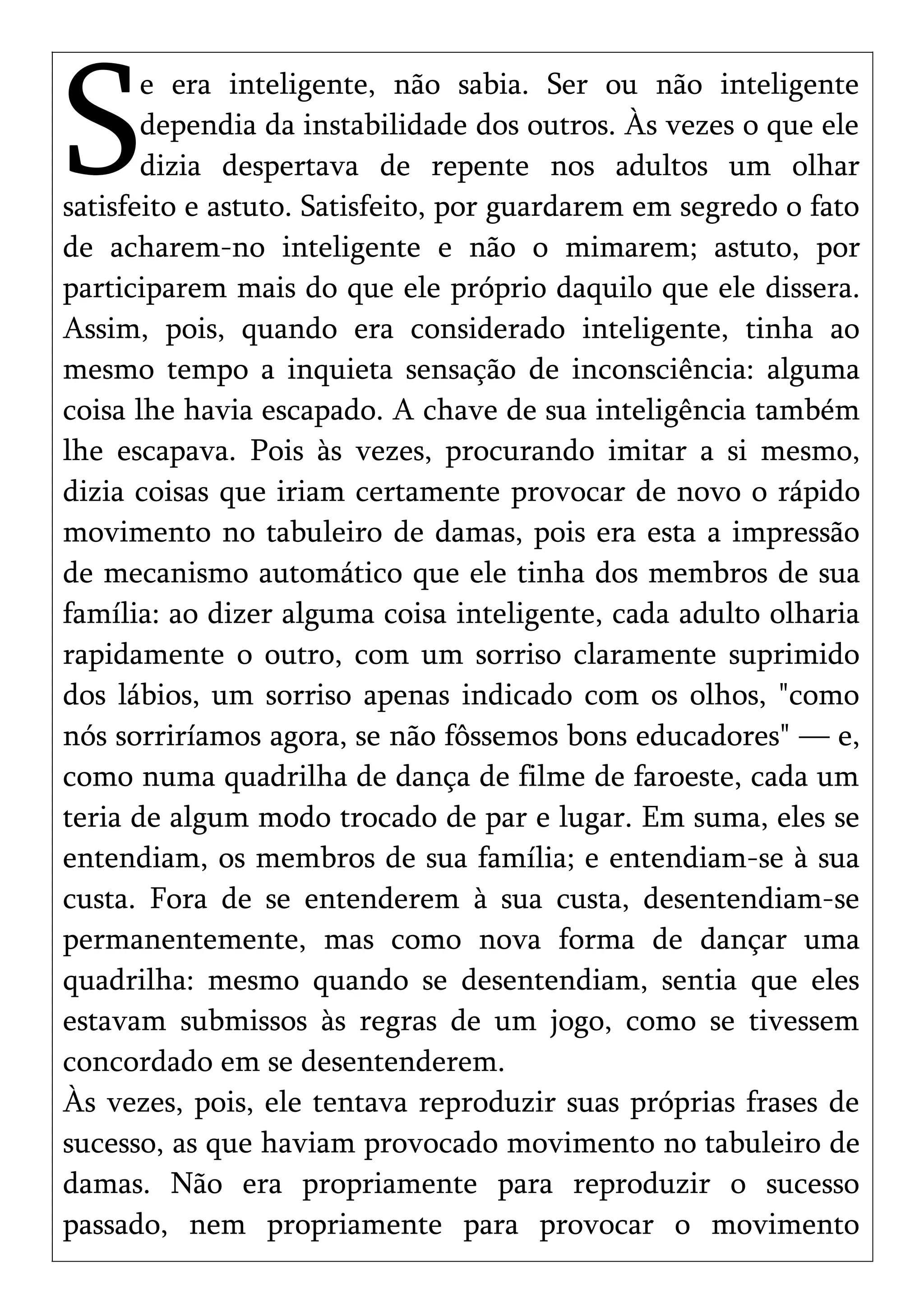 e era inteligente, não sabia. Ser ou não inteligente
dependia da instabilidade dos outros. Às vezes o que ele
dizia despertava de repente nos adultos um olhar
satisfeito e astuto. Satisfeito, por guardarem em segredo o fato
de acharem-no inteligente e não o mimarem; astuto, por
participarem mais do que ele próprio daquilo que ele dissera.
Assim, pois, quando era considerado inteligente, tinha ao
mesmo tempo a inquieta sensação de inconsciência: alguma
coisa lhe havia escapado. A chave de sua inteligência também
lhe escapava. Pois às vezes, procurando imitar a si mesmo,
dizia coisas que iriam certamente provocar de novo o rápido
movimento no tabuleiro de damas, pois era esta a impressão
de mecanismo automático que ele tinha dos membros de sua
família: ao dizer alguma coisa inteligente, cada adulto olharia
rapidamente o outro, com um sorriso claramente suprimido
dos lábios, um sorriso apenas indicado com os olhos, "como
nós sorriríamos agora, se não fôssemos bons educadores" — e,
como numa quadrilha de dança de filme de faroeste, cada um
teria de algum modo trocado de par e lugar. Em suma, eles se
entendiam, os membros de sua família; e entendiam-se à sua
custa. Fora de se entenderem à sua custa, desentendiam-se
permanentemente, mas como nova forma de dançar uma
quadrilha: mesmo quando se desentendiam, sentia que eles
estavam submissos às regras de um jogo, como se tivessem
concordado em se desentenderem.
S
Às vezes, pois, ele tentava reproduzir suas próprias frases de
sucesso, as que haviam provocado movimento no tabuleiro de
damas. Não era propriamente para reproduzir o sucesso
passado, nem propriamente para provocar o movimento
 