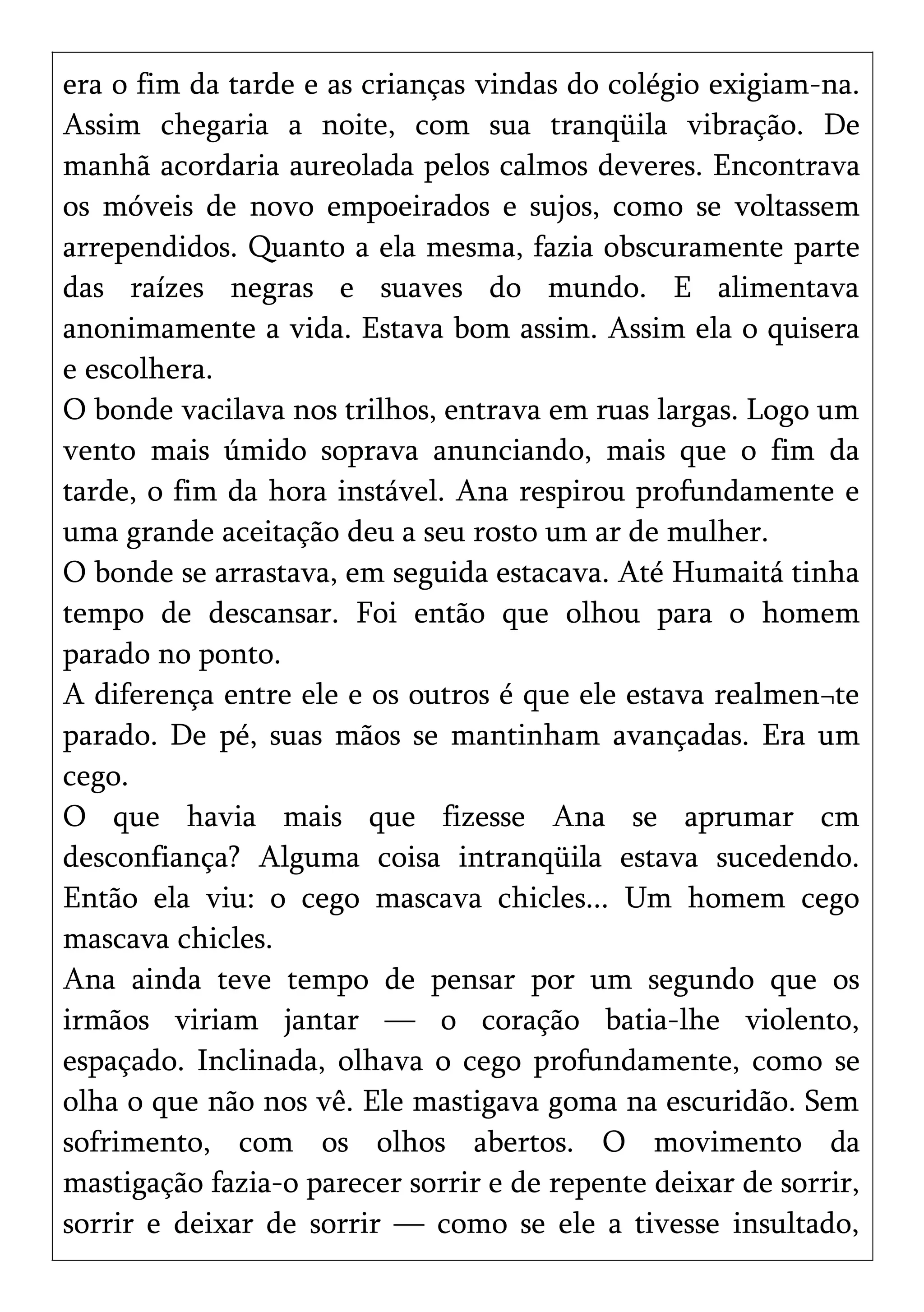 era o fim da tarde e as crianças vindas do colégio exigiam-na.
Assim chegaria a noite, com sua tranqüila vibração. De
manhã acordaria aureolada pelos calmos deveres. Encontrava
os móveis de novo empoeirados e sujos, como se voltassem
arrependidos. Quanto a ela mesma, fazia obscuramente parte
das raízes negras e suaves do mundo. E alimentava
anonimamente a vida. Estava bom assim. Assim ela o quisera
e escolhera.
O bonde vacilava nos trilhos, entrava em ruas largas. Logo um
vento mais úmido soprava anunciando, mais que o fim da
tarde, o fim da hora instável. Ana respirou profundamente e
uma grande aceitação deu a seu rosto um ar de mulher.
O bonde se arrastava, em seguida estacava. Até Humaitá tinha
tempo de descansar. Foi então que olhou para o homem
parado no ponto.
A diferença entre ele e os outros é que ele estava realmen¬te
parado. De pé, suas mãos se mantinham avançadas. Era um
cego.
O que havia mais que fizesse Ana se aprumar cm
desconfiança? Alguma coisa intranqüila estava sucedendo.
Então ela viu: o cego mascava chicles... Um homem cego
mascava chicles.
Ana ainda teve tempo de pensar por um segundo que os
irmãos viriam jantar — o coração batia-lhe violento,
espaçado. Inclinada, olhava o cego profundamente, como se
olha o que não nos vê. Ele mastigava goma na escuridão. Sem
sofrimento, com os olhos abertos. O movimento da
mastigação fazia-o parecer sorrir e de repente deixar de sorrir,
sorrir e deixar de sorrir — como se ele a tivesse insultado,
 