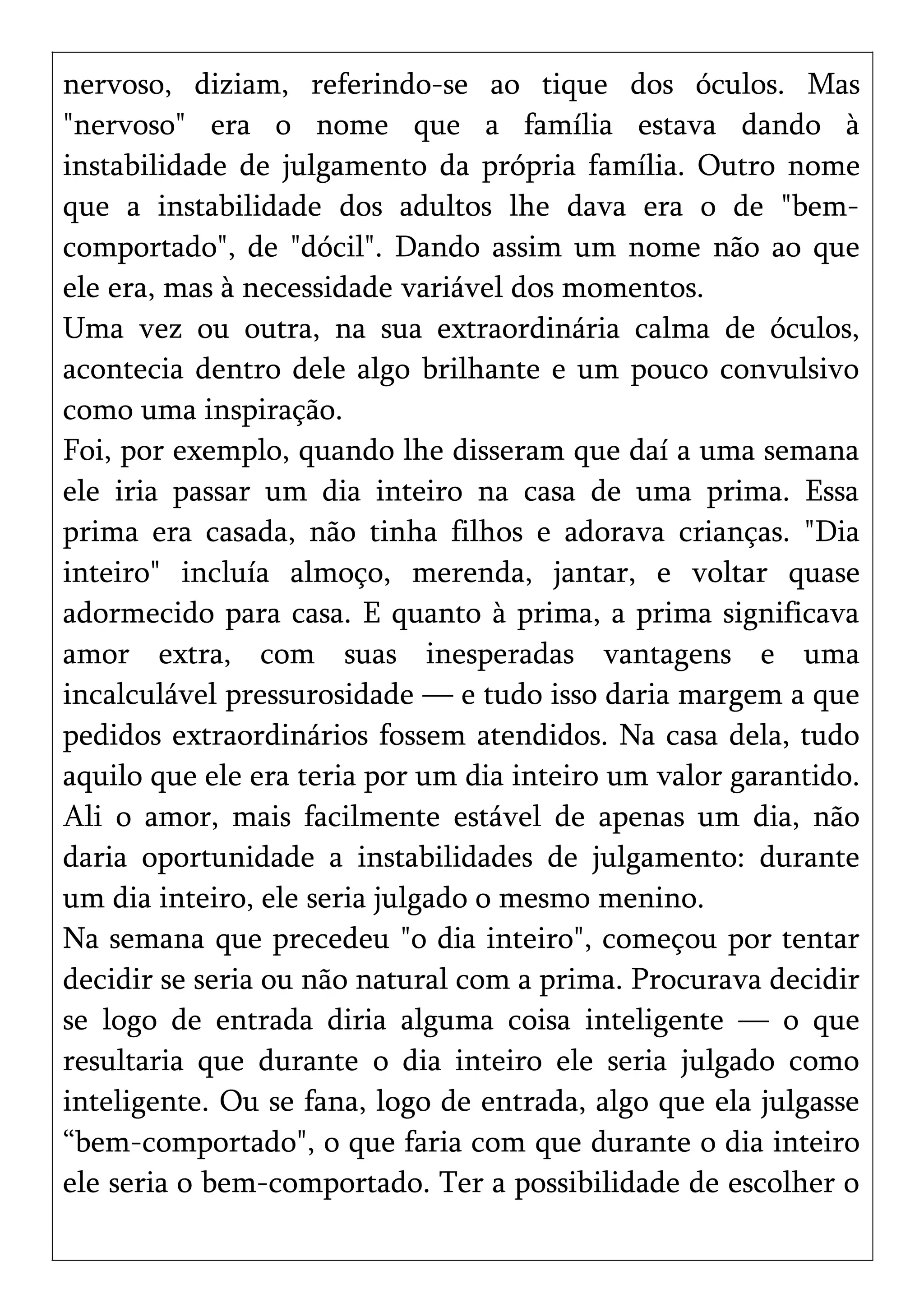nervoso, diziam, referindo-se ao tique dos óculos. Mas
"nervoso" era o nome que a família estava dando à
instabilidade de julgamento da própria família. Outro nome
que a instabilidade dos adultos lhe dava era o de "bem-
comportado", de "dócil". Dando assim um nome não ao que
ele era, mas à necessidade variável dos momentos.
Uma vez ou outra, na sua extraordinária calma de óculos,
acontecia dentro dele algo brilhante e um pouco convulsivo
como uma inspiração.
Foi, por exemplo, quando lhe disseram que daí a uma semana
ele iria passar um dia inteiro na casa de uma prima. Essa
prima era casada, não tinha filhos e adorava crianças. "Dia
inteiro" incluía almoço, merenda, jantar, e voltar quase
adormecido para casa. E quanto à prima, a prima significava
amor extra, com suas inesperadas vantagens e uma
incalculável pressurosidade — e tudo isso daria margem a que
pedidos extraordinários fossem atendidos. Na casa dela, tudo
aquilo que ele era teria por um dia inteiro um valor garantido.
Ali o amor, mais facilmente estável de apenas um dia, não
daria oportunidade a instabilidades de julgamento: durante
um dia inteiro, ele seria julgado o mesmo menino.
Na semana que precedeu "o dia inteiro", começou por tentar
decidir se seria ou não natural com a prima. Procurava decidir
se logo de entrada diria alguma coisa inteligente — o que
resultaria que durante o dia inteiro ele seria julgado como
inteligente. Ou se fana, logo de entrada, algo que ela julgasse
“bem-comportado", o que faria com que durante o dia inteiro
ele seria o bem-comportado. Ter a possibilidade de escolher o
 