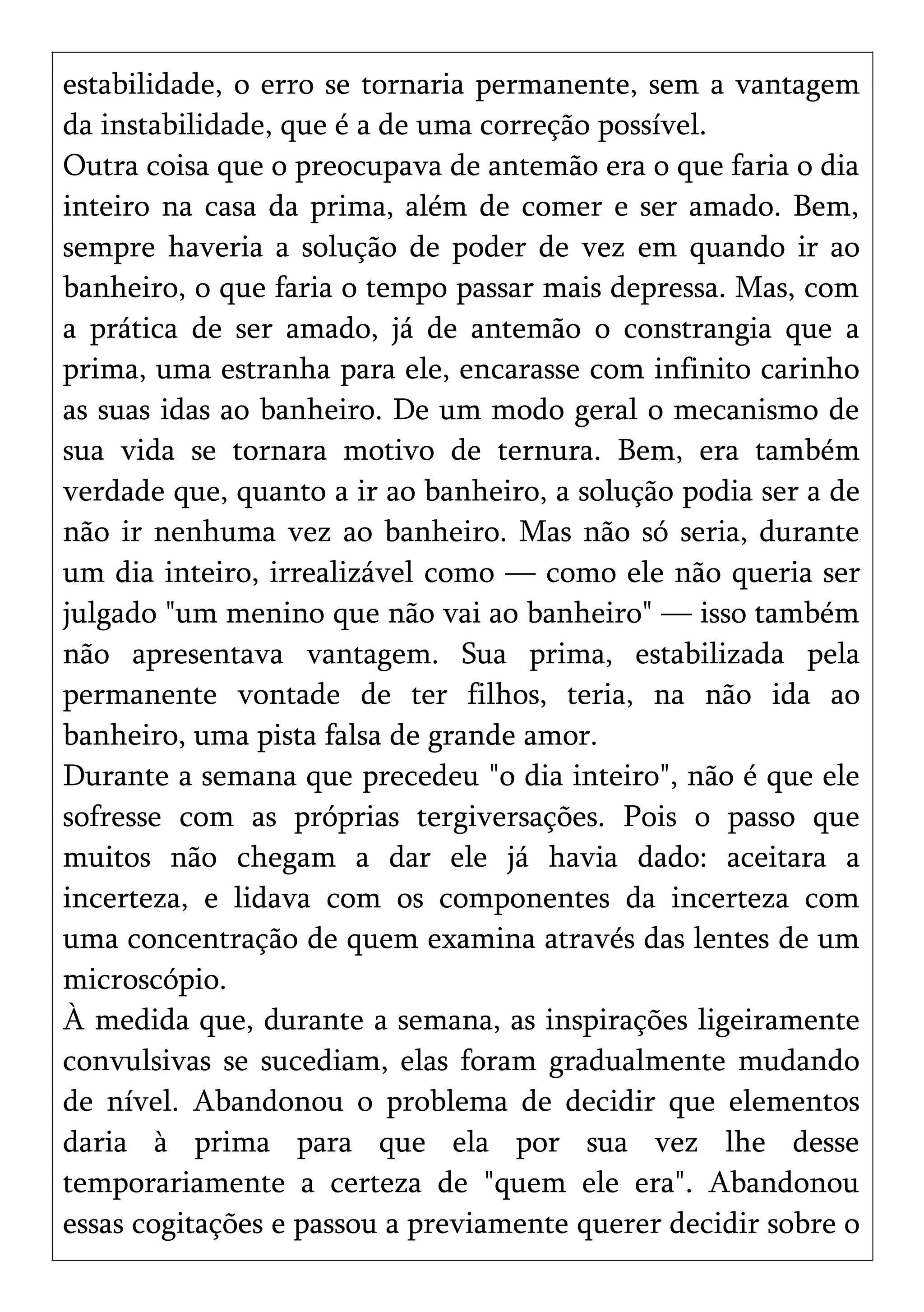 estabilidade, o erro se tornaria permanente, sem a vantagem
da instabilidade, que é a de uma correção possível.
Outra coisa que o preocupava de antemão era o que faria o dia
inteiro na casa da prima, além de comer e ser amado. Bem,
sempre haveria a solução de poder de vez em quando ir ao
banheiro, o que faria o tempo passar mais depressa. Mas, com
a prática de ser amado, já de antemão o constrangia que a
prima, uma estranha para ele, encarasse com infinito carinho
as suas idas ao banheiro. De um modo geral o mecanismo de
sua vida se tornara motivo de ternura. Bem, era também
verdade que, quanto a ir ao banheiro, a solução podia ser a de
não ir nenhuma vez ao banheiro. Mas não só seria, durante
um dia inteiro, irrealizável como — como ele não queria ser
julgado "um menino que não vai ao banheiro" — isso também
não apresentava vantagem. Sua prima, estabilizada pela
permanente vontade de ter filhos, teria, na não ida ao
banheiro, uma pista falsa de grande amor.
Durante a semana que precedeu "o dia inteiro", não é que ele
sofresse com as próprias tergiversações. Pois o passo que
muitos não chegam a dar ele já havia dado: aceitara a
incerteza, e lidava com os componentes da incerteza com
uma concentração de quem examina através das lentes de um
microscópio.
À medida que, durante a semana, as inspirações ligeiramente
convulsivas se sucediam, elas foram gradualmente mudando
de nível. Abandonou o problema de decidir que elementos
daria à prima para que ela por sua vez lhe desse
temporariamente a certeza de "quem ele era". Abandonou
essas cogitações e passou a previamente querer decidir sobre o
 