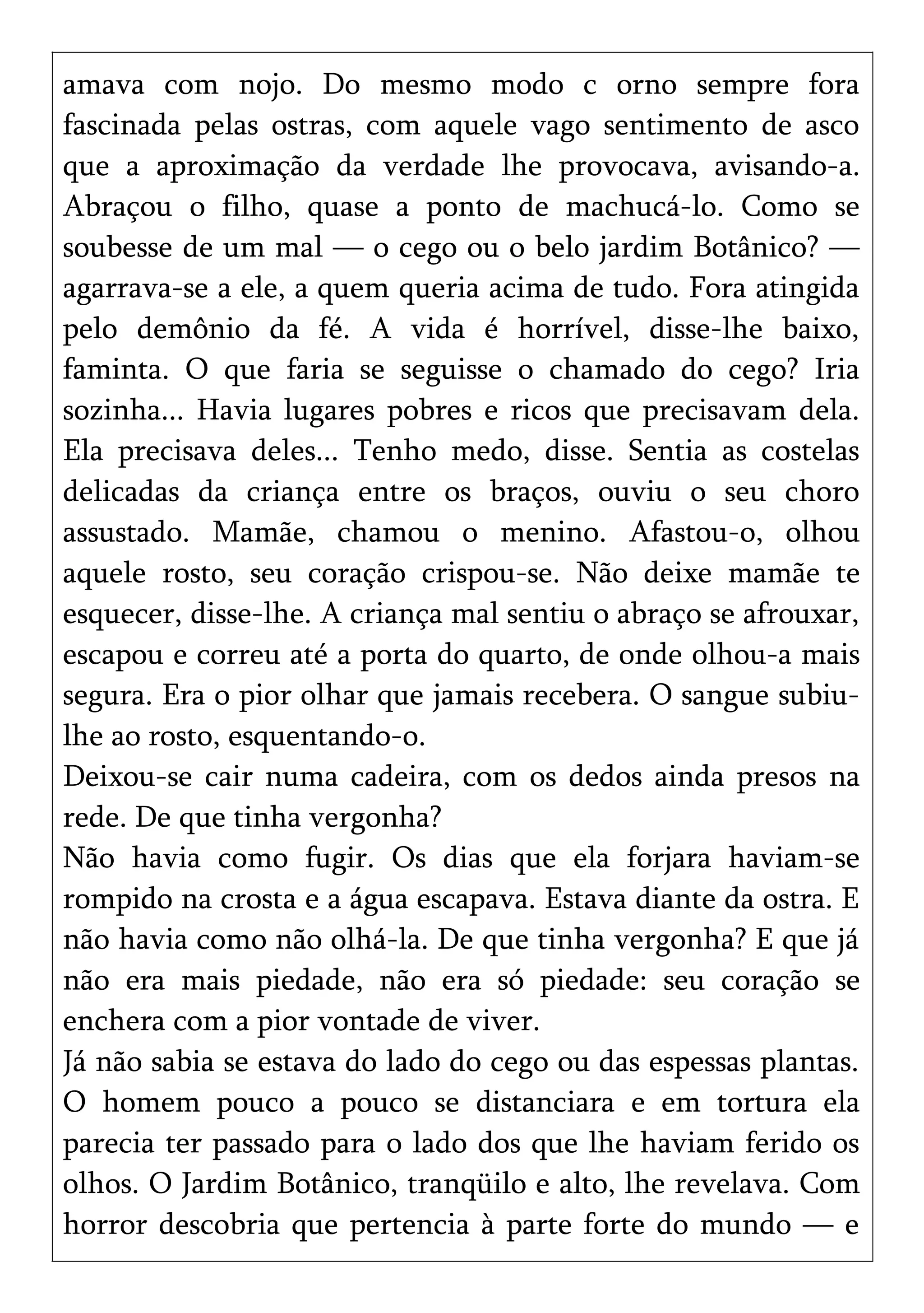 amava com nojo. Do mesmo modo c orno sempre fora
fascinada pelas ostras, com aquele vago sentimento de asco
que a aproximação da verdade lhe provocava, avisando-a.
Abraçou o filho, quase a ponto de machucá-lo. Como se
soubesse de um mal — o cego ou o belo jardim Botânico? —
agarrava-se a ele, a quem queria acima de tudo. Fora atingida
pelo demônio da fé. A vida é horrível, disse-lhe baixo,
faminta. O que faria se seguisse o chamado do cego? Iria
sozinha... Havia lugares pobres e ricos que precisavam dela.
Ela precisava deles... Tenho medo, disse. Sentia as costelas
delicadas da criança entre os braços, ouviu o seu choro
assustado. Mamãe, chamou o menino. Afastou-o, olhou
aquele rosto, seu coração crispou-se. Não deixe mamãe te
esquecer, disse-lhe. A criança mal sentiu o abraço se afrouxar,
escapou e correu até a porta do quarto, de onde olhou-a mais
segura. Era o pior olhar que jamais recebera. O sangue subiu-
lhe ao rosto, esquentando-o.
Deixou-se cair numa cadeira, com os dedos ainda presos na
rede. De que tinha vergonha?
Não havia como fugir. Os dias que ela forjara haviam-se
rompido na crosta e a água escapava. Estava diante da ostra. E
não havia como não olhá-la. De que tinha vergonha? E que já
não era mais piedade, não era só piedade: seu coração se
enchera com a pior vontade de viver.
Já não sabia se estava do lado do cego ou das espessas plantas.
O homem pouco a pouco se distanciara e em tortura ela
parecia ter passado para o lado dos que lhe haviam ferido os
olhos. O Jardim Botânico, tranqüilo e alto, lhe revelava. Com
horror descobria que pertencia à parte forte do mundo — e
 