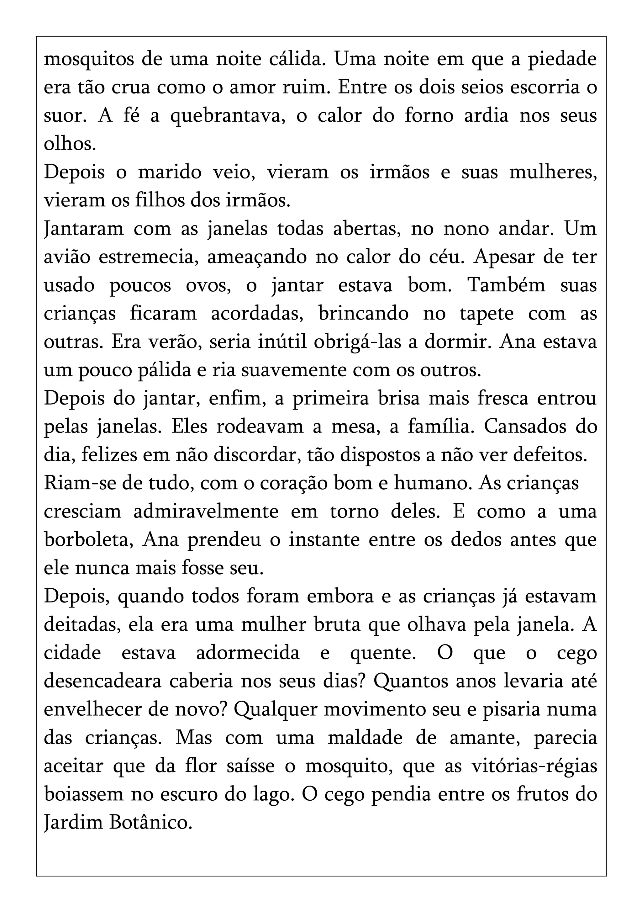 mosquitos de uma noite cálida. Uma noite em que a piedade
era tão crua como o amor ruim. Entre os dois seios escorria o
suor. A fé a quebrantava, o calor do forno ardia nos seus
olhos.
Depois o marido veio, vieram os irmãos e suas mulheres,
vieram os filhos dos irmãos.
Jantaram com as janelas todas abertas, no nono andar. Um
avião estremecia, ameaçando no calor do céu. Apesar de ter
usado poucos ovos, o jantar estava bom. Também suas
crianças ficaram acordadas, brincando no tapete com as
outras. Era verão, seria inútil obrigá-las a dormir. Ana estava
um pouco pálida e ria suavemente com os outros.
Depois do jantar, enfim, a primeira brisa mais fresca entrou
pelas janelas. Eles rodeavam a mesa, a família. Cansados do
dia, felizes em não discordar, tão dispostos a não ver defeitos.
Riam-se de tudo, com o coração bom e humano. As crianças
cresciam admiravelmente em torno deles. E como a uma
borboleta, Ana prendeu o instante entre os dedos antes que
ele nunca mais fosse seu.
Depois, quando todos foram embora e as crianças já estavam
deitadas, ela era uma mulher bruta que olhava pela janela. A
cidade estava adormecida e quente. O que o cego
desencadeara caberia nos seus dias? Quantos anos levaria até
envelhecer de novo? Qualquer movimento seu e pisaria numa
das crianças. Mas com uma maldade de amante, parecia
aceitar que da flor saísse o mosquito, que as vitórias-régias
boiassem no escuro do lago. O cego pendia entre os frutos do
Jardim Botânico.
 