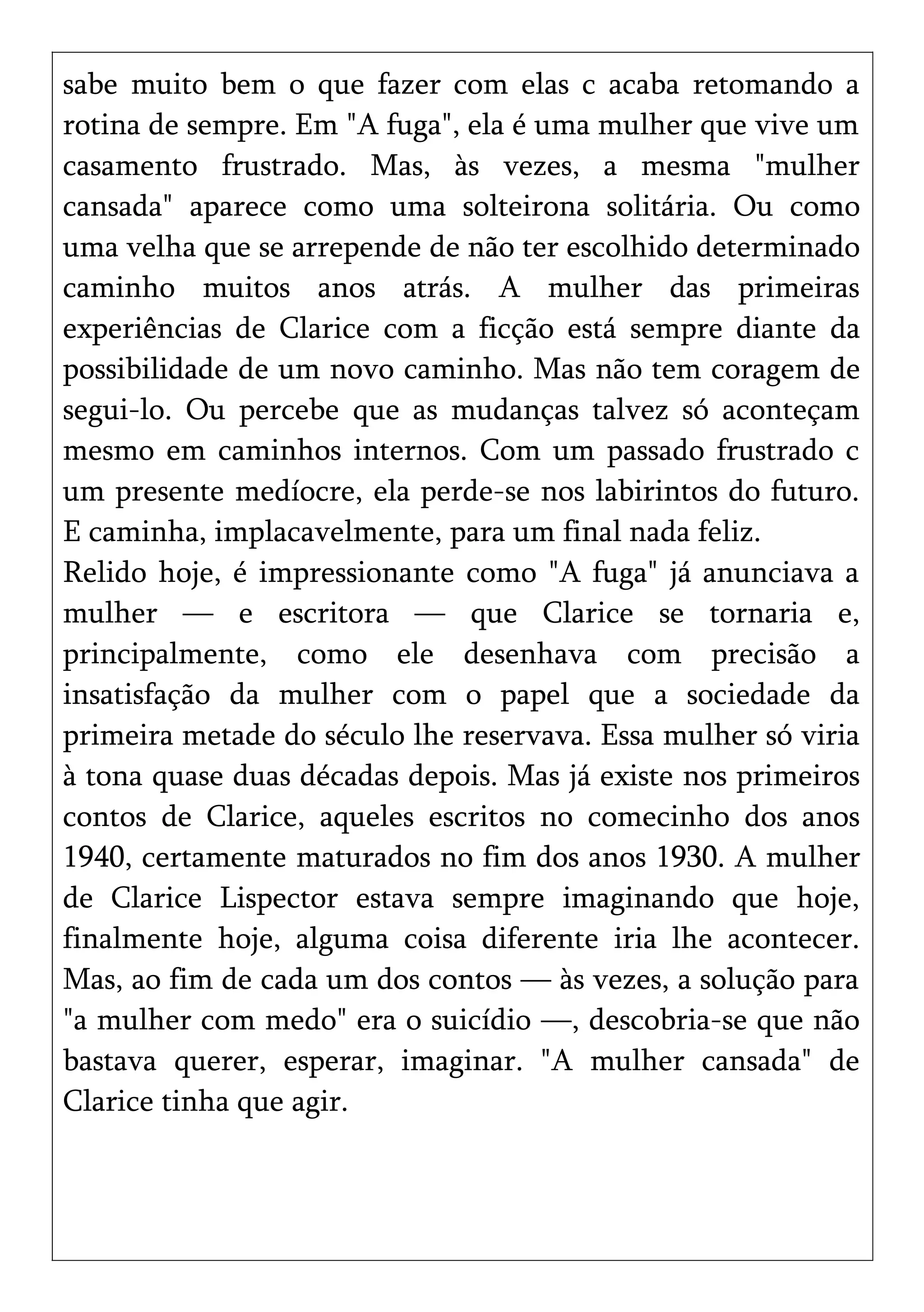 sabe muito bem o que fazer com elas c acaba retomando a
rotina de sempre. Em "A fuga", ela é uma mulher que vive um
casamento frustrado. Mas, às vezes, a mesma "mulher
cansada" aparece como uma solteirona solitária. Ou como
uma velha que se arrepende de não ter escolhido determinado
caminho muitos anos atrás. A mulher das primeiras
experiências de Clarice com a ficção está sempre diante da
possibilidade de um novo caminho. Mas não tem coragem de
segui-lo. Ou percebe que as mudanças talvez só aconteçam
mesmo em caminhos internos. Com um passado frustrado c
um presente medíocre, ela perde-se nos labirintos do futuro.
E caminha, implacavelmente, para um final nada feliz.
Relido hoje, é impressionante como "A fuga" já anunciava a
mulher — e escritora — que Clarice se tornaria e,
principalmente, como ele desenhava com precisão a
insatisfação da mulher com o papel que a sociedade da
primeira metade do século lhe reservava. Essa mulher só viria
à tona quase duas décadas depois. Mas já existe nos primeiros
contos de Clarice, aqueles escritos no comecinho dos anos
1940, certamente maturados no fim dos anos 1930. A mulher
de Clarice Lispector estava sempre imaginando que hoje,
finalmente hoje, alguma coisa diferente iria lhe acontecer.
Mas, ao fim de cada um dos contos — às vezes, a solução para
"a mulher com medo" era o suicídio —, descobria-se que não
bastava querer, esperar, imaginar. "A mulher cansada" de
Clarice tinha que agir.
 