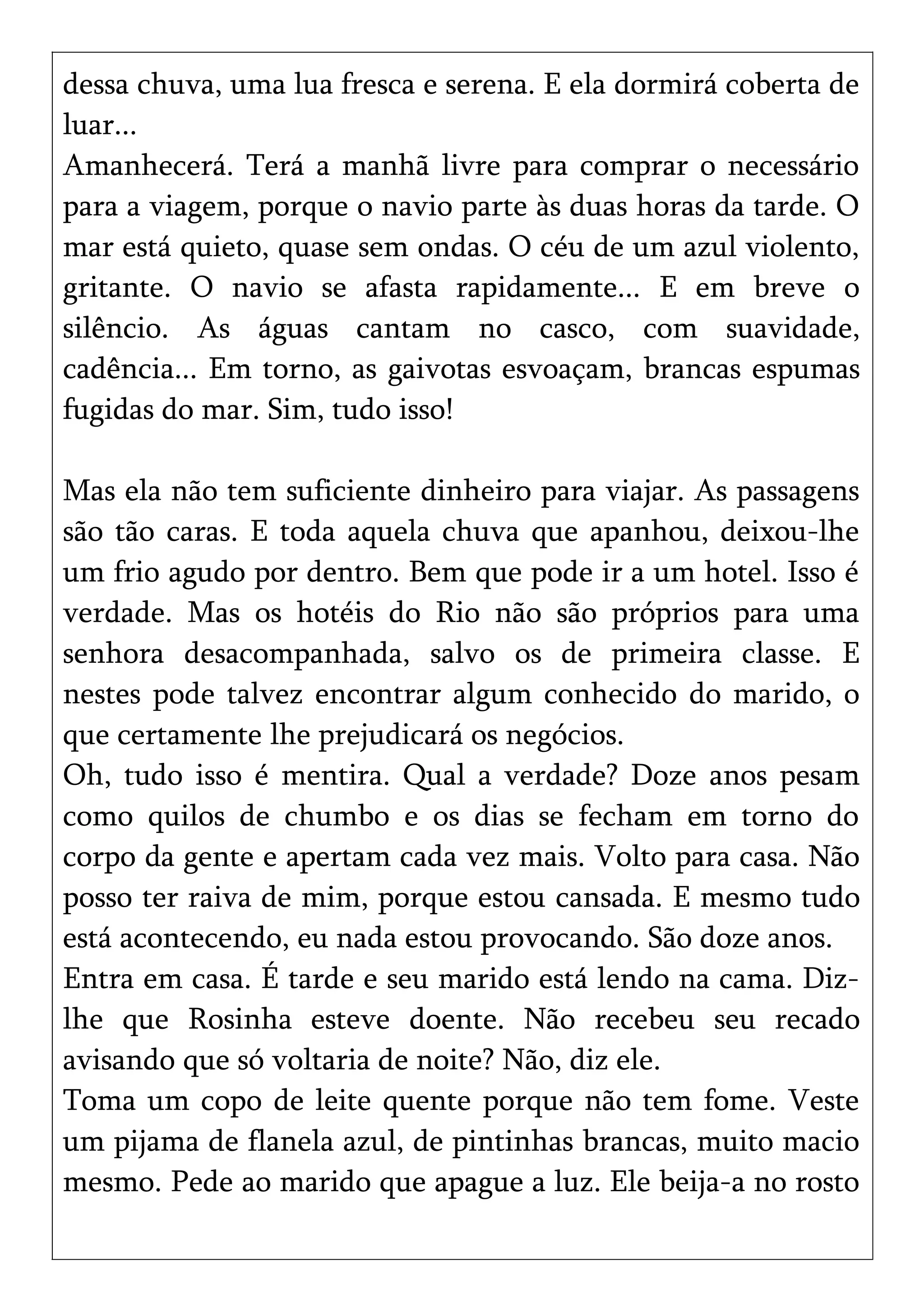 dessa chuva, uma lua fresca e serena. E ela dormirá coberta de
luar...
Amanhecerá. Terá a manhã livre para comprar o necessário
para a viagem, porque o navio parte às duas horas da tarde. O
mar está quieto, quase sem ondas. O céu de um azul violento,
gritante. O navio se afasta rapidamente... E em breve o
silêncio. As águas cantam no casco, com suavidade,
cadência... Em torno, as gaivotas esvoaçam, brancas espumas
fugidas do mar. Sim, tudo isso!
Mas ela não tem suficiente dinheiro para viajar. As passagens
são tão caras. E toda aquela chuva que apanhou, deixou-lhe
um frio agudo por dentro. Bem que pode ir a um hotel. Isso é
verdade. Mas os hotéis do Rio não são próprios para uma
senhora desacompanhada, salvo os de primeira classe. E
nestes pode talvez encontrar algum conhecido do marido, o
que certamente lhe prejudicará os negócios.
Oh, tudo isso é mentira. Qual a verdade? Doze anos pesam
como quilos de chumbo e os dias se fecham em torno do
corpo da gente e apertam cada vez mais. Volto para casa. Não
posso ter raiva de mim, porque estou cansada. E mesmo tudo
está acontecendo, eu nada estou provocando. São doze anos.
Entra em casa. É tarde e seu marido está lendo na cama. Diz-
lhe que Rosinha esteve doente. Não recebeu seu recado
avisando que só voltaria de noite? Não, diz ele.
Toma um copo de leite quente porque não tem fome. Veste
um pijama de flanela azul, de pintinhas brancas, muito macio
mesmo. Pede ao marido que apague a luz. Ele beija-a no rosto
 