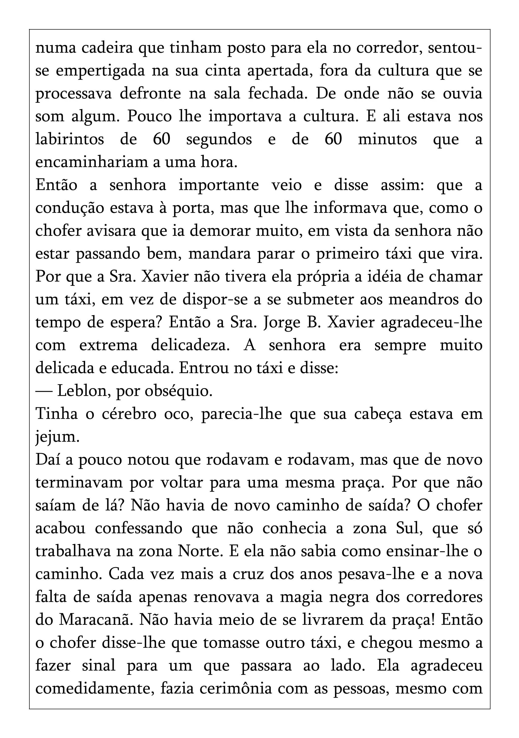 numa cadeira que tinham posto para ela no corredor, sentou-
se empertigada na sua cinta apertada, fora da cultura que se
processava defronte na sala fechada. De onde não se ouvia
som algum. Pouco lhe importava a cultura. E ali estava nos
labirintos de 60 segundos e de 60 minutos que a
encaminhariam a uma hora.
Então a senhora importante veio e disse assim: que a
condução estava à porta, mas que lhe informava que, como o
chofer avisara que ia demorar muito, em vista da senhora não
estar passando bem, mandara parar o primeiro táxi que vira.
Por que a Sra. Xavier não tivera ela própria a idéia de chamar
um táxi, em vez de dispor-se a se submeter aos meandros do
tempo de espera? Então a Sra. Jorge B. Xavier agradeceu-lhe
com extrema delicadeza. A senhora era sempre muito
delicada e educada. Entrou no táxi e disse:
— Leblon, por obséquio.
Tinha o cérebro oco, parecia-lhe que sua cabeça estava em
jejum.
Daí a pouco notou que rodavam e rodavam, mas que de novo
terminavam por voltar para uma mesma praça. Por que não
saíam de lá? Não havia de novo caminho de saída? O chofer
acabou confessando que não conhecia a zona Sul, que só
trabalhava na zona Norte. E ela não sabia como ensinar-lhe o
caminho. Cada vez mais a cruz dos anos pesava-lhe e a nova
falta de saída apenas renovava a magia negra dos corredores
do Maracanã. Não havia meio de se livrarem da praça! Então
o chofer disse-lhe que tomasse outro táxi, e chegou mesmo a
fazer sinal para um que passara ao lado. Ela agradeceu
comedidamente, fazia cerimônia com as pessoas, mesmo com
 