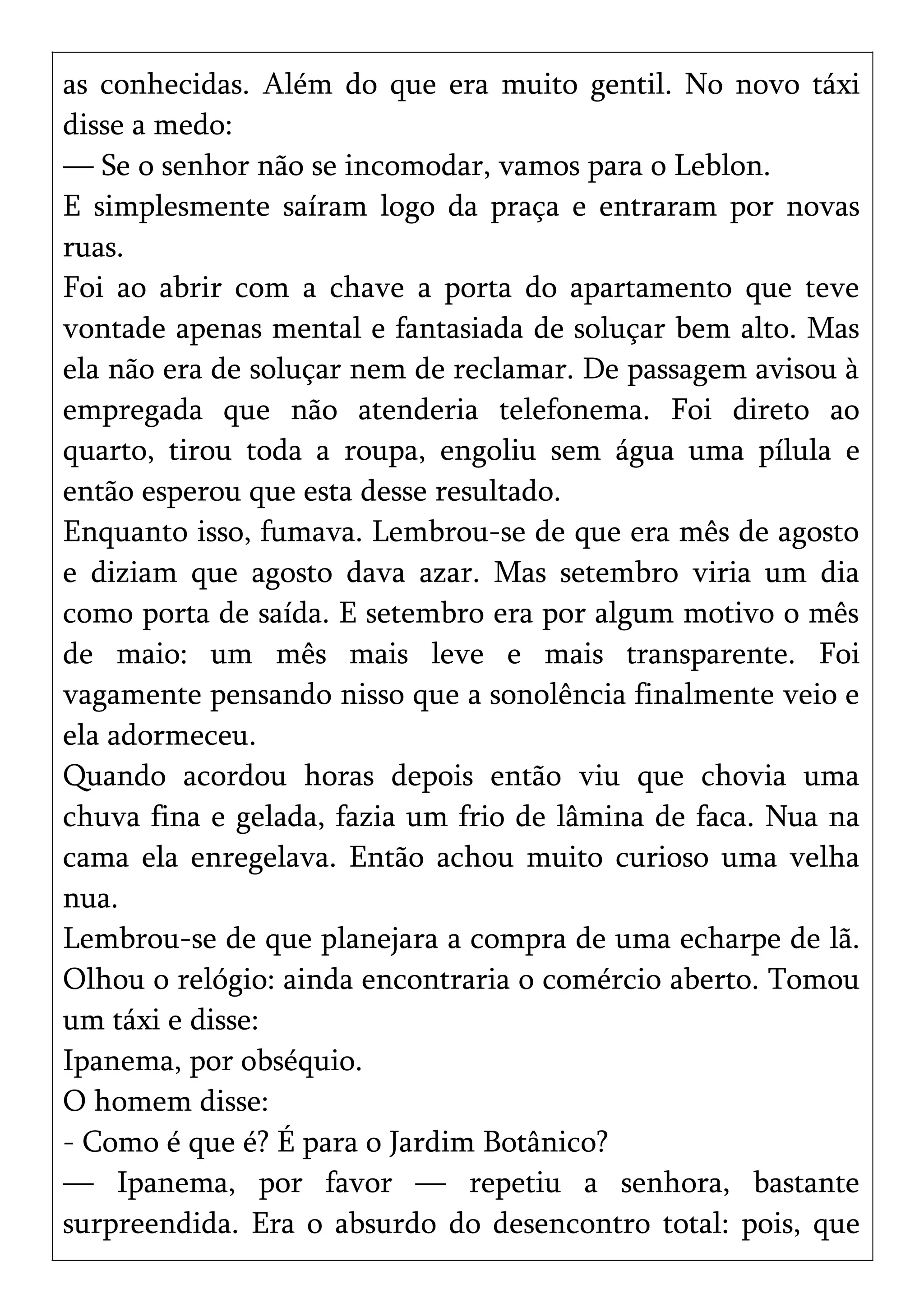 as conhecidas. Além do que era muito gentil. No novo táxi
disse a medo:
— Se o senhor não se incomodar, vamos para o Leblon.
E simplesmente saíram logo da praça e entraram por novas
ruas.
Foi ao abrir com a chave a porta do apartamento que teve
vontade apenas mental e fantasiada de soluçar bem alto. Mas
ela não era de soluçar nem de reclamar. De passagem avisou à
empregada que não atenderia telefonema. Foi direto ao
quarto, tirou toda a roupa, engoliu sem água uma pílula e
então esperou que esta desse resultado.
Enquanto isso, fumava. Lembrou-se de que era mês de agosto
e diziam que agosto dava azar. Mas setembro viria um dia
como porta de saída. E setembro era por algum motivo o mês
de maio: um mês mais leve e mais transparente. Foi
vagamente pensando nisso que a sonolência finalmente veio e
ela adormeceu.
Quando acordou horas depois então viu que chovia uma
chuva fina e gelada, fazia um frio de lâmina de faca. Nua na
cama ela enregelava. Então achou muito curioso uma velha
nua.
Lembrou-se de que planejara a compra de uma echarpe de lã.
Olhou o relógio: ainda encontraria o comércio aberto. Tomou
um táxi e disse:
Ipanema, por obséquio.
O homem disse:
- Como é que é? É para o Jardim Botânico?
— Ipanema, por favor — repetiu a senhora, bastante
surpreendida. Era o absurdo do desencontro total: pois, que
 