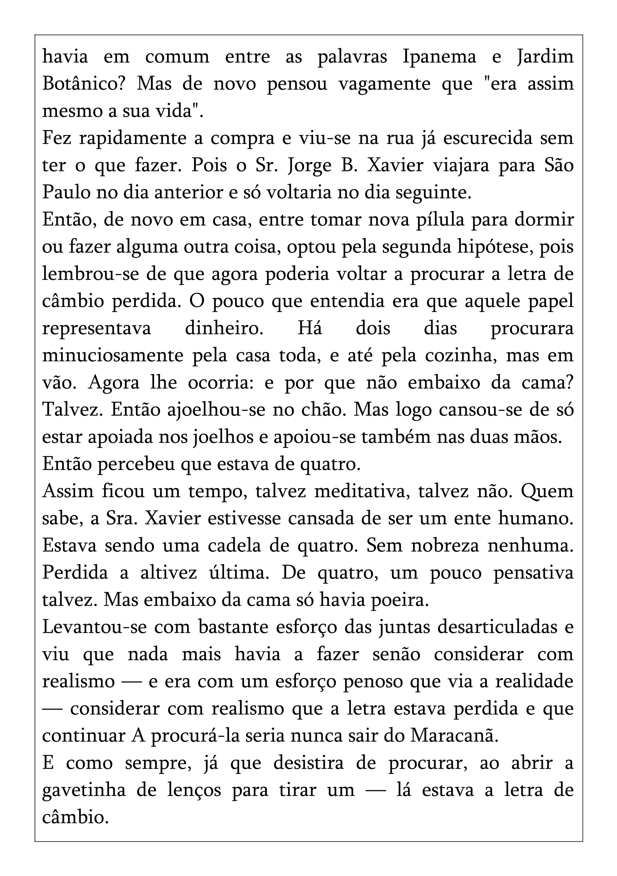 havia em comum entre as palavras Ipanema e Jardim
Botânico? Mas de novo pensou vagamente que "era assim
mesmo a sua vida".
Fez rapidamente a compra e viu-se na rua já escurecida sem
ter o que fazer. Pois o Sr. Jorge B. Xavier viajara para São
Paulo no dia anterior e só voltaria no dia seguinte.
Então, de novo em casa, entre tomar nova pílula para dormir
ou fazer alguma outra coisa, optou pela segunda hipótese, pois
lembrou-se de que agora poderia voltar a procurar a letra de
câmbio perdida. O pouco que entendia era que aquele papel
representava dinheiro. Há dois dias procurara
minuciosamente pela casa toda, e até pela cozinha, mas em
vão. Agora lhe ocorria: e por que não embaixo da cama?
Talvez. Então ajoelhou-se no chão. Mas logo cansou-se de só
estar apoiada nos joelhos e apoiou-se também nas duas mãos.
Então percebeu que estava de quatro.
Assim ficou um tempo, talvez meditativa, talvez não. Quem
sabe, a Sra. Xavier estivesse cansada de ser um ente humano.
Estava sendo uma cadela de quatro. Sem nobreza nenhuma.
Perdida a altivez última. De quatro, um pouco pensativa
talvez. Mas embaixo da cama só havia poeira.
Levantou-se com bastante esforço das juntas desarticuladas e
viu que nada mais havia a fazer senão considerar com
realismo — e era com um esforço penoso que via a realidade
— considerar com realismo que a letra estava perdida e que
continuar A procurá-la seria nunca sair do Maracanã.
E como sempre, já que desistira de procurar, ao abrir a
gavetinha de lenços para tirar um — lá estava a letra de
câmbio.
 
