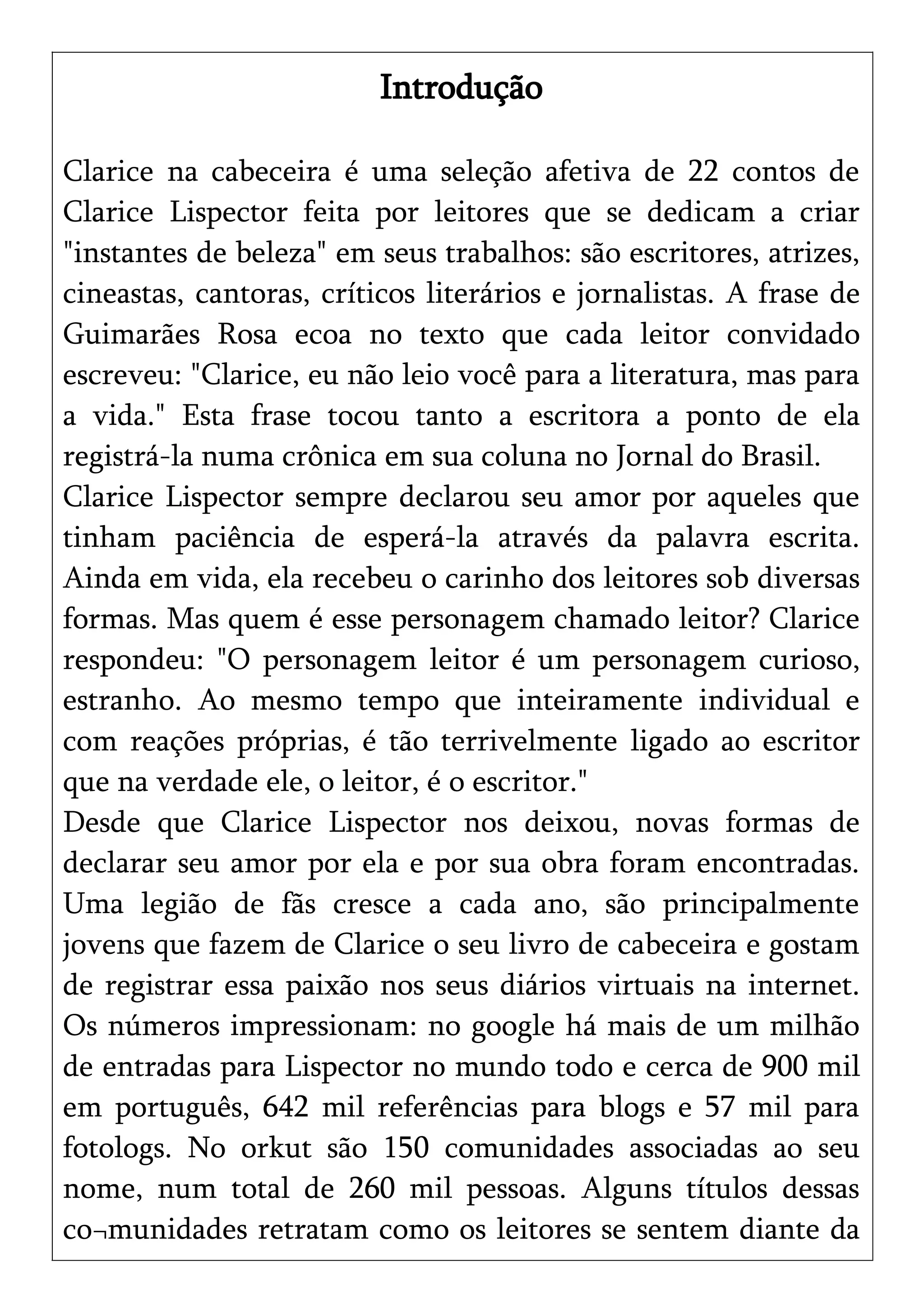 Introdução
Clarice na cabeceira é uma seleção afetiva de 22 contos de
Clarice Lispector feita por leitores que se dedicam a criar
"instantes de beleza" em seus trabalhos: são escritores, atrizes,
cineastas, cantoras, críticos literários e jornalistas. A frase de
Guimarães Rosa ecoa no texto que cada leitor convidado
escreveu: "Clarice, eu não leio você para a literatura, mas para
a vida." Esta frase tocou tanto a escritora a ponto de ela
registrá-la numa crônica em sua coluna no Jornal do Brasil.
Clarice Lispector sempre declarou seu amor por aqueles que
tinham paciência de esperá-la através da palavra escrita.
Ainda em vida, ela recebeu o carinho dos leitores sob diversas
formas. Mas quem é esse personagem chamado leitor? Clarice
respondeu: "O personagem leitor é um personagem curioso,
estranho. Ao mesmo tempo que inteiramente individual e
com reações próprias, é tão terrivelmente ligado ao escritor
que na verdade ele, o leitor, é o escritor."
Desde que Clarice Lispector nos deixou, novas formas de
declarar seu amor por ela e por sua obra foram encontradas.
Uma legião de fãs cresce a cada ano, são principalmente
jovens que fazem de Clarice o seu livro de cabeceira e gostam
de registrar essa paixão nos seus diários virtuais na internet.
Os números impressionam: no google há mais de um milhão
de entradas para Lispector no mundo todo e cerca de 900 mil
em português, 642 mil referências para blogs e 57 mil para
fotologs. No orkut são 150 comunidades associadas ao seu
nome, num total de 260 mil pessoas. Alguns títulos dessas
co¬munidades retratam como os leitores se sentem diante da
 