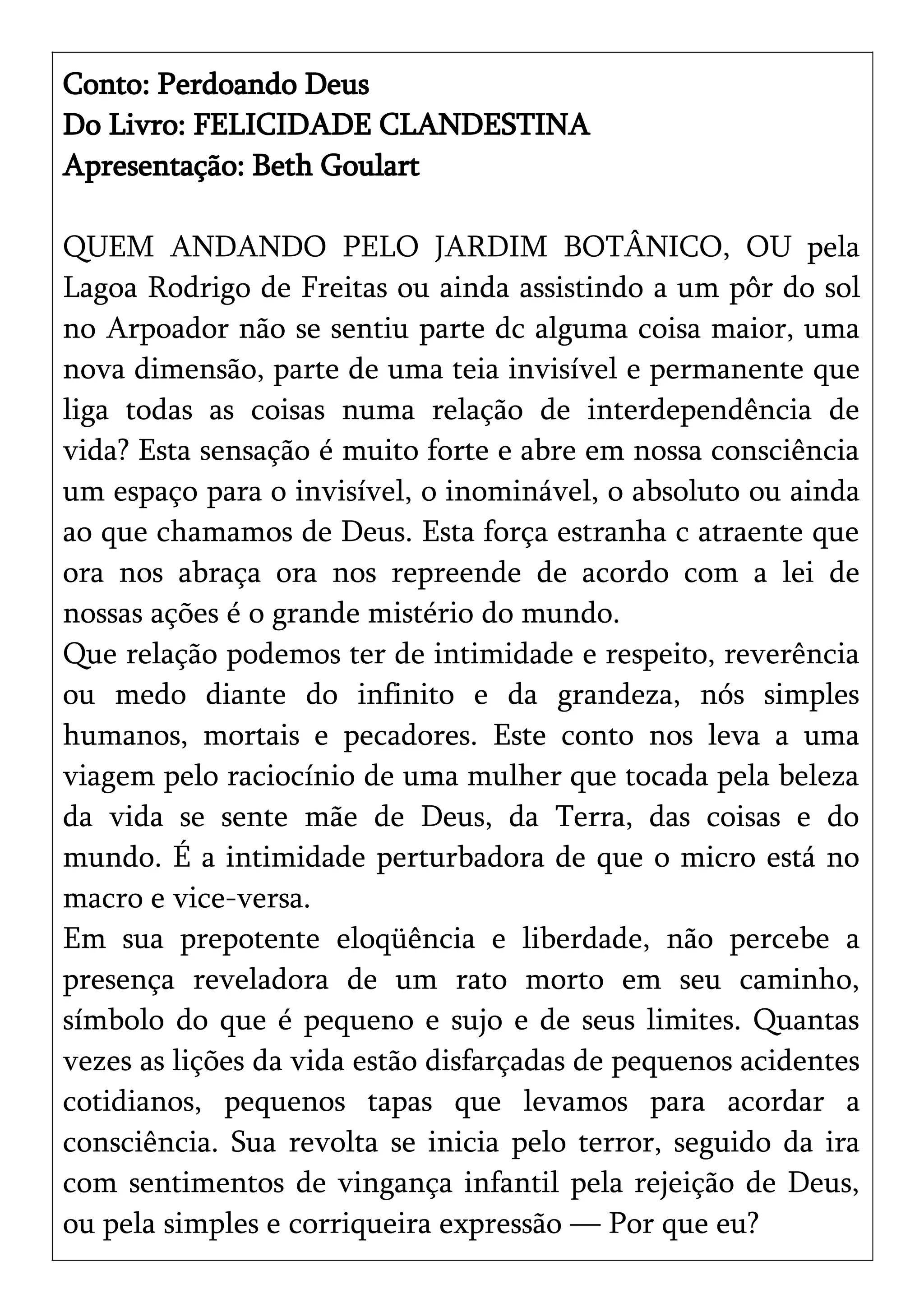 Conto: Perdoando Deus
Do Livro: FELICIDADE CLANDESTINA
Apresentação: Beth Goulart
QUEM ANDANDO PELO JARDIM BOTÂNICO, OU pela
Lagoa Rodrigo de Freitas ou ainda assistindo a um pôr do sol
no Arpoador não se sentiu parte dc alguma coisa maior, uma
nova dimensão, parte de uma teia invisível e permanente que
liga todas as coisas numa relação de interdependência de
vida? Esta sensação é muito forte e abre em nossa consciência
um espaço para o invisível, o inominável, o absoluto ou ainda
ao que chamamos de Deus. Esta força estranha c atraente que
ora nos abraça ora nos repreende de acordo com a lei de
nossas ações é o grande mistério do mundo.
Que relação podemos ter de intimidade e respeito, reverência
ou medo diante do infinito e da grandeza, nós simples
humanos, mortais e pecadores. Este conto nos leva a uma
viagem pelo raciocínio de uma mulher que tocada pela beleza
da vida se sente mãe de Deus, da Terra, das coisas e do
mundo. É a intimidade perturbadora de que o micro está no
macro e vice-versa.
Em sua prepotente eloqüência e liberdade, não percebe a
presença reveladora de um rato morto em seu caminho,
símbolo do que é pequeno e sujo e de seus limites. Quantas
vezes as lições da vida estão disfarçadas de pequenos acidentes
cotidianos, pequenos tapas que levamos para acordar a
consciência. Sua revolta se inicia pelo terror, seguido da ira
com sentimentos de vingança infantil pela rejeição de Deus,
ou pela simples e corriqueira expressão — Por que eu?
 