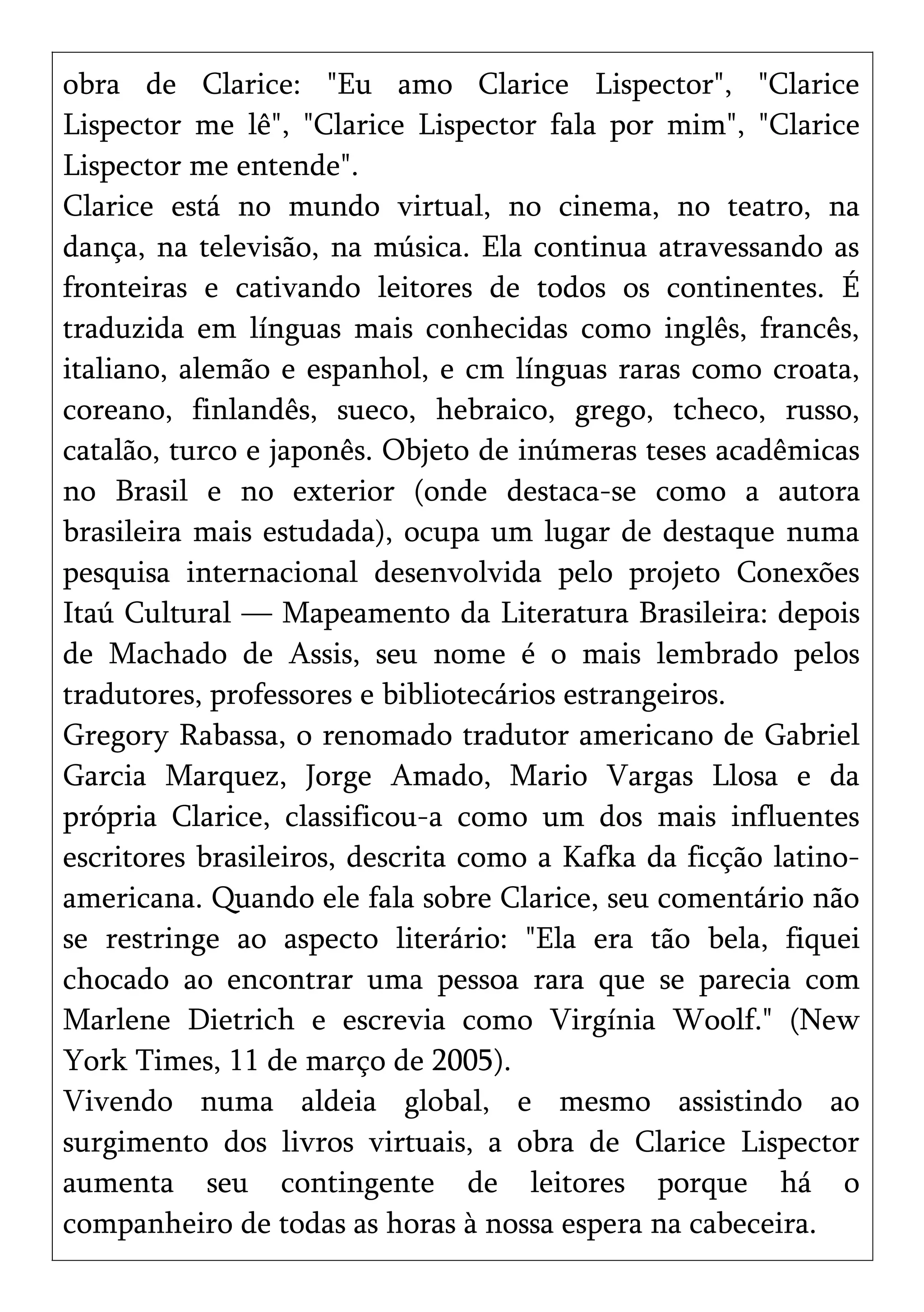 obra de Clarice: "Eu amo Clarice Lispector", "Clarice
Lispector me lê", "Clarice Lispector fala por mim", "Clarice
Lispector me entende".
Clarice está no mundo virtual, no cinema, no teatro, na
dança, na televisão, na música. Ela continua atravessando as
fronteiras e cativando leitores de todos os continentes. É
traduzida em línguas mais conhecidas como inglês, francês,
italiano, alemão e espanhol, e cm línguas raras como croata,
coreano, finlandês, sueco, hebraico, grego, tcheco, russo,
catalão, turco e japonês. Objeto de inúmeras teses acadêmicas
no Brasil e no exterior (onde destaca-se como a autora
brasileira mais estudada), ocupa um lugar de destaque numa
pesquisa internacional desenvolvida pelo projeto Conexões
Itaú Cultural — Mapeamento da Literatura Brasileira: depois
de Machado de Assis, seu nome é o mais lembrado pelos
tradutores, professores e bibliotecários estrangeiros.
Gregory Rabassa, o renomado tradutor americano de Gabriel
Garcia Marquez, Jorge Amado, Mario Vargas Llosa e da
própria Clarice, classificou-a como um dos mais influentes
escritores brasileiros, descrita como a Kafka da ficção latino-
americana. Quando ele fala sobre Clarice, seu comentário não
se restringe ao aspecto literário: "Ela era tão bela, fiquei
chocado ao encontrar uma pessoa rara que se parecia com
Marlene Dietrich e escrevia como Virgínia Woolf." (New
York Times, 11 de março de 2005).
Vivendo numa aldeia global, e mesmo assistindo ao
surgimento dos livros virtuais, a obra de Clarice Lispector
aumenta seu contingente de leitores porque há o
companheiro de todas as horas à nossa espera na cabeceira.
 