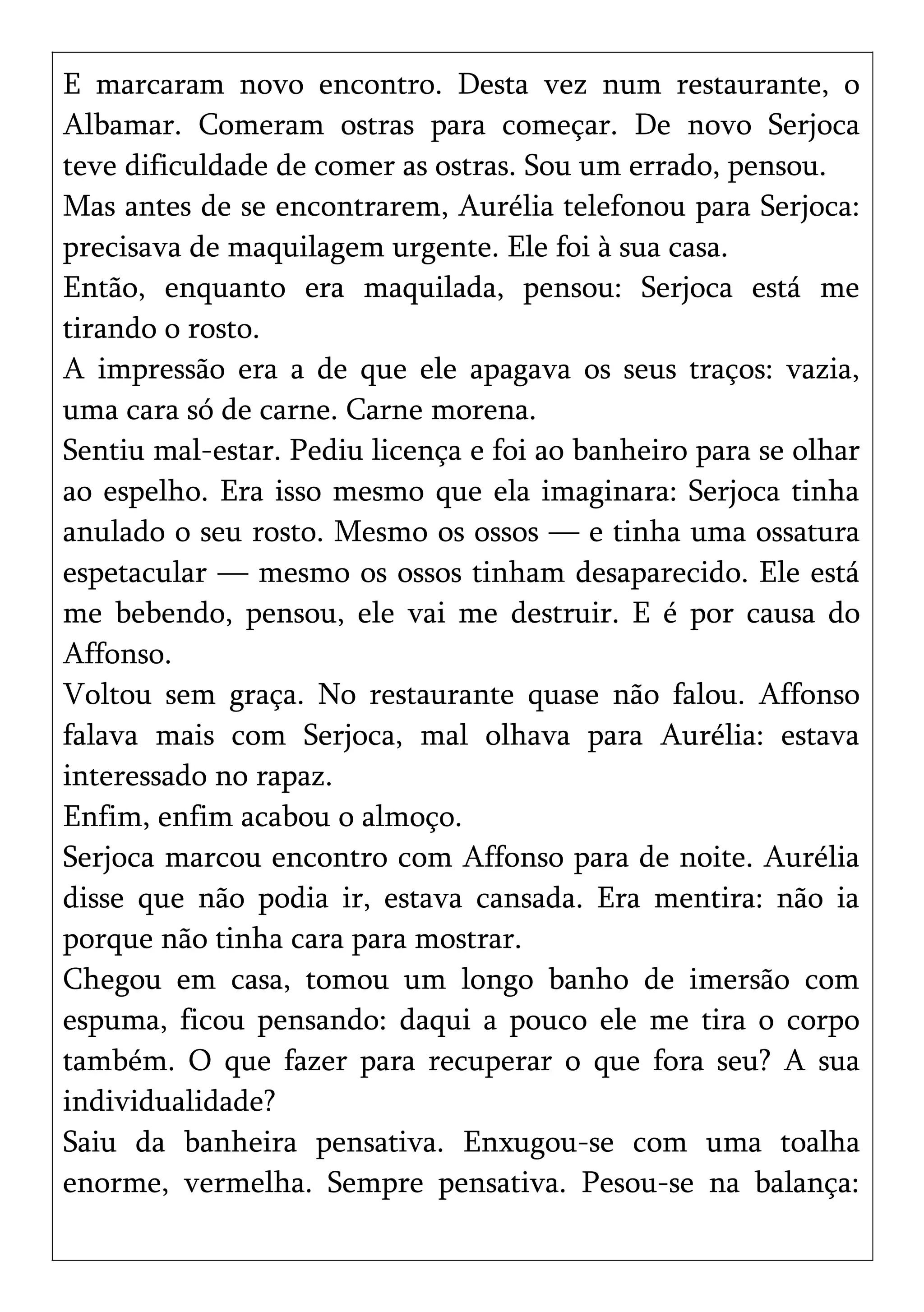 E marcaram novo encontro. Desta vez num restaurante, o
Albamar. Comeram ostras para começar. De novo Serjoca
teve dificuldade de comer as ostras. Sou um errado, pensou.
Mas antes de se encontrarem, Aurélia telefonou para Serjoca:
precisava de maquilagem urgente. Ele foi à sua casa.
Então, enquanto era maquilada, pensou: Serjoca está me
tirando o rosto.
A impressão era a de que ele apagava os seus traços: vazia,
uma cara só de carne. Carne morena.
Sentiu mal-estar. Pediu licença e foi ao banheiro para se olhar
ao espelho. Era isso mesmo que ela imaginara: Serjoca tinha
anulado o seu rosto. Mesmo os ossos — e tinha uma ossatura
espetacular — mesmo os ossos tinham desaparecido. Ele está
me bebendo, pensou, ele vai me destruir. E é por causa do
Affonso.
Voltou sem graça. No restaurante quase não falou. Affonso
falava mais com Serjoca, mal olhava para Aurélia: estava
interessado no rapaz.
Enfim, enfim acabou o almoço.
Serjoca marcou encontro com Affonso para de noite. Aurélia
disse que não podia ir, estava cansada. Era mentira: não ia
porque não tinha cara para mostrar.
Chegou em casa, tomou um longo banho de imersão com
espuma, ficou pensando: daqui a pouco ele me tira o corpo
também. O que fazer para recuperar o que fora seu? A sua
individualidade?
Saiu da banheira pensativa. Enxugou-se com uma toalha
enorme, vermelha. Sempre pensativa. Pesou-se na balança:
 
