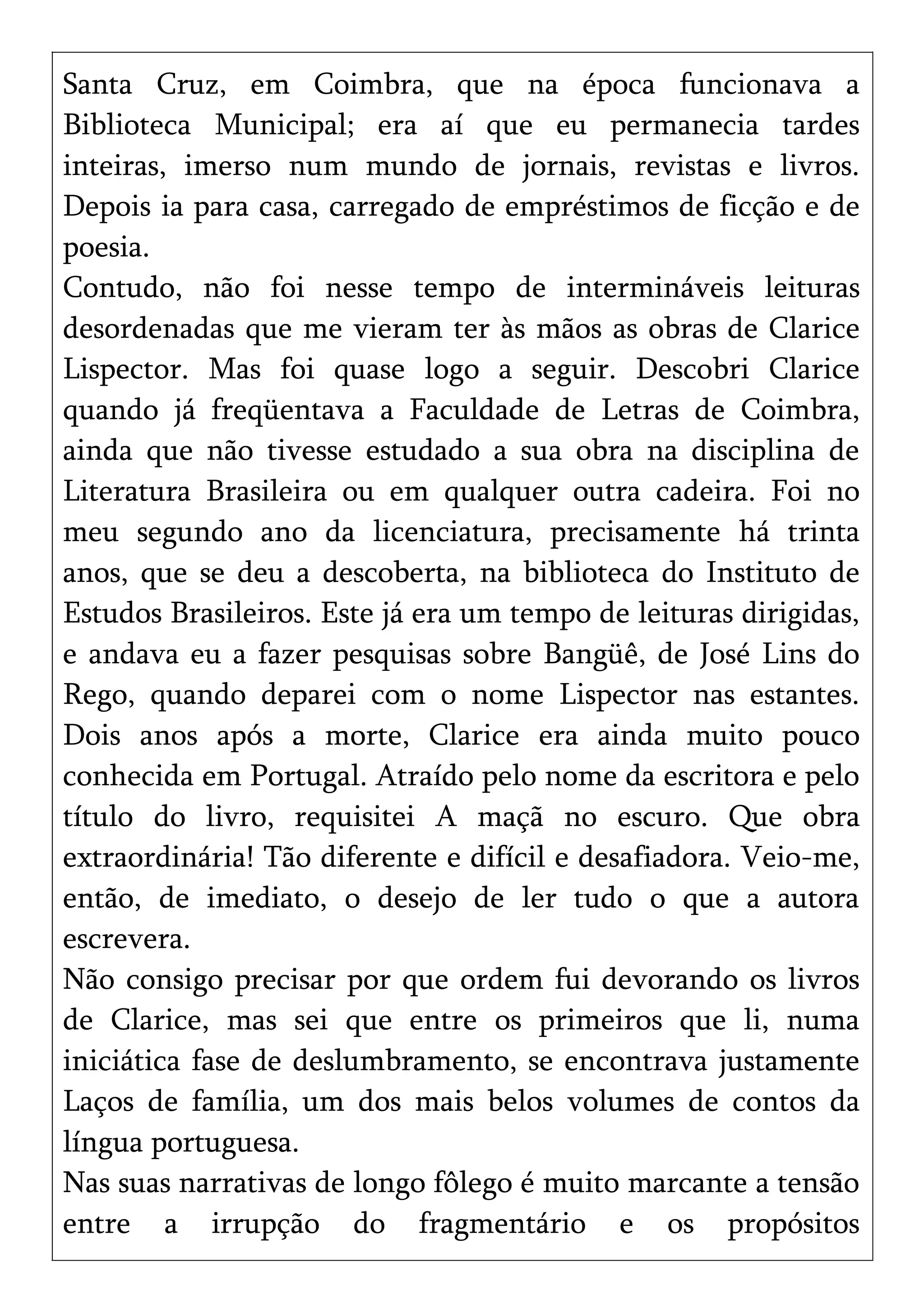 Santa Cruz, em Coimbra, que na época funcionava a
Biblioteca Municipal; era aí que eu permanecia tardes
inteiras, imerso num mundo de jornais, revistas e livros.
Depois ia para casa, carregado de empréstimos de ficção e de
poesia.
Contudo, não foi nesse tempo de intermináveis leituras
desordenadas que me vieram ter às mãos as obras de Clarice
Lispector. Mas foi quase logo a seguir. Descobri Clarice
quando já freqüentava a Faculdade de Letras de Coimbra,
ainda que não tivesse estudado a sua obra na disciplina de
Literatura Brasileira ou em qualquer outra cadeira. Foi no
meu segundo ano da licenciatura, precisamente há trinta
anos, que se deu a descoberta, na biblioteca do Instituto de
Estudos Brasileiros. Este já era um tempo de leituras dirigidas,
e andava eu a fazer pesquisas sobre Bangüê, de José Lins do
Rego, quando deparei com o nome Lispector nas estantes.
Dois anos após a morte, Clarice era ainda muito pouco
conhecida em Portugal. Atraído pelo nome da escritora e pelo
título do livro, requisitei A maçã no escuro. Que obra
extraordinária! Tão diferente e difícil e desafiadora. Veio-me,
então, de imediato, o desejo de ler tudo o que a autora
escrevera.
Não consigo precisar por que ordem fui devorando os livros
de Clarice, mas sei que entre os primeiros que li, numa
iniciática fase de deslumbramento, se encontrava justamente
Laços de família, um dos mais belos volumes de contos da
língua portuguesa.
Nas suas narrativas de longo fôlego é muito marcante a tensão
entre a irrupção do fragmentário e os propósitos
 