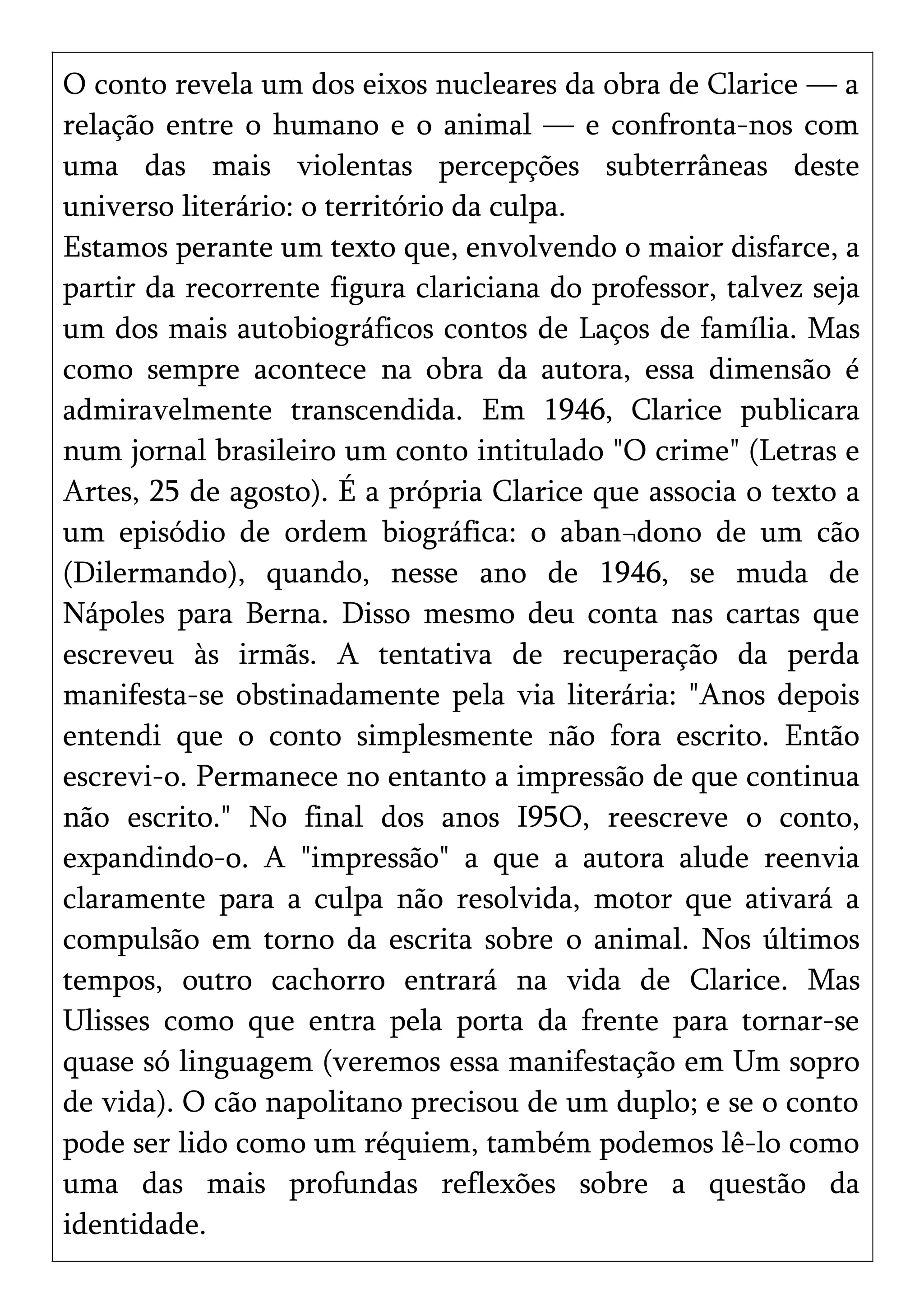 O conto revela um dos eixos nucleares da obra de Clarice — a
relação entre o humano e o animal — e confronta-nos com
uma das mais violentas percepções subterrâneas deste
universo literário: o território da culpa.
Estamos perante um texto que, envolvendo o maior disfarce, a
partir da recorrente figura clariciana do professor, talvez seja
um dos mais autobiográficos contos de Laços de família. Mas
como sempre acontece na obra da autora, essa dimensão é
admiravelmente transcendida. Em 1946, Clarice publicara
num jornal brasileiro um conto intitulado "O crime" (Letras e
Artes, 25 de agosto). É a própria Clarice que associa o texto a
um episódio de ordem biográfica: o aban¬dono de um cão
(Dilermando), quando, nesse ano de 1946, se muda de
Nápoles para Berna. Disso mesmo deu conta nas cartas que
escreveu às irmãs. A tentativa de recuperação da perda
manifesta-se obstinadamente pela via literária: "Anos depois
entendi que o conto simplesmente não fora escrito. Então
escrevi-o. Permanece no entanto a impressão de que continua
não escrito." No final dos anos I95O, reescreve o conto,
expandindo-o. A "impressão" a que a autora alude reenvia
claramente para a culpa não resolvida, motor que ativará a
compulsão em torno da escrita sobre o animal. Nos últimos
tempos, outro cachorro entrará na vida de Clarice. Mas
Ulisses como que entra pela porta da frente para tornar-se
quase só linguagem (veremos essa manifestação em Um sopro
de vida). O cão napolitano precisou de um duplo; e se o conto
pode ser lido como um réquiem, também podemos lê-lo como
uma das mais profundas reflexões sobre a questão da
identidade.
 