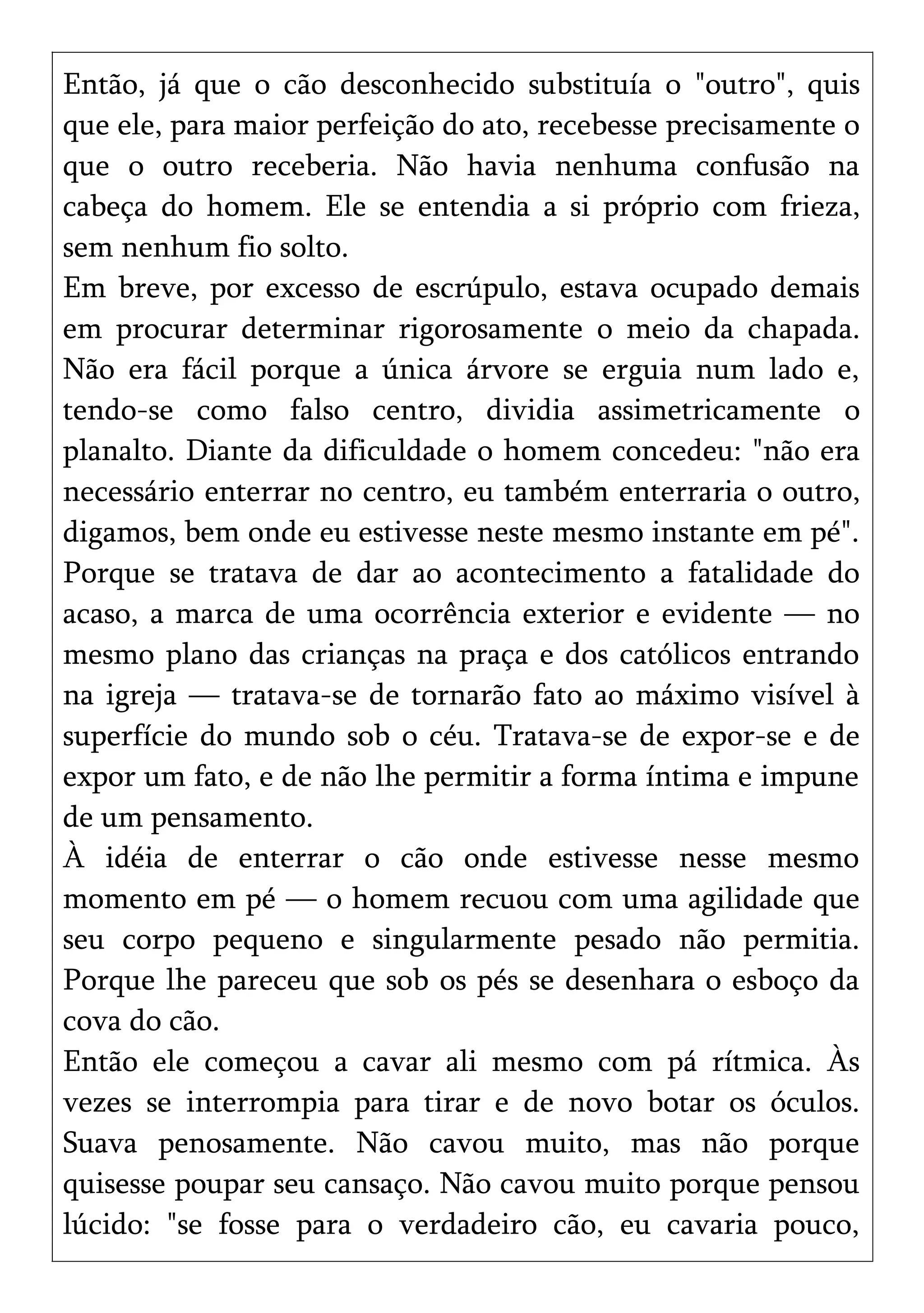 Então, já que o cão desconhecido substituía o "outro", quis
que ele, para maior perfeição do ato, recebesse precisamente o
que o outro receberia. Não havia nenhuma confusão na
cabeça do homem. Ele se entendia a si próprio com frieza,
sem nenhum fio solto.
Em breve, por excesso de escrúpulo, estava ocupado demais
em procurar determinar rigorosamente o meio da chapada.
Não era fácil porque a única árvore se erguia num lado e,
tendo-se como falso centro, dividia assimetricamente o
planalto. Diante da dificuldade o homem concedeu: "não era
necessário enterrar no centro, eu também enterraria o outro,
digamos, bem onde eu estivesse neste mesmo instante em pé".
Porque se tratava de dar ao acontecimento a fatalidade do
acaso, a marca de uma ocorrência exterior e evidente — no
mesmo plano das crianças na praça e dos católicos entrando
na igreja — tratava-se de tornarão fato ao máximo visível à
superfície do mundo sob o céu. Tratava-se de expor-se e de
expor um fato, e de não lhe permitir a forma íntima e impune
de um pensamento.
À idéia de enterrar o cão onde estivesse nesse mesmo
momento em pé — o homem recuou com uma agilidade que
seu corpo pequeno e singularmente pesado não permitia.
Porque lhe pareceu que sob os pés se desenhara o esboço da
cova do cão.
Então ele começou a cavar ali mesmo com pá rítmica. Às
vezes se interrompia para tirar e de novo botar os óculos.
Suava penosamente. Não cavou muito, mas não porque
quisesse poupar seu cansaço. Não cavou muito porque pensou
lúcido: "se fosse para o verdadeiro cão, eu cavaria pouco,
 