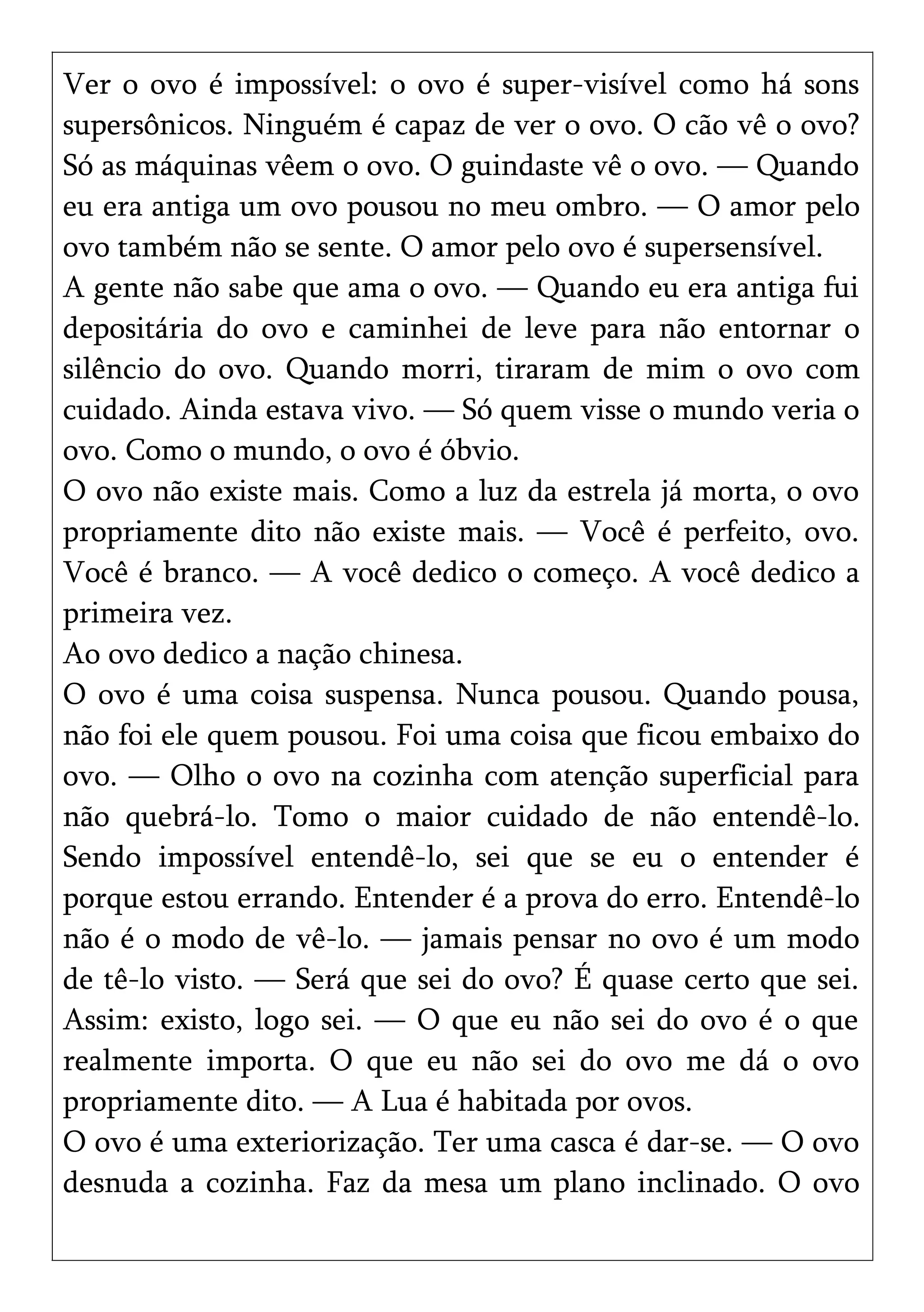 Ver o ovo é impossível: o ovo é super-visível como há sons
supersônicos. Ninguém é capaz de ver o ovo. O cão vê o ovo?
Só as máquinas vêem o ovo. O guindaste vê o ovo. — Quando
eu era antiga um ovo pousou no meu ombro. — O amor pelo
ovo também não se sente. O amor pelo ovo é supersensível.
A gente não sabe que ama o ovo. — Quando eu era antiga fui
depositária do ovo e caminhei de leve para não entornar o
silêncio do ovo. Quando morri, tiraram de mim o ovo com
cuidado. Ainda estava vivo. — Só quem visse o mundo veria o
ovo. Como o mundo, o ovo é óbvio.
O ovo não existe mais. Como a luz da estrela já morta, o ovo
propriamente dito não existe mais. — Você é perfeito, ovo.
Você é branco. — A você dedico o começo. A você dedico a
primeira vez.
Ao ovo dedico a nação chinesa.
O ovo é uma coisa suspensa. Nunca pousou. Quando pousa,
não foi ele quem pousou. Foi uma coisa que ficou embaixo do
ovo. — Olho o ovo na cozinha com atenção superficial para
não quebrá-lo. Tomo o maior cuidado de não entendê-lo.
Sendo impossível entendê-lo, sei que se eu o entender é
porque estou errando. Entender é a prova do erro. Entendê-lo
não é o modo de vê-lo. — jamais pensar no ovo é um modo
de tê-lo visto. — Será que sei do ovo? É quase certo que sei.
Assim: existo, logo sei. — O que eu não sei do ovo é o que
realmente importa. O que eu não sei do ovo me dá o ovo
propriamente dito. — A Lua é habitada por ovos.
O ovo é uma exteriorização. Ter uma casca é dar-se. — O ovo
desnuda a cozinha. Faz da mesa um plano inclinado. O ovo
 