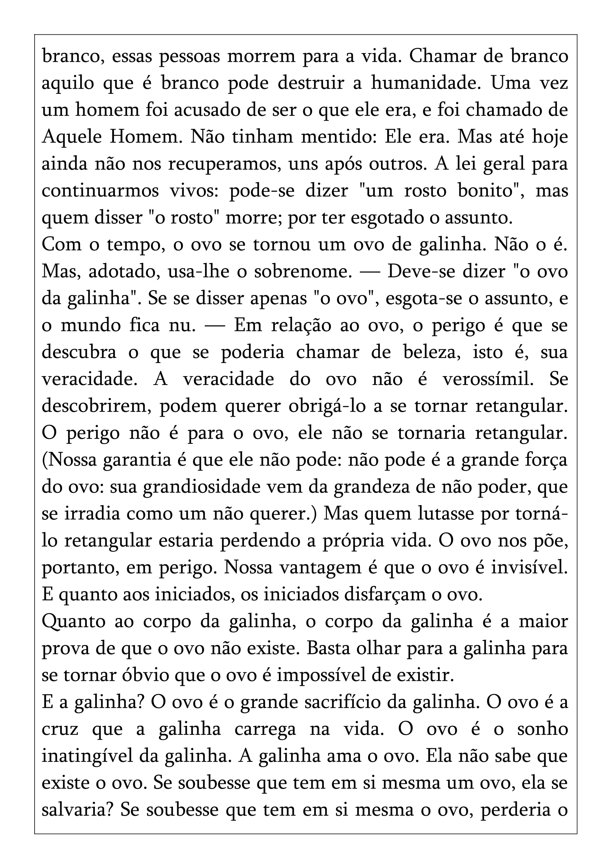 branco, essas pessoas morrem para a vida. Chamar de branco
aquilo que é branco pode destruir a humanidade. Uma vez
um homem foi acusado de ser o que ele era, e foi chamado de
Aquele Homem. Não tinham mentido: Ele era. Mas até hoje
ainda não nos recuperamos, uns após outros. A lei geral para
continuarmos vivos: pode-se dizer "um rosto bonito", mas
quem disser "o rosto" morre; por ter esgotado o assunto.
Com o tempo, o ovo se tornou um ovo de galinha. Não o é.
Mas, adotado, usa-lhe o sobrenome. — Deve-se dizer "o ovo
da galinha". Se se disser apenas "o ovo", esgota-se o assunto, e
o mundo fica nu. — Em relação ao ovo, o perigo é que se
descubra o que se poderia chamar de beleza, isto é, sua
veracidade. A veracidade do ovo não é verossímil. Se
descobrirem, podem querer obrigá-lo a se tornar retangular.
O perigo não é para o ovo, ele não se tornaria retangular.
(Nossa garantia é que ele não pode: não pode é a grande força
do ovo: sua grandiosidade vem da grandeza de não poder, que
se irradia como um não querer.) Mas quem lutasse por torná-
lo retangular estaria perdendo a própria vida. O ovo nos põe,
portanto, em perigo. Nossa vantagem é que o ovo é invisível.
E quanto aos iniciados, os iniciados disfarçam o ovo.
Quanto ao corpo da galinha, o corpo da galinha é a maior
prova de que o ovo não existe. Basta olhar para a galinha para
se tornar óbvio que o ovo é impossível de existir.
E a galinha? O ovo é o grande sacrifício da galinha. O ovo é a
cruz que a galinha carrega na vida. O ovo é o sonho
inatingível da galinha. A galinha ama o ovo. Ela não sabe que
existe o ovo. Se soubesse que tem em si mesma um ovo, ela se
salvaria? Se soubesse que tem em si mesma o ovo, perderia o
 