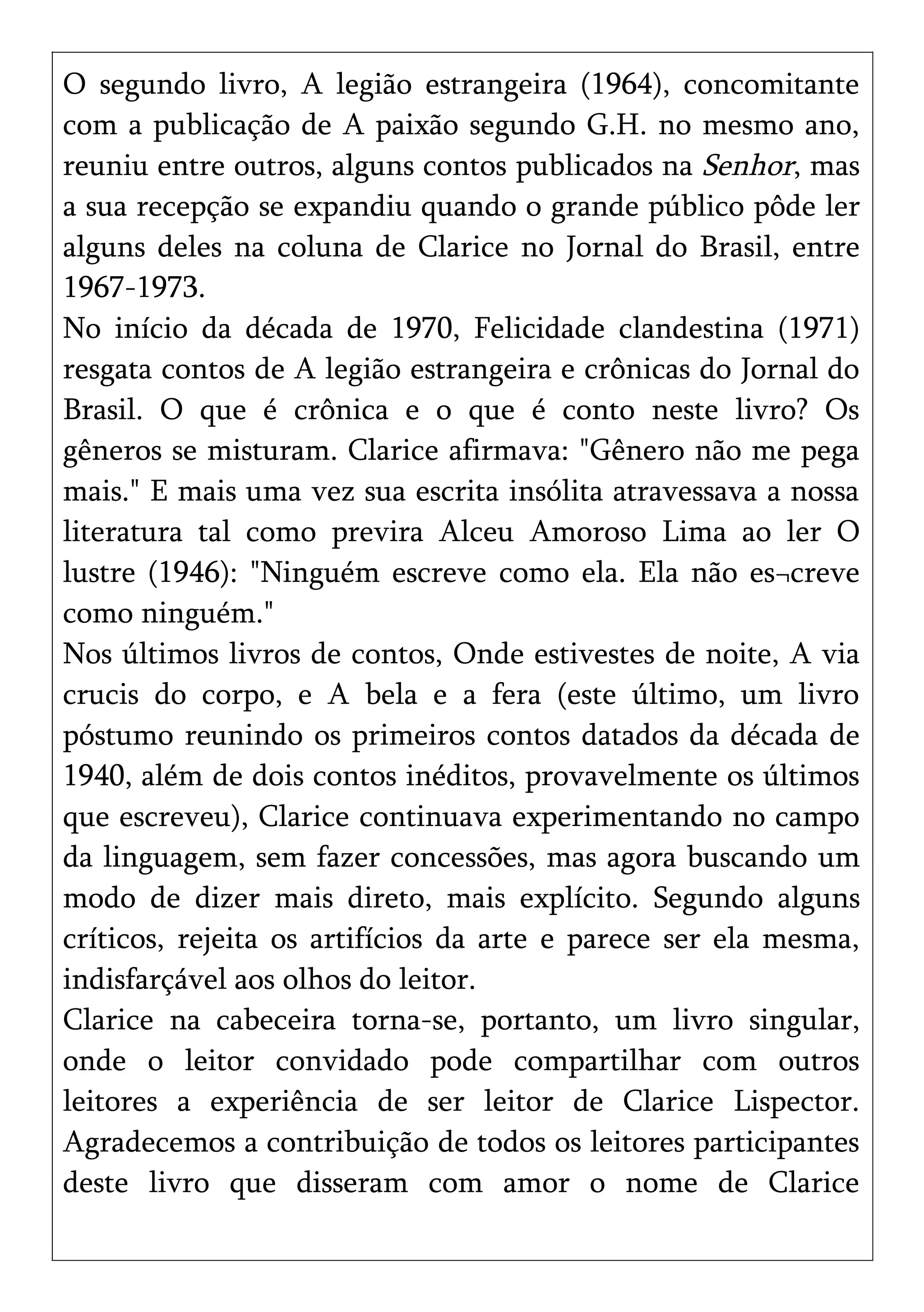 O segundo livro, A legião estrangeira (1964), concomitante
com a publicação de A paixão segundo G.H. no mesmo ano,
reuniu entre outros, alguns contos publicados na Senhor, mas
a sua recepção se expandiu quando o grande público pôde ler
alguns deles na coluna de Clarice no Jornal do Brasil, entre
1967-1973.
No início da década de 1970, Felicidade clandestina (1971)
resgata contos de A legião estrangeira e crônicas do Jornal do
Brasil. O que é crônica e o que é conto neste livro? Os
gêneros se misturam. Clarice afirmava: "Gênero não me pega
mais." E mais uma vez sua escrita insólita atravessava a nossa
literatura tal como previra Alceu Amoroso Lima ao ler O
lustre (1946): "Ninguém escreve como ela. Ela não es¬creve
como ninguém."
Nos últimos livros de contos, Onde estivestes de noite, A via
crucis do corpo, e A bela e a fera (este último, um livro
póstumo reunindo os primeiros contos datados da década de
1940, além de dois contos inéditos, provavelmente os últimos
que escreveu), Clarice continuava experimentando no campo
da linguagem, sem fazer concessões, mas agora buscando um
modo de dizer mais direto, mais explícito. Segundo alguns
críticos, rejeita os artifícios da arte e parece ser ela mesma,
indisfarçável aos olhos do leitor.
Clarice na cabeceira torna-se, portanto, um livro singular,
onde o leitor convidado pode compartilhar com outros
leitores a experiência de ser leitor de Clarice Lispector.
Agradecemos a contribuição de todos os leitores participantes
deste livro que disseram com amor o nome de Clarice
 