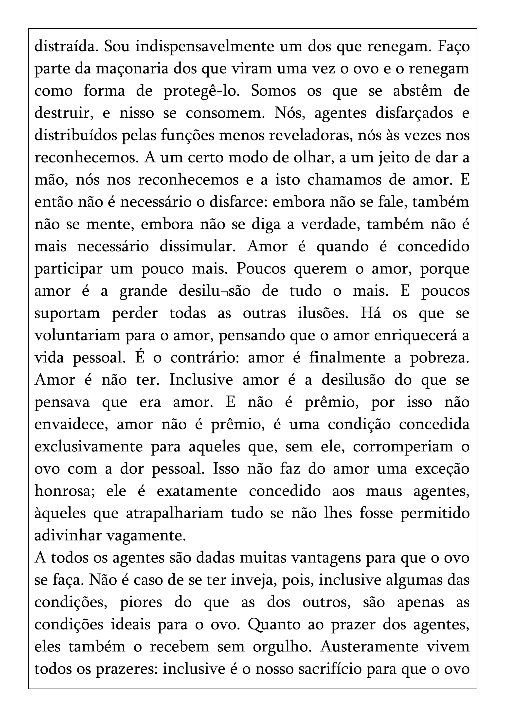 distraída. Sou indispensavelmente um dos que renegam. Faço
parte da maçonaria dos que viram uma vez o ovo e o renegam
como forma de protegê-lo. Somos os que se abstêm de
destruir, e nisso se consomem. Nós, agentes disfarçados e
distribuídos pelas funções menos reveladoras, nós às vezes nos
reconhecemos. A um certo modo de olhar, a um jeito de dar a
mão, nós nos reconhecemos e a isto chamamos de amor. E
então não é necessário o disfarce: embora não se fale, também
não se mente, embora não se diga a verdade, também não é
mais necessário dissimular. Amor é quando é concedido
participar um pouco mais. Poucos querem o amor, porque
amor é a grande desilu¬são de tudo o mais. E poucos
suportam perder todas as outras ilusões. Há os que se
voluntariam para o amor, pensando que o amor enriquecerá a
vida pessoal. É o contrário: amor é finalmente a pobreza.
Amor é não ter. Inclusive amor é a desilusão do que se
pensava que era amor. E não é prêmio, por isso não
envaidece, amor não é prêmio, é uma condição concedida
exclusivamente para aqueles que, sem ele, corromperiam o
ovo com a dor pessoal. Isso não faz do amor uma exceção
honrosa; ele é exatamente concedido aos maus agentes,
àqueles que atrapalhariam tudo se não lhes fosse permitido
adivinhar vagamente.
A todos os agentes são dadas muitas vantagens para que o ovo
se faça. Não é caso de se ter inveja, pois, inclusive algumas das
condições, piores do que as dos outros, são apenas as
condições ideais para o ovo. Quanto ao prazer dos agentes,
eles também o recebem sem orgulho. Austeramente vivem
todos os prazeres: inclusive é o nosso sacrifício para que o ovo
 