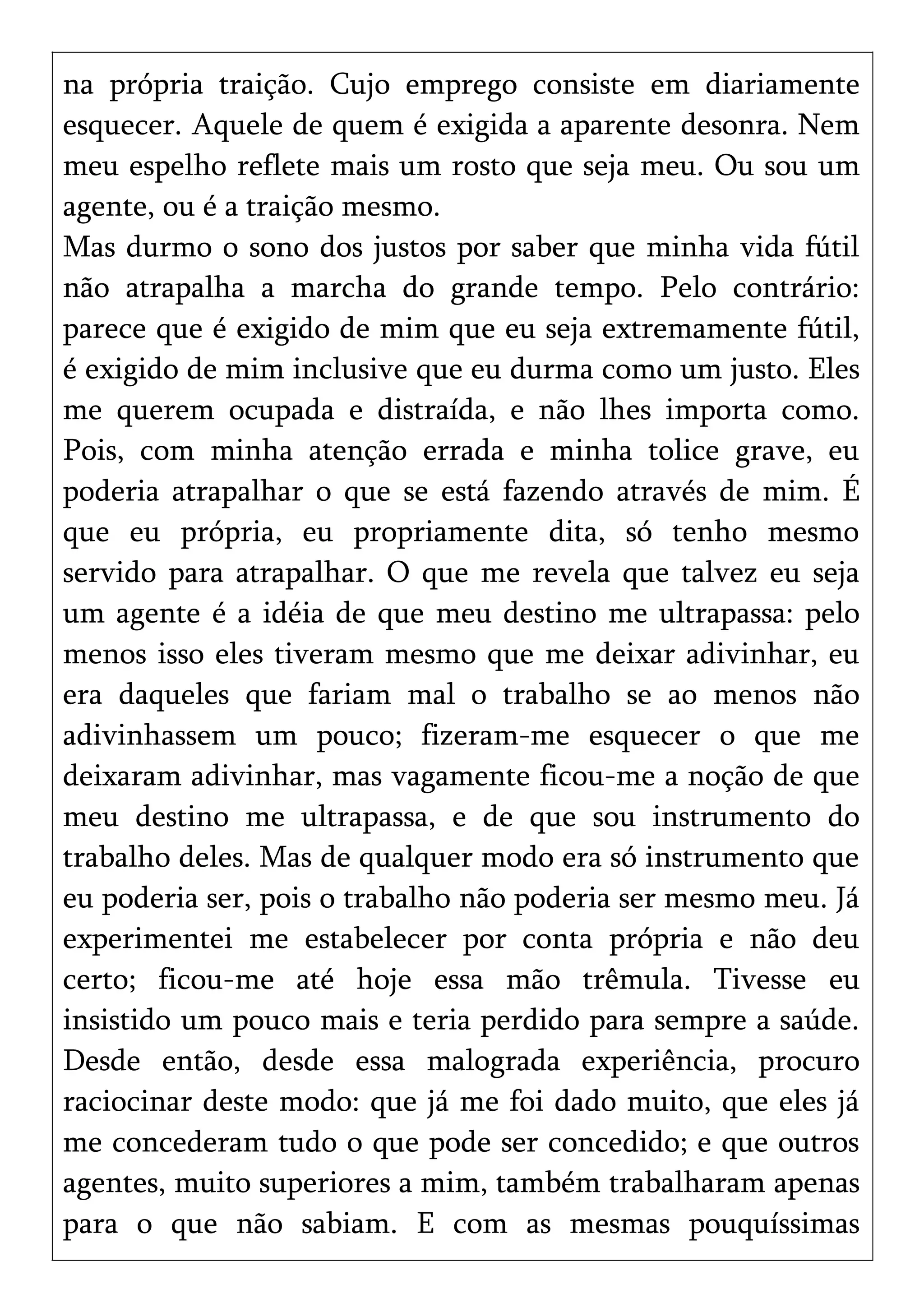 na própria traição. Cujo emprego consiste em diariamente
esquecer. Aquele de quem é exigida a aparente desonra. Nem
meu espelho reflete mais um rosto que seja meu. Ou sou um
agente, ou é a traição mesmo.
Mas durmo o sono dos justos por saber que minha vida fútil
não atrapalha a marcha do grande tempo. Pelo contrário:
parece que é exigido de mim que eu seja extremamente fútil,
é exigido de mim inclusive que eu durma como um justo. Eles
me querem ocupada e distraída, e não lhes importa como.
Pois, com minha atenção errada e minha tolice grave, eu
poderia atrapalhar o que se está fazendo através de mim. É
que eu própria, eu propriamente dita, só tenho mesmo
servido para atrapalhar. O que me revela que talvez eu seja
um agente é a idéia de que meu destino me ultrapassa: pelo
menos isso eles tiveram mesmo que me deixar adivinhar, eu
era daqueles que fariam mal o trabalho se ao menos não
adivinhassem um pouco; fizeram-me esquecer o que me
deixaram adivinhar, mas vagamente ficou-me a noção de que
meu destino me ultrapassa, e de que sou instrumento do
trabalho deles. Mas de qualquer modo era só instrumento que
eu poderia ser, pois o trabalho não poderia ser mesmo meu. Já
experimentei me estabelecer por conta própria e não deu
certo; ficou-me até hoje essa mão trêmula. Tivesse eu
insistido um pouco mais e teria perdido para sempre a saúde.
Desde então, desde essa malograda experiência, procuro
raciocinar deste modo: que já me foi dado muito, que eles já
me concederam tudo o que pode ser concedido; e que outros
agentes, muito superiores a mim, também trabalharam apenas
para o que não sabiam. E com as mesmas pouquíssimas
 