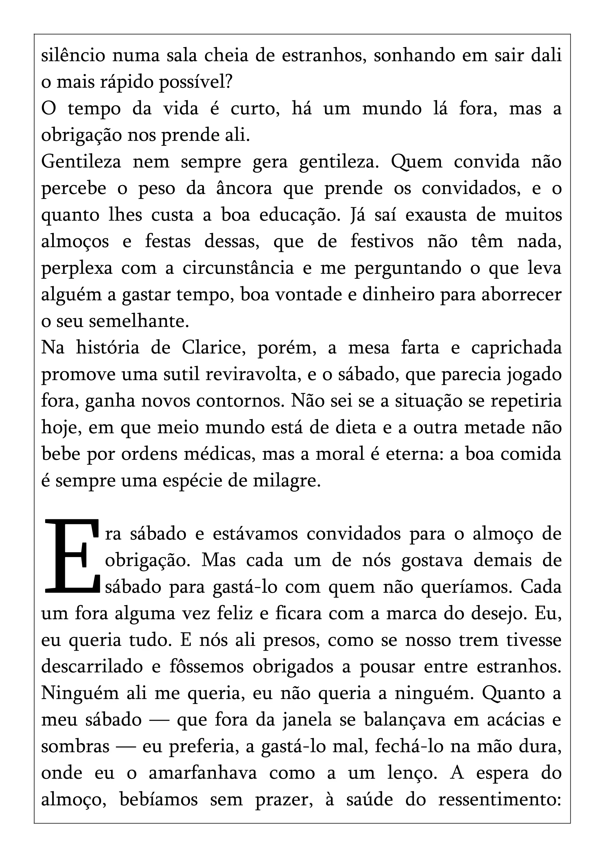 silêncio numa sala cheia de estranhos, sonhando em sair dali
o mais rápido possível?
O tempo da vida é curto, há um mundo lá fora, mas a
obrigação nos prende ali.
Gentileza nem sempre gera gentileza. Quem convida não
percebe o peso da âncora que prende os convidados, e o
quanto lhes custa a boa educação. Já saí exausta de muitos
almoços e festas dessas, que de festivos não têm nada,
perplexa com a circunstância e me perguntando o que leva
alguém a gastar tempo, boa vontade e dinheiro para aborrecer
o seu semelhante.
Na história de Clarice, porém, a mesa farta e caprichada
promove uma sutil reviravolta, e o sábado, que parecia jogado
fora, ganha novos contornos. Não sei se a situação se repetiria
hoje, em que meio mundo está de dieta e a outra metade não
bebe por ordens médicas, mas a moral é eterna: a boa comida
é sempre uma espécie de milagre.
ra sábado e estávamos convidados para o almoço de
obrigação. Mas cada um de nós gostava demais de
sábado para gastá-lo com quem não queríamos. Cada
um fora alguma vez feliz e ficara com a marca do desejo. Eu,
eu queria tudo. E nós ali presos, como se nosso trem tivesse
descarrilado e fôssemos obrigados a pousar entre estranhos.
Ninguém ali me queria, eu não queria a ninguém. Quanto a
meu sábado — que fora da janela se balançava em acácias e
sombras — eu preferia, a gastá-lo mal, fechá-lo na mão dura,
onde eu o amarfanhava como a um lenço. A espera do
almoço, bebíamos sem prazer, à saúde do ressentimento:
E
 