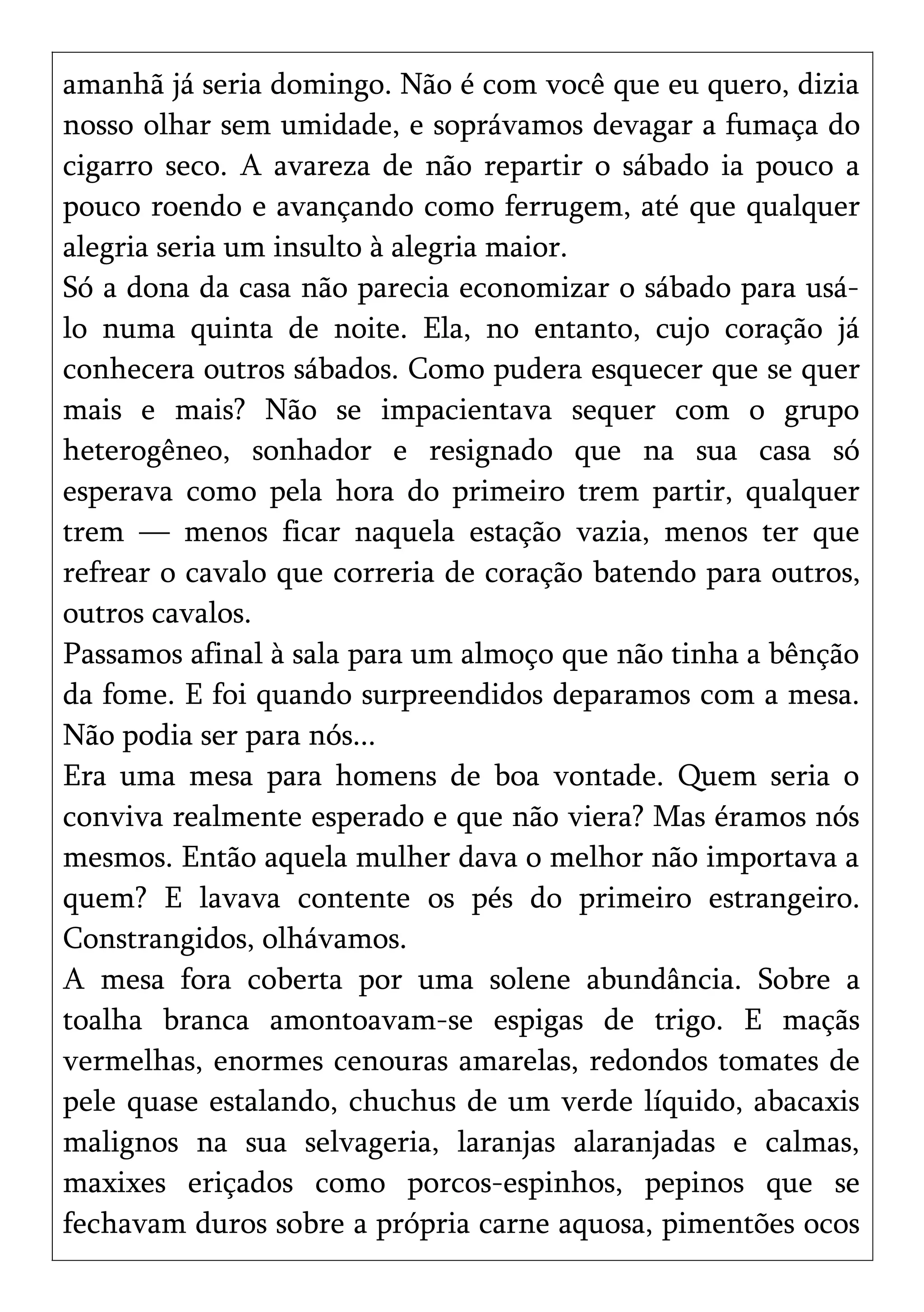 amanhã já seria domingo. Não é com você que eu quero, dizia
nosso olhar sem umidade, e soprávamos devagar a fumaça do
cigarro seco. A avareza de não repartir o sábado ia pouco a
pouco roendo e avançando como ferrugem, até que qualquer
alegria seria um insulto à alegria maior.
Só a dona da casa não parecia economizar o sábado para usá-
lo numa quinta de noite. Ela, no entanto, cujo coração já
conhecera outros sábados. Como pudera esquecer que se quer
mais e mais? Não se impacientava sequer com o grupo
heterogêneo, sonhador e resignado que na sua casa só
esperava como pela hora do primeiro trem partir, qualquer
trem — menos ficar naquela estação vazia, menos ter que
refrear o cavalo que correria de coração batendo para outros,
outros cavalos.
Passamos afinal à sala para um almoço que não tinha a bênção
da fome. E foi quando surpreendidos deparamos com a mesa.
Não podia ser para nós...
Era uma mesa para homens de boa vontade. Quem seria o
conviva realmente esperado e que não viera? Mas éramos nós
mesmos. Então aquela mulher dava o melhor não importava a
quem? E lavava contente os pés do primeiro estrangeiro.
Constrangidos, olhávamos.
A mesa fora coberta por uma solene abundância. Sobre a
toalha branca amontoavam-se espigas de trigo. E maçãs
vermelhas, enormes cenouras amarelas, redondos tomates de
pele quase estalando, chuchus de um verde líquido, abacaxis
malignos na sua selvageria, laranjas alaranjadas e calmas,
maxixes eriçados como porcos-espinhos, pepinos que se
fechavam duros sobre a própria carne aquosa, pimentões ocos
 