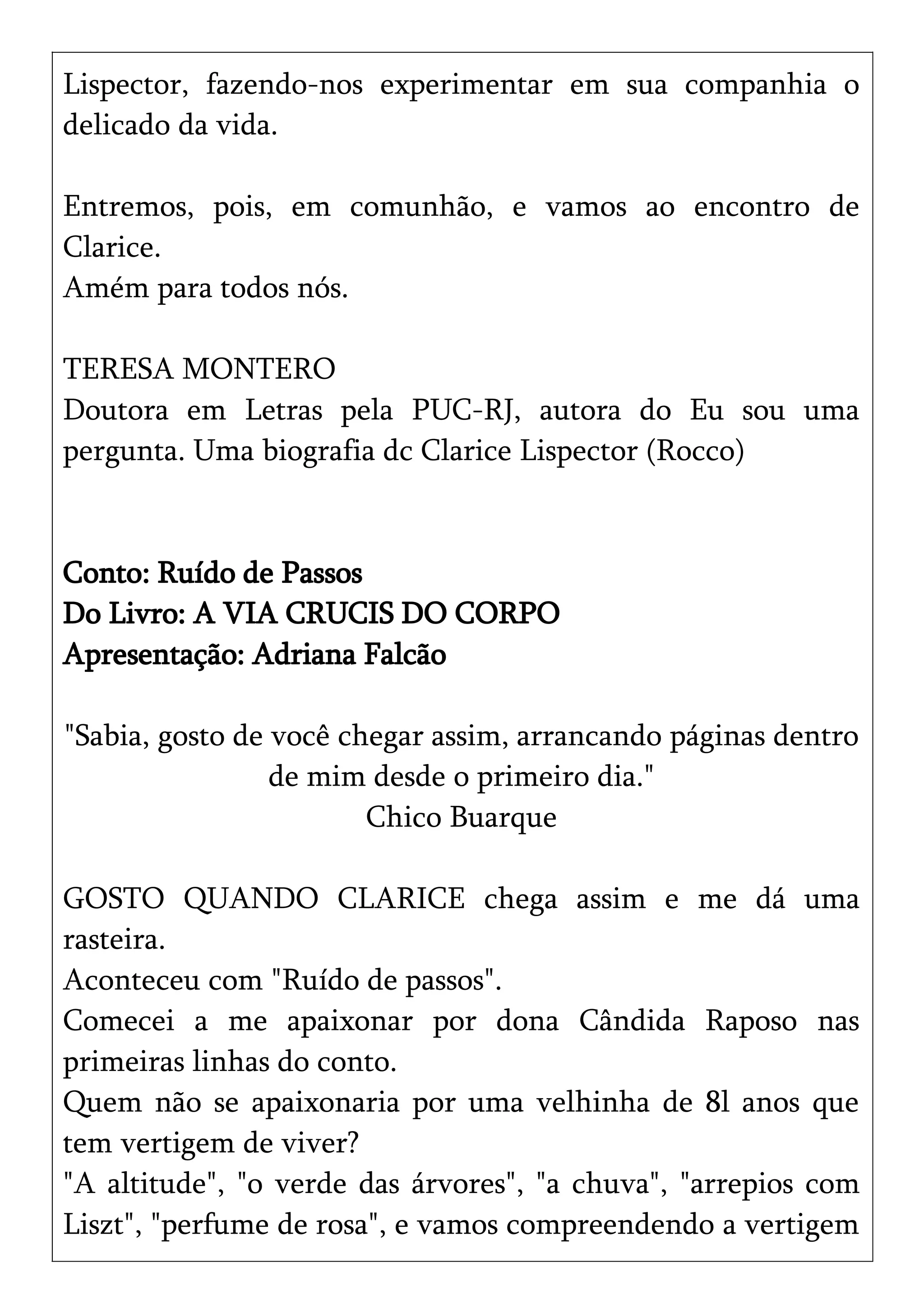 Lispector, fazendo-nos experimentar em sua companhia o
delicado da vida.
Entremos, pois, em comunhão, e vamos ao encontro de
Clarice.
Amém para todos nós.
TERESA MONTERO
Doutora em Letras pela PUC-RJ, autora do Eu sou uma
pergunta. Uma biografia dc Clarice Lispector (Rocco)
Conto: Ruído de Passos
Do Livro: A VIA CRUCIS DO CORPO
Apresentação: Adriana Falcão
"Sabia, gosto de você chegar assim, arrancando páginas dentro
de mim desde o primeiro dia."
Chico Buarque
GOSTO QUANDO CLARICE chega assim e me dá uma
rasteira.
Aconteceu com "Ruído de passos".
Comecei a me apaixonar por dona Cândida Raposo nas
primeiras linhas do conto.
Quem não se apaixonaria por uma velhinha de 8l anos que
tem vertigem de viver?
"A altitude", "o verde das árvores", "a chuva", "arrepios com
Liszt", "perfume de rosa", e vamos compreendendo a vertigem
 