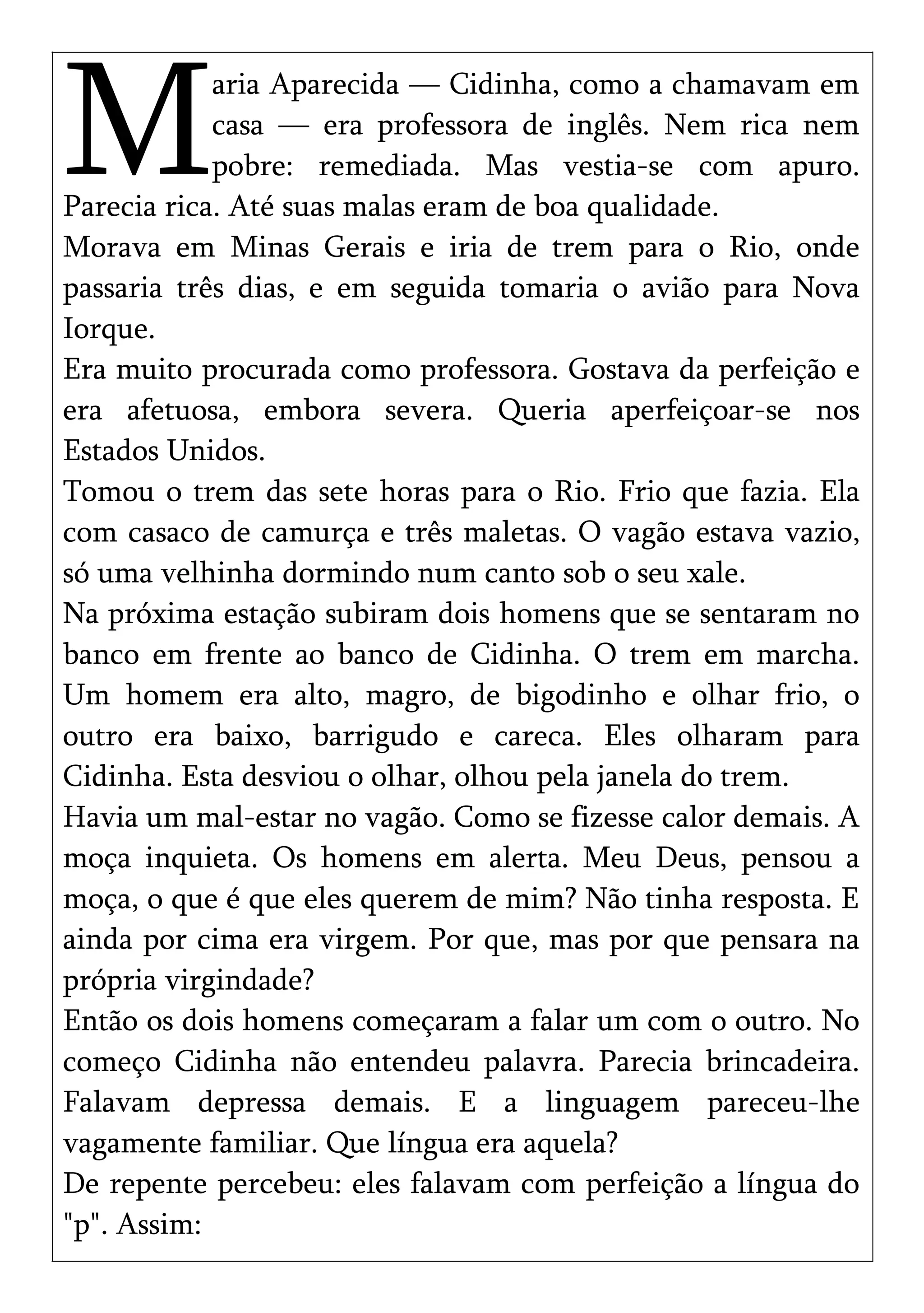aria Aparecida — Cidinha, como a chamavam em
casa — era professora de inglês. Nem rica nem
pobre: remediada. Mas vestia-se com apuro.
Parecia rica. Até suas malas eram de boa qualidade.
M
Morava em Minas Gerais e iria de trem para o Rio, onde
passaria três dias, e em seguida tomaria o avião para Nova
Iorque.
Era muito procurada como professora. Gostava da perfeição e
era afetuosa, embora severa. Queria aperfeiçoar-se nos
Estados Unidos.
Tomou o trem das sete horas para o Rio. Frio que fazia. Ela
com casaco de camurça e três maletas. O vagão estava vazio,
só uma velhinha dormindo num canto sob o seu xale.
Na próxima estação subiram dois homens que se sentaram no
banco em frente ao banco de Cidinha. O trem em marcha.
Um homem era alto, magro, de bigodinho e olhar frio, o
outro era baixo, barrigudo e careca. Eles olharam para
Cidinha. Esta desviou o olhar, olhou pela janela do trem.
Havia um mal-estar no vagão. Como se fizesse calor demais. A
moça inquieta. Os homens em alerta. Meu Deus, pensou a
moça, o que é que eles querem de mim? Não tinha resposta. E
ainda por cima era virgem. Por que, mas por que pensara na
própria virgindade?
Então os dois homens começaram a falar um com o outro. No
começo Cidinha não entendeu palavra. Parecia brincadeira.
Falavam depressa demais. E a linguagem pareceu-lhe
vagamente familiar. Que língua era aquela?
De repente percebeu: eles falavam com perfeição a língua do
"p". Assim:
 