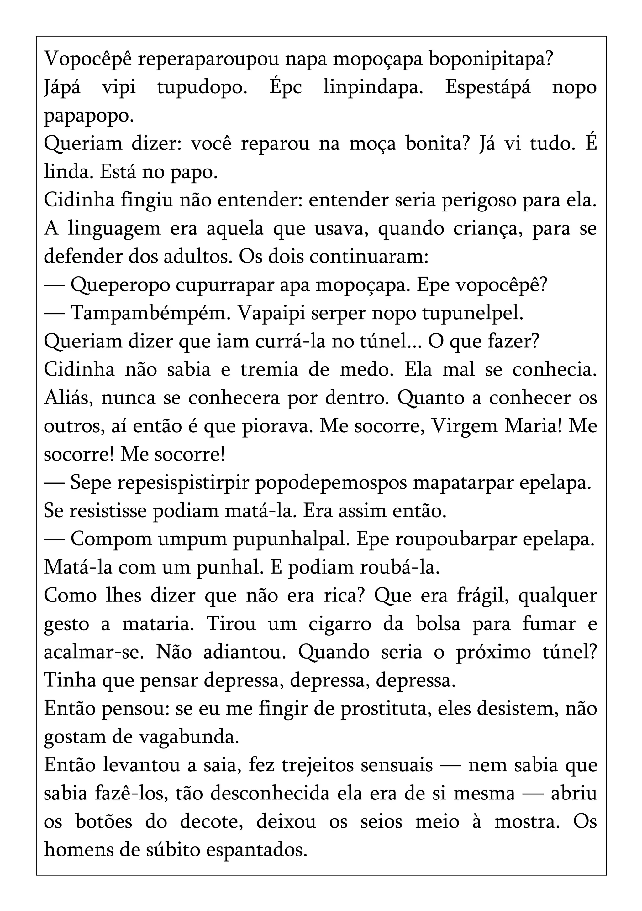Vopocêpê reperaparoupou napa mopoçapa boponipitapa?
Jápá vipi tupudopo. Épc linpindapa. Espestápá nopo
papapopo.
Queriam dizer: você reparou na moça bonita? Já vi tudo. É
linda. Está no papo.
Cidinha fingiu não entender: entender seria perigoso para ela.
A linguagem era aquela que usava, quando criança, para se
defender dos adultos. Os dois continuaram:
— Queperopo cupurrapar apa mopoçapa. Epe vopocêpê?
— Tampambémpém. Vapaipi serper nopo tupunelpel.
Queriam dizer que iam currá-la no túnel... O que fazer?
Cidinha não sabia e tremia de medo. Ela mal se conhecia.
Aliás, nunca se conhecera por dentro. Quanto a conhecer os
outros, aí então é que piorava. Me socorre, Virgem Maria! Me
socorre! Me socorre!
— Sepe repesispistirpir popodepemospos mapatarpar epelapa.
Se resistisse podiam matá-la. Era assim então.
— Compom umpum pupunhalpal. Epe roupoubarpar epelapa.
Matá-la com um punhal. E podiam roubá-la.
Como lhes dizer que não era rica? Que era frágil, qualquer
gesto a mataria. Tirou um cigarro da bolsa para fumar e
acalmar-se. Não adiantou. Quando seria o próximo túnel?
Tinha que pensar depressa, depressa, depressa.
Então pensou: se eu me fingir de prostituta, eles desistem, não
gostam de vagabunda.
Então levantou a saia, fez trejeitos sensuais — nem sabia que
sabia fazê-los, tão desconhecida ela era de si mesma — abriu
os botões do decote, deixou os seios meio à mostra. Os
homens de súbito espantados.
 