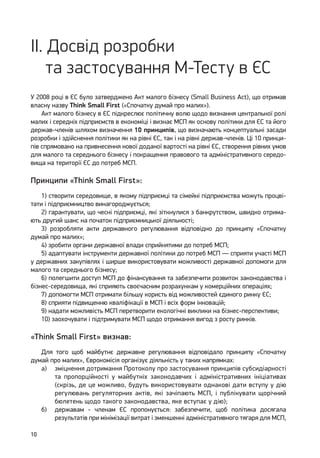 10
II. Досвід розробки
та застосування М-Тесту в ЄС
У 2008 році в ЄС було затверджено Акт малого бізнесу (Small Business Act), що отримав
власну назву Think Small First («Спочатку думай про малих»).
Акт малого бізнесу в ЄС підкреслює політичну волю щодо визнання центральної ролі
малих і середніх підприємств в економіці і визнає МСП як основу політики для ЄС та його
держав-членів шляхом визначення 10 принципів, що визначають концептуальні засади
розробки і здійснення політики як на рівні ЄС, так і на рівні держав-членів. Ці 10 принци-
пів спрямовано на привнесення нової доданої вартості на рівні ЄС, створення рівних умов
для малого та середнього бізнесу і покращення правового та адміністративного середо-
вища на території ЄС до потреб МСП.
Принципи «Think Small First»:
1) створити середовище, в якому підприємці та сімейні підприємства можуть процві-
тати і підприємництво винагороджується;
2) гарантувати, що чесні підприємці, які зіткнулися з банкрутством, швидко отрима-
ють другий шанс на початок підприємницької діяльності;
3) розробляти акти державного регулювання відповідно до принципу «Спочатку
думай про малих»;
4) зробити органи державної влади сприйнятими до потреб МСП;
5) адаптувати інструменти державної політики до потреб МСП — сприяти участі МСП
у державних закупівлях і ширше використовувати можливості державної допомоги для
малого та середнього бізнесу;
6) полегшити доступ МСП до фінансування та забезпечити розвиток законодавства і
бізнес-середовища, які сприяють своєчасним розрахункам у комерційних операціях;
7) допомогти МСП отримати більшу користь від можливостей єдиного ринку ЄС;
8) сприяти підвищенню кваліфікації в МСП і всіх форм інновацій;
9) надати можливість МСП перетворити екологічні виклики на бізнес-перспективи;
10) заохочувати і підтримувати МСП щодо отримання вигод з росту ринків.
«Think Small First» визнав:
Для того щоб майбутнє державне регулювання відповідало принципу «Спочатку
думай про малих», Єврокомісія організує діяльність у таких напрямках:
а) 	 зміцнення дотримання Протоколу про застосування принципів субсидіарності
та пропорційності у майбутніх законодавчих і адміністративних ініціативах
(скрізь, де це можливо, будуть використовувати однакові дати вступу у дію
регулювань регуляторних актів, які зачіпають МСП, і публікувати щорічний
бюлетень щодо такого законодавства, яке вступає у дію);
б) 	 державам - членам ЄС пропонується: забезпечити, щоб політика досягала
результатів при мінімізації витрат і зменшенні адміністративного тягаря для МСП,
 