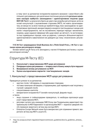 11
в тому числі за допомогою інструментів взаємного визнання і самостійного або
спільного регулювання; для досягнення політичних результатів ретельно оціню-
вати наслідки майбутніх законодавчих і адміністративних ініціатив щодо
МСП (М-Тест) і ці результати брати до уваги при розробці регуляторних актів на
основі консультацій з зацікавленими сторонами (МСП), які мають організовува-
тись не менше як за вісім тижнів до прийняття будь-яких законодавчих чи адмі-
ністративних пропозицій; використовувати конкретні пом’якшувальні заходи для
малих і мікропідприємств, такі як послаблення, перехідні періоди і виключення,
зокрема, щодо надання інформації або щодо вимог до звітності, та застосовува-
ти інші індивідуальні підходи, коли це доречно, і уникнути збільшення вартості
адміністративного навантаження (не доводити до стану «позолочення» регулю-
вання).
У ЄС М-Тест запроваджено Small Business Act «Think Small First», і М-Тест є час-
тиною оцінки регуляторного впливу.
Основні вимоги до М-Тесту в ЄС викладено у частині ІІІ Керівних роз’яснень з оцінки
регуляторного впливу7.
Структура М-Тесту (ЄС)
1.	 Консультації з представниками МСП щодо регулювання
2.	 Попередня оцінка регулювання — інтереси якого бізнесу можуть бути порушені
3.	 Вимірювання впливу регулювання на МСП
4.	 Оцінка альтернативних варіантів і пом’якшувальних заходів
1. Консультації з представниками МСП щодо регулювання
Проводяться шляхом та за допомогою:
•	 круглих столів / обговорень із зацікавленими сторонами;
•	 тестових панельних обговорень з підприємцями, щоб перевірити нові ініціативи у
гнучкий і швидкий спосіб;
•	 спеціалізованих комітетів;
•	 використання інструментів ІТ (онлайн-консультацій, форумів тощо),
а також:
•	 якщо слухання зі стейкхолдерами проводяться, то необхідна пропозиція щодо
участі представників МСП;
•	 регулярні зустрічі між командою SME Envoy при Генеральному директораті під-
приємництва та МСП Єврокомісії та організаціями МСП — відносно швидкий спо-
сіб отримання зворотного зв’язку від сектора МСП,
•	 Enterprise Europe Network може бути використано для отримання прямого зво-
ротного зв’язку від МСП з усього ЄС.
7	 http://ec.europa.eu/smart-regulation/impact/commission_guidelines/docs/ia_guidelines_annexes_
en.pdf.
 