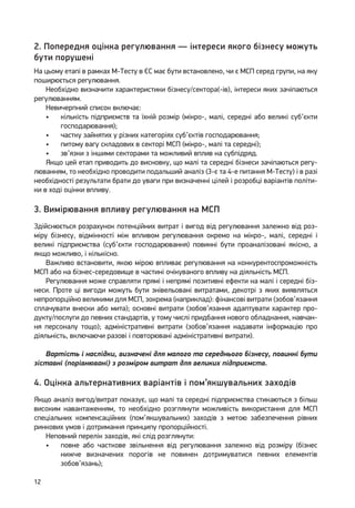 12
2. Попередня оцінка регулювання — інтереси якого бізнесу можуть
бути порушені
На цьому етапі в рамках М-Тесту в ЄС має бути встановлено, чи є МСП серед групи, на яку
поширюється регулювання.
Необхідно визначити характеристики бізнесу/сектора(-ів), інтереси яких зачіпаються
регулюванням.
Невичерпний список включає:
•	 кількість підприємств та їхній розмір (мікро-, малі, середні або великі суб’єкти
господарювання);
•	 частку зайнятих у різних категоріях суб’єктів господарювання;
•	 питому вагу складових в секторі МСП (мікро-, малі та середні);
•	 зв’язки з іншими секторами та можливий вплив на субпідряд.
Якщо цей етап приводить до висновку, що малі та середні бізнеси зачіпаються регу-
люванням, то необхідно проводити подальший аналіз (3-є та 4-е питання М-Тесту) і в разі
необхідності результати брати до уваги при визначенні цілей і розробці варіантів політи-
ки в ході оцінки впливу.
3. Вимірювання впливу регулювання на МСП
Здійснюється розрахунок потенційних витрат і вигод від регулювання залежно від роз-
міру бізнесу, відмінності між впливом регулювання окремо на мікро-, малі, середні і
великі підприємства (суб’єкти господарювання) повинні бути проаналізовані якісно, ​​а
якщо можливо, і кількісно.
Важливо встановити, якою мірою впливає регулювання на конкурентоспроможність
МСП або на бізнес-середовище в частині очікуваного впливу на діяльність МСП.
Регулювання може справляти прямі і непрямі позитивні ефекти на малі і середні біз-
неси. Проте ці вигоди можуть бути знівельовані витратами, декотрі з яких виявляться
непропорційно великими для МСП, зокрема (наприклад): фінансові витрати (зобов’язання
сплачувати внески або мита); основні витрати (зобов’язання адаптувати характер про-
дукту/послуги до певних стандартів, у тому числі придбання нового обладнання, навчан-
ня персоналу тощо); адміністративні витрати (зобов’язання надавати інформацію про
діяльність, включаючи разові і повторювані адміністративні витрати).
Вартість і наслідки, визначені для малого та середнього бізнесу, повинні бути
зіставні (порівнювані) з розміром витрат для великих підприємств.
4. Оцінка альтернативних варіантів і пом’якшувальних заходів
Якщо аналіз вигод/витрат показує, що малі та середні підприємства стикаються з більш
високим навантаженням, то необхідно розглянути можливість використання для МСП
спеціальних компенсаційних (пом’якшувальних) заходів з метою забезпечення рівних
ринкових умов і дотримання принципу пропорційності.
Неповний перелік заходів, які слід розглянути:
•	 повне або часткове звільнення від регулювання залежно від розміру (бізнес
нижче визначених порогів не повинен дотримуватися певних елементів
зобов’язань);
 