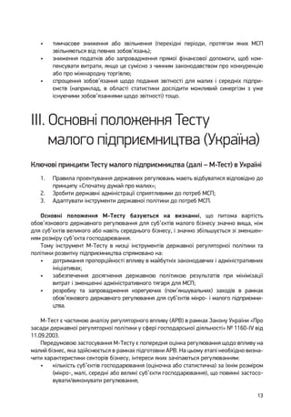 13
•	 тимчасове зниження або звільнення (перехідні періоди, протягом яких МСП
звільняються від певних зобов’язань);
•	 зниження податків або запровадження прямої фінансової допомоги, щоб ком-
пенсувати витрати, якщо це сумісно з чинним законодавством про конкуренцію
або про міжнародну торгівлю;
•	 спрощення зобов’язання щодо подання звітності для малих і середніх підпри-
ємств (наприклад, в області статистики дослідити можливий синергізм з уже
існуючими зобов’язаннями щодо звітності) тощо.
III. Основні положення Тесту
малого підприємництва (Україна)
Ключові принципи Тесту малого підприємництва (далі – М-Тест) в Україні
1.	 Правила проектування державних регулювань мають відбуватися відповідно до
принципу «Спочатку думай про малих»;
2.	 Зробити державні адміністрації сприятливими до потреб МСП;
3.	 Адаптувати інструменти державної політики до потреб МСП.
Основні положення М-Тесту базуються на визнанні, що питома вартість
обов’язкового державного регулювання для суб’єктів малого бізнесу значно вища, ніж
для суб’єктів великого або навіть середнього бізнесу, і значно збільшується зі зменшен-
ням розміру суб’єкта господарювання.
Тому інструмент М-Тесту в низці інструментів державної регуляторної політики та
політики розвитку підприємництва спрямовано на:
•	 дотримання пропорційності впливу в майбутніх законодавчих і адміністративних
ініціативах;
•	 забезпечення досягнення державною політикою результатів при мінімізації
витрат і зменшенні адміністративного тягаря для МСП;
•	 розробку та запровадження корегуючих (пом’якшувальних) заходів в рамках
обов’яз­кового державного регулювання для суб’єктів мікро- і малого підприємни-
цтва.
М-Тест є частиною аналізу регуляторного впливу (АРВ) в рамках Закону України «Про
засади державної регуляторної політики у сфері господарської діяльності» № 1160-IV від
11.09.2003.
Передумовою застосування М-Тесту є попередня оцінка регулювання щодо впливу на
малий бізнес, яка здійснюється в рамках підготовки АРВ. На цьому етапі необхідно визна-
чити характеристики секторів бізнесу, інтереси яких зачіпаються регулюванням:
•	 кількість суб’єктів господарювання (оціночна або статистична) за їхнім розміром
(мікро-, малі, середні або великі суб’єкти господарювання), що повинні застосо-
вувати/виконувати регулювання;
 