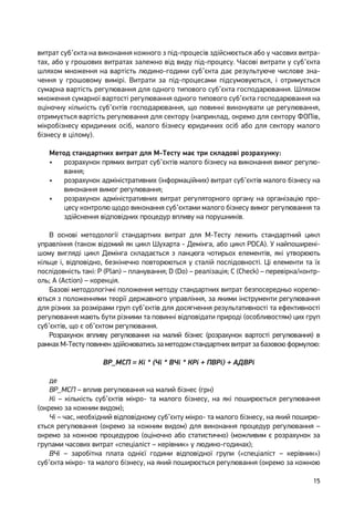 15
витрат суб’єкта на виконання кожного з під-процесів здійснюється або у часових витра-
тах, або у грошових витратах залежно від виду під-процесу. Часові витрати у суб’єкта
шляхом множення на вартість людино-години суб’єкта дає результуюче числове зна-
чення у грошовому вимірі. Витрати за під-процесами підсумовуються, і отримується
сумарна вартість регулювання для одного типового суб’єкта господарювання. Шляхом
множення сумарної вартості регулювання одного типового суб’єкта господарювання на
оціночну кількість суб’єктів господарювання, що повинні виконувати це регулювання,
отримується вартість регулювання для сектору (наприклад, окремо для сектору ФОПів,
мікробізнесу юридичних осіб, малого бізнесу юридичних осіб або для сектору малого
бізнесу в цілому).
Метод стандартних витрат для М-Тесту має три складові розрахунку:
•	 розрахунок прямих витрат суб’єктів малого бізнесу на виконання вимог регулю-
вання;
•	 розрахунок адміністративних (інформаційних) витрат суб’єктів малого бізнесу на
виконання вимог регулювання;
•	 розрахунок адміністративних витрат регуляторного органу на організацію про-
цесу контролю щодо виконання суб’єктами малого бізнесу вимог регулювання та
здійснення відповідних процедур впливу на порушників.
В основі методології стандартних витрат для М-Тесту лежить стандартний цикл
управління (також відомий як цикл Шухарта - Демінга, або цикл PDCA). У найпоширені-
шому вигляді цикл Демінга складається з ланцюга чотирьох елементів, які утворюють
кільце і, відповідно, безкінечно повторюються у сталій послідовності. Ці елементи та їх
послідовність такі: P (Plan) – планування; D (Do) – реалізація; C (Check) – перевірка/контр-
оль; A (Action) – корекція.
Базові методологічні положення методу стандартних витрат безпосередньо корелю-
ються з положеннями теорії державного управління, за якими інструменти регулювання
для різних за розмірами груп суб’єктів для досягнення результативності та ефективності
регулювання мають бути різними та повинні відповідати природі (особливостям) цих груп
суб’єктів, що є об’єктом регулювання.
Розрахунок впливу регулювання на малий бізнес (розрахунок вартості регулювання) в
рамках М-Тесту повинен здійснюватись за методом стандартних витрат за базовою формулою:
ВР_МСП = Кі * (Чі * ВЧі * КРі + ПВРі) + АДВРі
де
ВР_МСП – вплив регулювання на малий бізнес (грн)
Кі – кількість суб’єктів мікро- та малого бізнесу, на які поширюється регулювання
(окремо за кожним видом);
Чі – час, необхідний відповідному суб’єкту мікро- та малого бізнесу, на який поширю-
ється регулювання (окремо за кожним видом) для виконання процедур регулювання –
окремо за кожною процедурою (оціночно або статистично) (можливим є розрахунок за
групами часових витрат «спеціаліст – керівник» у людино-годинах);
ВЧі – заробітна плата однієї години відповідної групи («спеціаліст – керівник»)
суб’єкта мікро- та малого бізнесу, на який поширюється регулювання (окремо за кожною
 